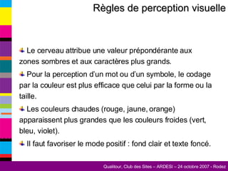 Règles de perception visuelle Le cerveau attribue une valeur prépondérante aux zones sombres et aux caractères plus grands. Pour la perception d’un mot ou d’un symbole, le codage par la couleur est plus efficace que celui par la forme ou la taille. Les couleurs chaudes (rouge, jaune, orange) apparaissent plus grandes que les couleurs froides (vert, bleu, violet). Il faut favoriser le mode positif : fond clair et texte foncé. 
