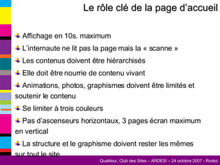 Le rôle clé de la page d’accueil Affichage en 10s. maximum L’internaute ne lit pas la page mais la « scanne » Les contenus doivent être hiérarchisés Elle doit être nourrie de contenu vivant Animations, photos, graphismes doivent être limités et soutenir le contenu Se limiter à trois couleurs Pas d’ascenseurs horizontaux, 3 pages écran maximum en vertical La structure et le graphisme doivent rester les mêmes sur tout le site 