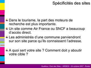 Dans le tourisme, la part des moteurs de recherche est plus importante. Un site comme Air France ou SNCF a beaucoup d’accès direct. Les administrés d’une commune parviendront sur son site parce qu’ils connaissent l’adresse. A quoi sert votre site ? Comment doit y aboutir votre cible ? Spécificités des sites 