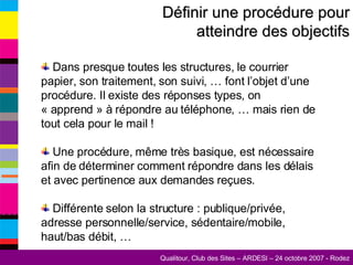 Définir une procédure pour atteindre des objectifs Dans presque toutes les structures, le courrier papier, son traitement, son suivi, … font l’objet d’une procédure. Il existe des réponses types, on « apprend » à répondre au téléphone, … mais rien de tout cela pour le mail ! Une procédure, même très basique, est nécessaire afin de déterminer comment répondre dans les délais et avec pertinence aux demandes reçues. Différente selon la structure : publique/privée, adresse personnelle/service, sédentaire/mobile, haut/bas débit, … 