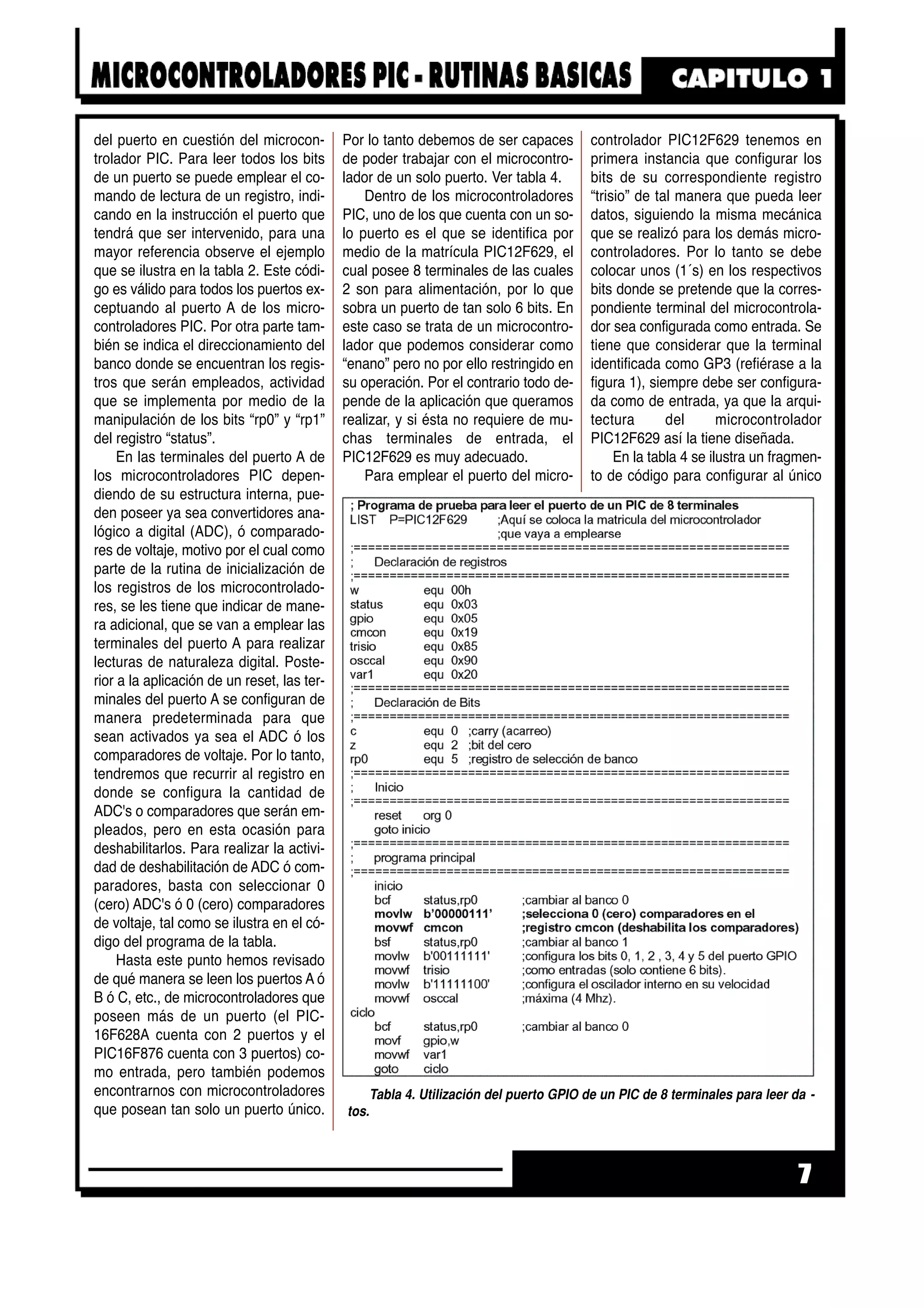 del puerto en cuestión del microcon-
trolador PIC. Para leer todos los bits
de un puerto se puede emplear el co-
mando de lectura de un registro, indi-
cando en la instrucción el puerto que
tendrá que ser intervenido, para una
mayor referencia observe el ejemplo
que se ilustra en la tabla 2. Este códi-
go es válido para todos los puertos ex-
ceptuando al puerto A de los micro-
controladores PIC. Por otra parte tam-
bién se indica el direccionamiento del
banco donde se encuentran los regis-
tros que serán empleados, actividad
que se implementa por medio de la
manipulación de los bits “rp0” y “rp1”
del registro “status”.
En las terminales del puerto A de
los microcontroladores PIC depen-
diendo de su estructura interna, pue-
den poseer ya sea convertidores ana-
lógico a digital (ADC), ó comparado-
res de voltaje, motivo por el cual como
parte de la rutina de inicialización de
los registros de los microcontrolado-
res, se les tiene que indicar de mane-
ra adicional, que se van a emplear las
terminales del puerto A para realizar
lecturas de naturaleza digital. Poste-
rior a la aplicación de un reset, las ter-
minales del puerto A se configuran de
manera predeterminada para que
sean activados ya sea el ADC ó los
comparadores de voltaje. Por lo tanto,
tendremos que recurrir al registro en
donde se configura la cantidad de
ADC's o comparadores que serán em-
pleados, pero en esta ocasión para
deshabilitarlos. Para realizar la activi-
dad de deshabilitación de ADC ó com-
paradores, basta con seleccionar 0
(cero) ADC's ó 0 (cero) comparadores
de voltaje, tal como se ilustra en el có-
digo del programa de la tabla.
Hasta este punto hemos revisado
de qué manera se leen los puertos A ó
B ó C, etc., de microcontroladores que
poseen más de un puerto (el PIC-
16F628A cuenta con 2 puertos y el
PIC16F876 cuenta con 3 puertos) co-
mo entrada, pero también podemos
encontrarnos con microcontroladores
que posean tan solo un puerto único.
Por lo tanto debemos de ser capaces
de poder trabajar con el microcontro-
lador de un solo puerto. Ver tabla 4.
Dentro de los microcontroladores
PIC, uno de los que cuenta con un so-
lo puerto es el que se identifica por
medio de la matrícula PIC12F629, el
cual posee 8 terminales de las cuales
2 son para alimentación, por lo que
sobra un puerto de tan solo 6 bits. En
este caso se trata de un microcontro-
lador que podemos considerar como
“enano” pero no por ello restringido en
su operación. Por el contrario todo de-
pende de la aplicación que queramos
realizar, y si ésta no requiere de mu-
chas terminales de entrada, el
PIC12F629 es muy adecuado.
Para emplear el puerto del micro-
controlador PIC12F629 tenemos en
primera instancia que configurar los
bits de su correspondiente registro
“trisio” de tal manera que pueda leer
datos, siguiendo la misma mecánica
que se realizó para los demás micro-
controladores. Por lo tanto se debe
colocar unos (1´s) en los respectivos
bits donde se pretende que la corres-
pondiente terminal del microcontrola-
dor sea configurada como entrada. Se
tiene que considerar que la terminal
identificada como GP3 (refiérase a la
figura 1), siempre debe ser configura-
da como de entrada, ya que la arqui-
tectura del microcontrolador
PIC12F629 así la tiene diseñada.
En la tabla 4 se ilustra un fragmen-
to de código para configurar al único
7
Tabla 4. Utilización del puerto GPIO de un PIC de 8 terminales para leer da -
tos.
 