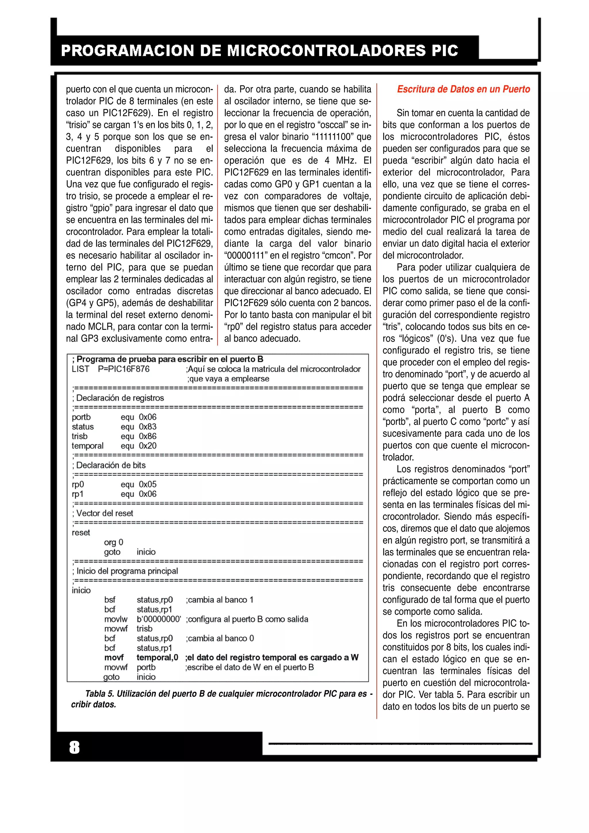 puerto con el que cuenta un microcon-
trolador PIC de 8 terminales (en este
caso un PIC12F629). En el registro
“trisio” se cargan 1's en los bits 0, 1, 2,
3, 4 y 5 porque son los que se en-
cuentran disponibles para el
PIC12F629, los bits 6 y 7 no se en-
cuentran disponibles para este PIC.
Una vez que fue configurado el regis-
tro trisio, se procede a emplear el re-
gistro “gpio” para ingresar el dato que
se encuentra en las terminales del mi-
crocontrolador. Para emplear la totali-
dad de las terminales del PIC12F629,
es necesario habilitar al oscilador in-
terno del PIC, para que se puedan
emplear las 2 terminales dedicadas al
oscilador como entradas discretas
(GP4 y GP5), además de deshabilitar
la terminal del reset externo denomi-
nado MCLR, para contar con la termi-
nal GP3 exclusivamente como entra-
da. Por otra parte, cuando se habilita
al oscilador interno, se tiene que se-
leccionar la frecuencia de operación,
por lo que en el registro “osccal” se in-
gresa el valor binario “11111100” que
selecciona la frecuencia máxima de
operación que es de 4 MHz. El
PIC12F629 en las terminales identifi-
cadas como GP0 y GP1 cuentan a la
vez con comparadores de voltaje,
mismos que tienen que ser deshabili-
tados para emplear dichas terminales
como entradas digitales, siendo me-
diante la carga del valor binario
“00000111” en el registro “cmcon”. Por
último se tiene que recordar que para
interactuar con algún registro, se tiene
que direccionar al banco adecuado. El
PIC12F629 sólo cuenta con 2 bancos.
Por lo tanto basta con manipular el bit
“rp0” del registro status para acceder
al banco adecuado.
Escritura de Datos en un Puerto
Sin tomar en cuenta la cantidad de
bits que conforman a los puertos de
los microcontroladores PIC, éstos
pueden ser configurados para que se
pueda “escribir” algún dato hacia el
exterior del microcontrolador, Para
ello, una vez que se tiene el corres-
pondiente circuito de aplicación debi-
damente configurado, se graba en el
microcontrolador PIC el programa por
medio del cual realizará la tarea de
enviar un dato digital hacia el exterior
del microcontrolador.
Para poder utilizar cualquiera de
los puertos de un microcontrolador
PIC como salida, se tiene que consi-
derar como primer paso el de la confi-
guración del correspondiente registro
“tris”, colocando todos sus bits en ce-
ros “lógicos” (0's). Una vez que fue
configurado el registro tris, se tiene
que proceder con el empleo del regis-
tro denominado “port”, y de acuerdo al
puerto que se tenga que emplear se
podrá seleccionar desde el puerto A
como “porta”, al puerto B como
“portb”, al puerto C como “portc” y así
sucesivamente para cada uno de los
puertos con que cuente el microcon-
trolador.
Los registros denominados “port”
prácticamente se comportan como un
reflejo del estado lógico que se pre-
senta en las terminales físicas del mi-
crocontrolador. Siendo más específi-
cos, diremos que el dato que alojemos
en algún registro port, se transmitirá a
las terminales que se encuentran rela-
cionadas con el registro port corres-
pondiente, recordando que el registro
tris consecuente debe encontrarse
configurado de tal forma que el puerto
se comporte como salida.
En los microcontroladores PIC to-
dos los registros port se encuentran
constituidos por 8 bits, los cuales indi-
can el estado lógico en que se en-
cuentran las terminales físicas del
puerto en cuestión del microcontrola-
dor PIC. Ver tabla 5. Para escribir un
dato en todos los bits de un puerto se
8
Tabla 5. Utilización del puerto B de cualquier microcontrolador PIC para es -
cribir datos.
 