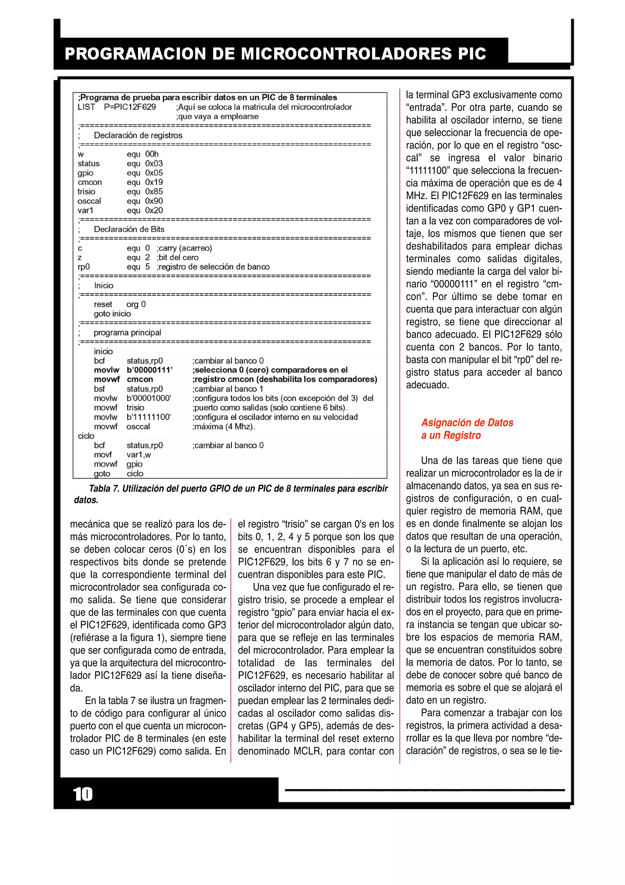 mecánica que se realizó para los de-
más microcontroladores. Por lo tanto,
se deben colocar ceros (0´s) en los
respectivos bits donde se pretende
que la correspondiente terminal del
microcontrolador sea configurada co-
mo salida. Se tiene que considerar
que de las terminales con que cuenta
el PIC12F629, identificada como GP3
(refiérase a la figura 1), siempre tiene
que ser configurada como de entrada,
ya que la arquitectura del microcontro-
lador PIC12F629 así la tiene diseña-
da.
En la tabla 7 se ilustra un fragmen-
to de código para configurar al único
puerto con el que cuenta un microcon-
trolador PIC de 8 terminales (en este
caso un PIC12F629) como salida. En
el registro “trisio” se cargan 0's en los
bits 0, 1, 2, 4 y 5 porque son los que
se encuentran disponibles para el
PIC12F629, los bits 6 y 7 no se en-
cuentran disponibles para este PIC.
Una vez que fue configurado el re-
gistro trisio, se procede a emplear el
registro “gpio” para enviar hacia el ex-
terior del microcontrolador algún dato,
para que se refleje en las terminales
del microcontrolador. Para emplear la
totalidad de las terminales del
PIC12F629, es necesario habilitar al
oscilador interno del PIC, para que se
puedan emplear las 2 terminales dedi-
cadas al oscilador como salidas dis-
cretas (GP4 y GP5), además de des-
habilitar la terminal del reset externo
denominado MCLR, para contar con
la terminal GP3 exclusivamente como
“entrada”. Por otra parte, cuando se
habilita al oscilador interno, se tiene
que seleccionar la frecuencia de ope-
ración, por lo que en el registro “osc-
cal” se ingresa el valor binario
“11111100” que selecciona la frecuen-
cia máxima de operación que es de 4
MHz. El PIC12F629 en las terminales
identificadas como GP0 y GP1 cuen-
tan a la vez con comparadores de vol-
taje, los mismos que tienen que ser
deshabilitados para emplear dichas
terminales como salidas digitales,
siendo mediante la carga del valor bi-
nario “00000111” en el registro “cm-
con”. Por último se debe tomar en
cuenta que para interactuar con algún
registro, se tiene que direccionar al
banco adecuado. El PIC12F629 sólo
cuenta con 2 bancos. Por lo tanto,
basta con manipular el bit “rp0” del re-
gistro status para acceder al banco
adecuado.
Asignación de Datos
a un Registro
Una de las tareas que tiene que
realizar un microcontrolador es la de ir
almacenando datos, ya sea en sus re-
gistros de configuración, o en cual-
quier registro de memoria RAM, que
es en donde finalmente se alojan los
datos que resultan de una operación,
o la lectura de un puerto, etc.
Si la aplicación así lo requiere, se
tiene que manipular el dato de más de
un registro. Para ello, se tienen que
distribuir todos los registros involucra-
dos en el proyecto, para que en prime-
ra instancia se tengan que ubicar so-
bre los espacios de memoria RAM,
que se encuentran constituidos sobre
la memoria de datos. Por lo tanto, se
debe de conocer sobre qué banco de
memoria es sobre el que se alojará el
dato en un registro.
Para comenzar a trabajar con los
registros, la primera actividad a desa-
rrollar es la que lleva por nombre “de-
claración” de registros, o sea se le tie-
10
Tabla 7. Utilización del puerto GPIO de un PIC de 8 terminales para escribir
datos.
 