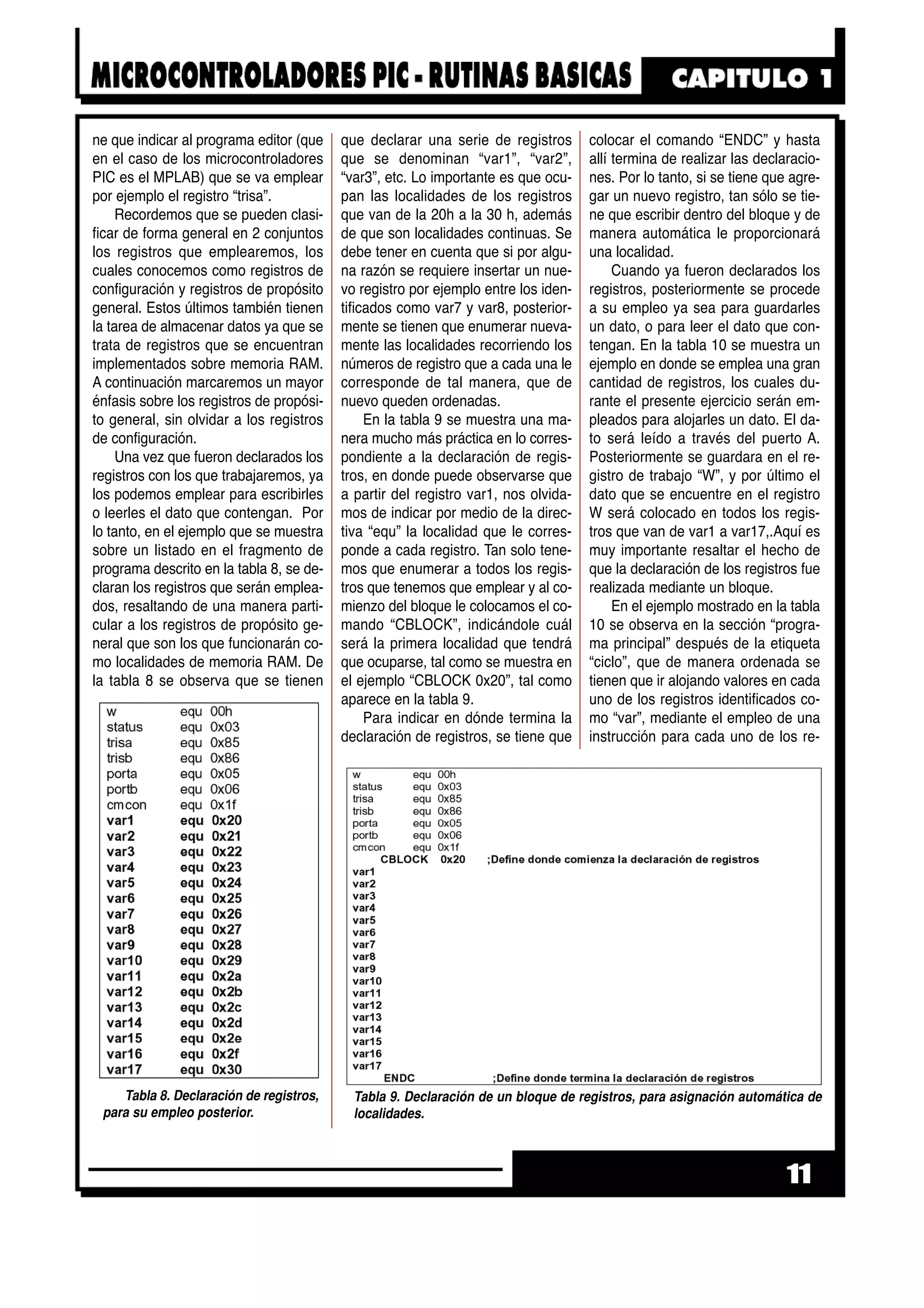 ne que indicar al programa editor (que
en el caso de los microcontroladores
PIC es el MPLAB) que se va emplear
por ejemplo el registro “trisa”.
Recordemos que se pueden clasi-
ficar de forma general en 2 conjuntos
los registros que emplearemos, los
cuales conocemos como registros de
configuración y registros de propósito
general. Estos últimos también tienen
la tarea de almacenar datos ya que se
trata de registros que se encuentran
implementados sobre memoria RAM.
A continuación marcaremos un mayor
énfasis sobre los registros de propósi-
to general, sin olvidar a los registros
de configuración.
Una vez que fueron declarados los
registros con los que trabajaremos, ya
los podemos emplear para escribirles
o leerles el dato que contengan. Por
lo tanto, en el ejemplo que se muestra
sobre un listado en el fragmento de
programa descrito en la tabla 8, se de-
claran los registros que serán emplea-
dos, resaltando de una manera parti-
cular a los registros de propósito ge-
neral que son los que funcionarán co-
mo localidades de memoria RAM. De
la tabla 8 se observa que se tienen
que declarar una serie de registros
que se denominan “var1”, “var2”,
“var3”, etc. Lo importante es que ocu-
pan las localidades de los registros
que van de la 20h a la 30 h, además
de que son localidades continuas. Se
debe tener en cuenta que si por algu-
na razón se requiere insertar un nue-
vo registro por ejemplo entre los iden-
tificados como var7 y var8, posterior-
mente se tienen que enumerar nueva-
mente las localidades recorriendo los
números de registro que a cada una le
corresponde de tal manera, que de
nuevo queden ordenadas.
En la tabla 9 se muestra una ma-
nera mucho más práctica en lo corres-
pondiente a la declaración de regis-
tros, en donde puede observarse que
a partir del registro var1, nos olvida-
mos de indicar por medio de la direc-
tiva “equ” la localidad que le corres-
ponde a cada registro. Tan solo tene-
mos que enumerar a todos los regis-
tros que tenemos que emplear y al co-
mienzo del bloque le colocamos el co-
mando “CBLOCK”, indicándole cuál
será la primera localidad que tendrá
que ocuparse, tal como se muestra en
el ejemplo “CBLOCK 0x20”, tal como
aparece en la tabla 9.
Para indicar en dónde termina la
declaración de registros, se tiene que
colocar el comando “ENDC” y hasta
allí termina de realizar las declaracio-
nes. Por lo tanto, si se tiene que agre-
gar un nuevo registro, tan sólo se tie-
ne que escribir dentro del bloque y de
manera automática le proporcionará
una localidad.
Cuando ya fueron declarados los
registros, posteriormente se procede
a su empleo ya sea para guardarles
un dato, o para leer el dato que con-
tengan. En la tabla 10 se muestra un
ejemplo en donde se emplea una gran
cantidad de registros, los cuales du-
rante el presente ejercicio serán em-
pleados para alojarles un dato. El da-
to será leído a través del puerto A.
Posteriormente se guardara en el re-
gistro de trabajo “W”, y por último el
dato que se encuentre en el registro
W será colocado en todos los regis-
tros que van de var1 a var17,.Aquí es
muy importante resaltar el hecho de
que la declaración de los registros fue
realizada mediante un bloque.
En el ejemplo mostrado en la tabla
10 se observa en la sección “progra-
ma principal” después de la etiqueta
“ciclo”, que de manera ordenada se
tienen que ir alojando valores en cada
uno de los registros identificados co-
mo “var”, mediante el empleo de una
instrucción para cada uno de los re-
11
Tabla 8. Declaración de registros,
para su empleo posterior.
Tabla 9. Declaración de un bloque de registros, para asignación automática de
localidades.
 