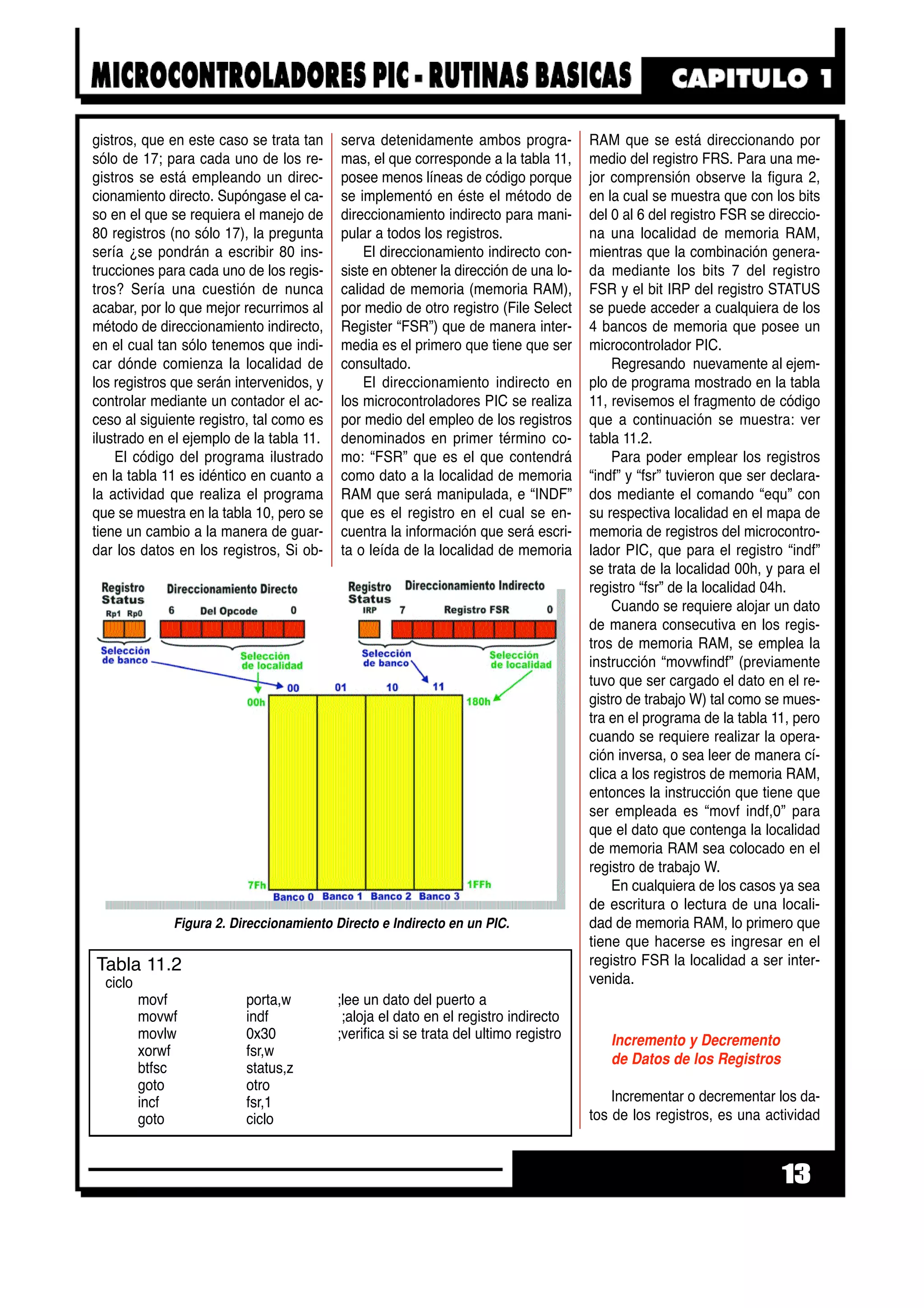 gistros, que en este caso se trata tan
sólo de 17; para cada uno de los re-
gistros se está empleando un direc-
cionamiento directo. Supóngase el ca-
so en el que se requiera el manejo de
80 registros (no sólo 17), la pregunta
sería ¿se pondrán a escribir 80 ins-
trucciones para cada uno de los regis-
tros? Sería una cuestión de nunca
acabar, por lo que mejor recurrimos al
método de direccionamiento indirecto,
en el cual tan sólo tenemos que indi-
car dónde comienza la localidad de
los registros que serán intervenidos, y
controlar mediante un contador el ac-
ceso al siguiente registro, tal como es
ilustrado en el ejemplo de la tabla 11.
El código del programa ilustrado
en la tabla 11 es idéntico en cuanto a
la actividad que realiza el programa
que se muestra en la tabla 10, pero se
tiene un cambio a la manera de guar-
dar los datos en los registros, Si ob-
serva detenidamente ambos progra-
mas, el que corresponde a la tabla 11,
posee menos líneas de código porque
se implementó en éste el método de
direccionamiento indirecto para mani-
pular a todos los registros.
El direccionamiento indirecto con-
siste en obtener la dirección de una lo-
calidad de memoria (memoria RAM),
por medio de otro registro (File Select
Register “FSR”) que de manera inter-
media es el primero que tiene que ser
consultado.
El direccionamiento indirecto en
los microcontroladores PIC se realiza
por medio del empleo de los registros
denominados en primer término co-
mo: “FSR” que es el que contendrá
como dato a la localidad de memoria
RAM que será manipulada, e “INDF”
que es el registro en el cual se en-
cuentra la información que será escri-
ta o leída de la localidad de memoria
RAM que se está direccionando por
medio del registro FRS. Para una me-
jor comprensión observe la figura 2,
en la cual se muestra que con los bits
del 0 al 6 del registro FSR se direccio-
na una localidad de memoria RAM,
mientras que la combinación genera-
da mediante los bits 7 del registro
FSR y el bit IRP del registro STATUS
se puede acceder a cualquiera de los
4 bancos de memoria que posee un
microcontrolador PIC.
Regresando nuevamente al ejem-
plo de programa mostrado en la tabla
11, revisemos el fragmento de código
que a continuación se muestra: ver
tabla 11.2.
Para poder emplear los registros
“indf” y “fsr” tuvieron que ser declara-
dos mediante el comando “equ” con
su respectiva localidad en el mapa de
memoria de registros del microcontro-
lador PIC, que para el registro “indf”
se trata de la localidad 00h, y para el
registro “fsr” de la localidad 04h.
Cuando se requiere alojar un dato
de manera consecutiva en los regis-
tros de memoria RAM, se emplea la
instrucción “movwfindf” (previamente
tuvo que ser cargado el dato en el re-
gistro de trabajo W) tal como se mues-
tra en el programa de la tabla 11, pero
cuando se requiere realizar la opera-
ción inversa, o sea leer de manera cí-
clica a los registros de memoria RAM,
entonces la instrucción que tiene que
ser empleada es “movf indf,0” para
que el dato que contenga la localidad
de memoria RAM sea colocado en el
registro de trabajo W.
En cualquiera de los casos ya sea
de escritura o lectura de una locali-
dad de memoria RAM, lo primero que
tiene que hacerse es ingresar en el
registro FSR la localidad a ser inter-
venida.
Incremento y Decremento
de Datos de los Registros
Incrementar o decrementar los da-
tos de los registros, es una actividad
13
Figura 2. Direccionamiento Directo e Indirecto en un PIC.
Tabla 11.2
ciclo
movf porta,w ;lee un dato del puerto a
movwf indf ;aloja el dato en el registro indirecto
movlw 0x30 ;verifica si se trata del ultimo registro
xorwf fsr,w
btfsc status,z
goto otro
incf fsr,1
goto ciclo
 
