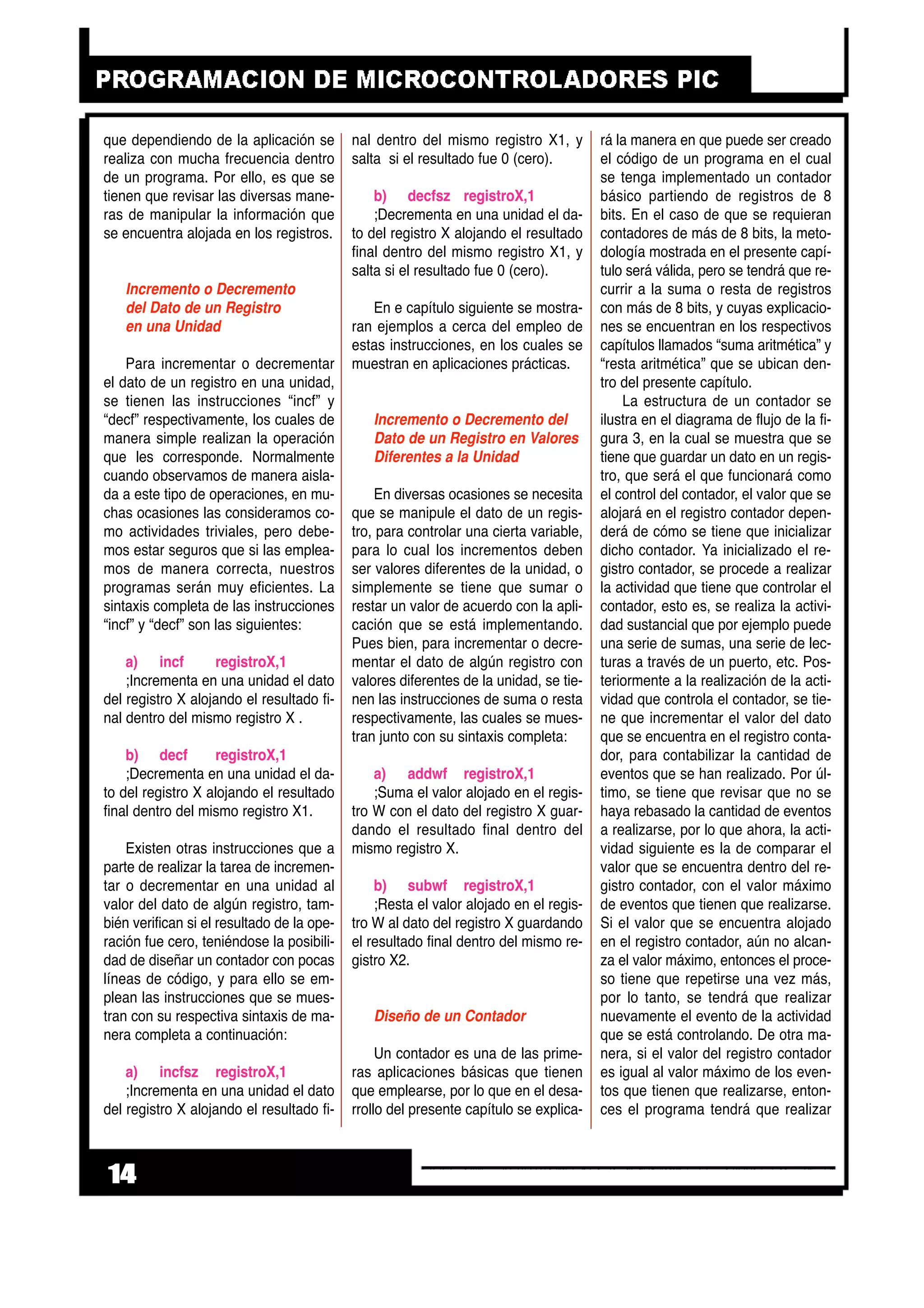 que dependiendo de la aplicación se
realiza con mucha frecuencia dentro
de un programa. Por ello, es que se
tienen que revisar las diversas mane-
ras de manipular la información que
se encuentra alojada en los registros.
Incremento o Decremento
del Dato de un Registro
en una Unidad
Para incrementar o decrementar
el dato de un registro en una unidad,
se tienen las instrucciones “incf” y
“decf” respectivamente, los cuales de
manera simple realizan la operación
que les corresponde. Normalmente
cuando observamos de manera aisla-
da a este tipo de operaciones, en mu-
chas ocasiones las consideramos co-
mo actividades triviales, pero debe-
mos estar seguros que si las emplea-
mos de manera correcta, nuestros
programas serán muy eficientes. La
sintaxis completa de las instrucciones
“incf” y “decf” son las siguientes:
a) incf registroX,1
;Incrementa en una unidad el dato
del registro X alojando el resultado fi-
nal dentro del mismo registro X .
b) decf registroX,1
;Decrementa en una unidad el da-
to del registro X alojando el resultado
final dentro del mismo registro X1.
Existen otras instrucciones que a
parte de realizar la tarea de incremen-
tar o decrementar en una unidad al
valor del dato de algún registro, tam-
bién verifican si el resultado de la ope-
ración fue cero, teniéndose la posibili-
dad de diseñar un contador con pocas
líneas de código, y para ello se em-
plean las instrucciones que se mues-
tran con su respectiva sintaxis de ma-
nera completa a continuación:
a) incfsz registroX,1
;Incrementa en una unidad el dato
del registro X alojando el resultado fi-
nal dentro del mismo registro X1, y
salta si el resultado fue 0 (cero).
b) decfsz registroX,1
;Decrementa en una unidad el da-
to del registro X alojando el resultado
final dentro del mismo registro X1, y
salta si el resultado fue 0 (cero).
En e capítulo siguiente se mostra-
ran ejemplos a cerca del empleo de
estas instrucciones, en los cuales se
muestran en aplicaciones prácticas.
Incremento o Decremento del
Dato de un Registro en Valores
Diferentes a la Unidad
En diversas ocasiones se necesita
que se manipule el dato de un regis-
tro, para controlar una cierta variable,
para lo cual los incrementos deben
ser valores diferentes de la unidad, o
simplemente se tiene que sumar o
restar un valor de acuerdo con la apli-
cación que se está implementando.
Pues bien, para incrementar o decre-
mentar el dato de algún registro con
valores diferentes de la unidad, se tie-
nen las instrucciones de suma o resta
respectivamente, las cuales se mues-
tran junto con su sintaxis completa:
a) addwf registroX,1
;Suma el valor alojado en el regis-
tro W con el dato del registro X guar-
dando el resultado final dentro del
mismo registro X.
b) subwf registroX,1
;Resta el valor alojado en el regis-
tro W al dato del registro X guardando
el resultado final dentro del mismo re-
gistro X2.
Diseño de un Contador
Un contador es una de las prime-
ras aplicaciones básicas que tienen
que emplearse, por lo que en el desa-
rrollo del presente capítulo se explica-
rá la manera en que puede ser creado
el código de un programa en el cual
se tenga implementado un contador
básico partiendo de registros de 8
bits. En el caso de que se requieran
contadores de más de 8 bits, la meto-
dología mostrada en el presente capí-
tulo será válida, pero se tendrá que re-
currir a la suma o resta de registros
con más de 8 bits, y cuyas explicacio-
nes se encuentran en los respectivos
capítulos llamados “suma aritmética” y
“resta aritmética” que se ubican den-
tro del presente capítulo.
La estructura de un contador se
ilustra en el diagrama de flujo de la fi-
gura 3, en la cual se muestra que se
tiene que guardar un dato en un regis-
tro, que será el que funcionará como
el control del contador, el valor que se
alojará en el registro contador depen-
derá de cómo se tiene que inicializar
dicho contador. Ya inicializado el re-
gistro contador, se procede a realizar
la actividad que tiene que controlar el
contador, esto es, se realiza la activi-
dad sustancial que por ejemplo puede
una serie de sumas, una serie de lec-
turas a través de un puerto, etc. Pos-
teriormente a la realización de la acti-
vidad que controla el contador, se tie-
ne que incrementar el valor del dato
que se encuentra en el registro conta-
dor, para contabilizar la cantidad de
eventos que se han realizado. Por úl-
timo, se tiene que revisar que no se
haya rebasado la cantidad de eventos
a realizarse, por lo que ahora, la acti-
vidad siguiente es la de comparar el
valor que se encuentra dentro del re-
gistro contador, con el valor máximo
de eventos que tienen que realizarse.
Si el valor que se encuentra alojado
en el registro contador, aún no alcan-
za el valor máximo, entonces el proce-
so tiene que repetirse una vez más,
por lo tanto, se tendrá que realizar
nuevamente el evento de la actividad
que se está controlando. De otra ma-
nera, si el valor del registro contador
es igual al valor máximo de los even-
tos que tienen que realizarse, enton-
ces el programa tendrá que realizar
14
 