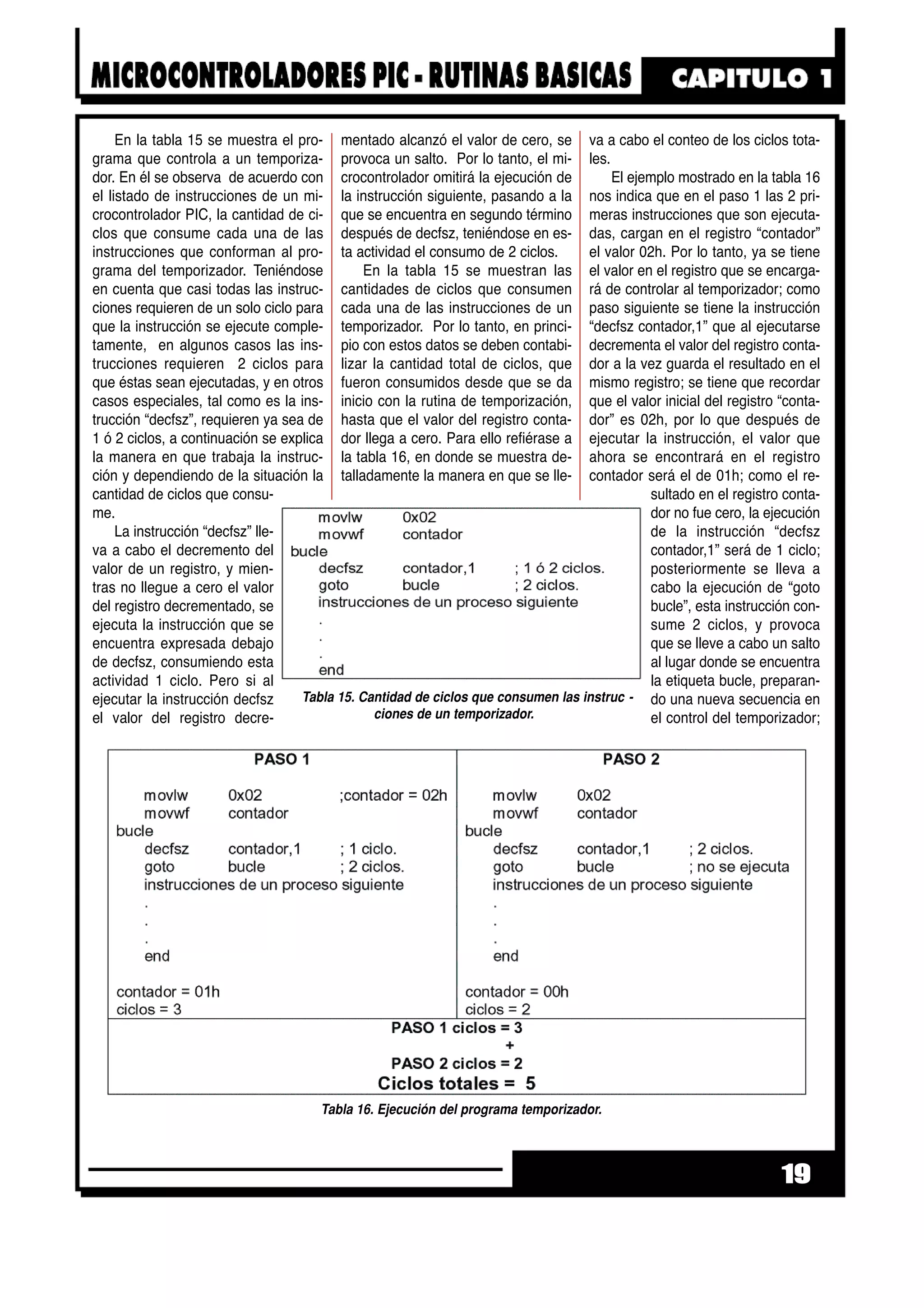 En la tabla 15 se muestra el pro-
grama que controla a un temporiza-
dor. En él se observa de acuerdo con
el listado de instrucciones de un mi-
crocontrolador PIC, la cantidad de ci-
clos que consume cada una de las
instrucciones que conforman al pro-
grama del temporizador. Teniéndose
en cuenta que casi todas las instruc-
ciones requieren de un solo ciclo para
que la instrucción se ejecute comple-
tamente, en algunos casos las ins-
trucciones requieren 2 ciclos para
que éstas sean ejecutadas, y en otros
casos especiales, tal como es la ins-
trucción “decfsz”, requieren ya sea de
1 ó 2 ciclos, a continuación se explica
la manera en que trabaja la instruc-
ción y dependiendo de la situación la
cantidad de ciclos que consu-
me.
La instrucción “decfsz” lle-
va a cabo el decremento del
valor de un registro, y mien-
tras no llegue a cero el valor
del registro decrementado, se
ejecuta la instrucción que se
encuentra expresada debajo
de decfsz, consumiendo esta
actividad 1 ciclo. Pero si al
ejecutar la instrucción decfsz
el valor del registro decre-
mentado alcanzó el valor de cero, se
provoca un salto. Por lo tanto, el mi-
crocontrolador omitirá la ejecución de
la instrucción siguiente, pasando a la
que se encuentra en segundo término
después de decfsz, teniéndose en es-
ta actividad el consumo de 2 ciclos.
En la tabla 15 se muestran las
cantidades de ciclos que consumen
cada una de las instrucciones de un
temporizador. Por lo tanto, en princi-
pio con estos datos se deben contabi-
lizar la cantidad total de ciclos, que
fueron consumidos desde que se da
inicio con la rutina de temporización,
hasta que el valor del registro conta-
dor llega a cero. Para ello refiérase a
la tabla 16, en donde se muestra de-
talladamente la manera en que se lle-
va a cabo el conteo de los ciclos tota-
les.
El ejemplo mostrado en la tabla 16
nos indica que en el paso 1 las 2 pri-
meras instrucciones que son ejecuta-
das, cargan en el registro “contador”
el valor 02h. Por lo tanto, ya se tiene
el valor en el registro que se encarga-
rá de controlar al temporizador; como
paso siguiente se tiene la instrucción
“decfsz contador,1” que al ejecutarse
decrementa el valor del registro conta-
dor a la vez guarda el resultado en el
mismo registro; se tiene que recordar
que el valor inicial del registro “conta-
dor” es 02h, por lo que después de
ejecutar la instrucción, el valor que
ahora se encontrará en el registro
contador será el de 01h; como el re-
sultado en el registro conta-
dor no fue cero, la ejecución
de la instrucción “decfsz
contador,1” será de 1 ciclo;
posteriormente se lleva a
cabo la ejecución de “goto
bucle”, esta instrucción con-
sume 2 ciclos, y provoca
que se lleve a cabo un salto
al lugar donde se encuentra
la etiqueta bucle, preparan-
do una nueva secuencia en
el control del temporizador;
19
Tabla 16. Ejecución del programa temporizador.
Tabla 15. Cantidad de ciclos que consumen las instruc -
ciones de un temporizador.
 