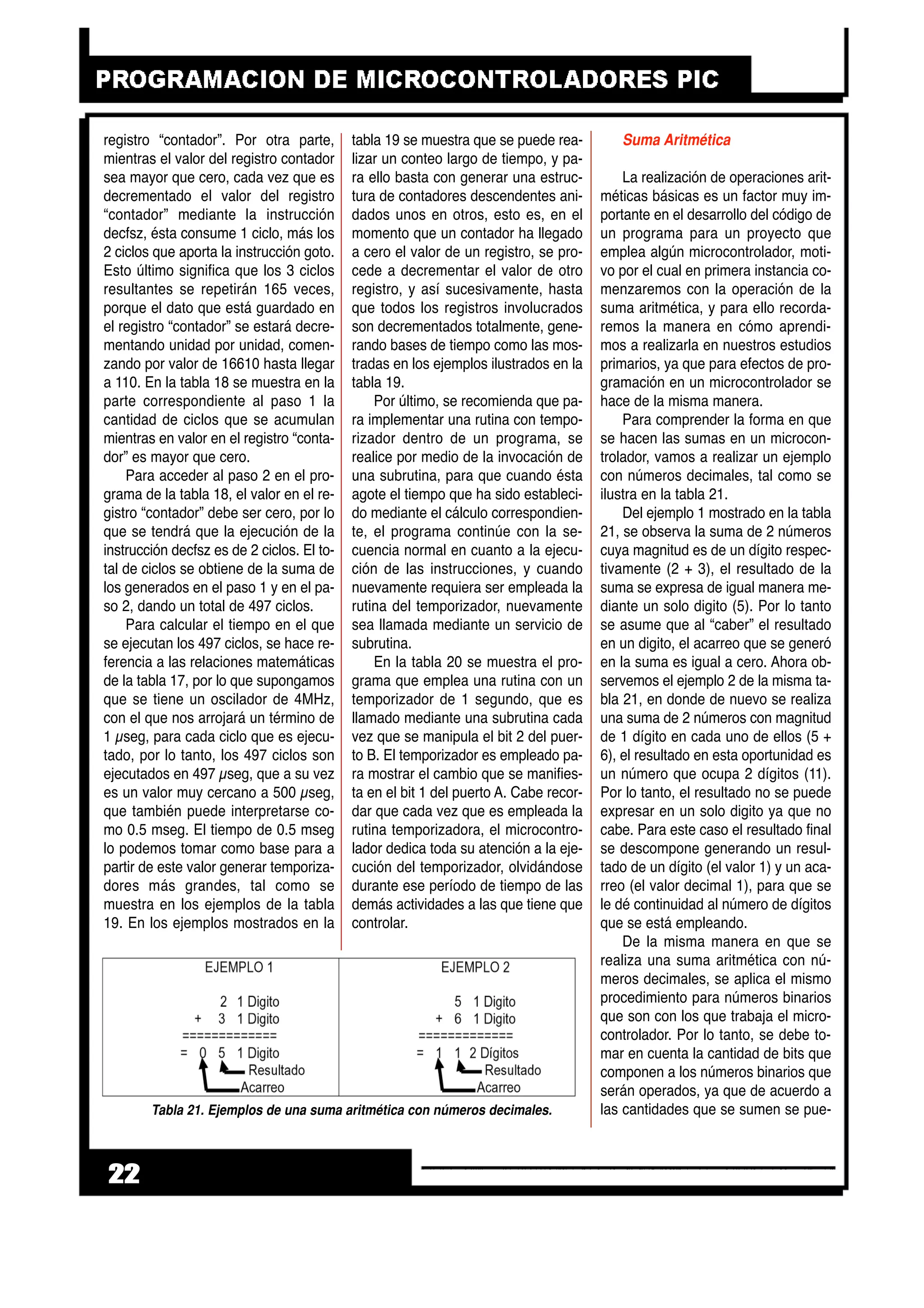 registro “contador”. Por otra parte,
mientras el valor del registro contador
sea mayor que cero, cada vez que es
decrementado el valor del registro
“contador” mediante la instrucción
decfsz, ésta consume 1 ciclo, más los
2 ciclos que aporta la instrucción goto.
Esto último significa que los 3 ciclos
resultantes se repetirán 165 veces,
porque el dato que está guardado en
el registro “contador” se estará decre-
mentando unidad por unidad, comen-
zando por valor de 16610 hasta llegar
a 110. En la tabla 18 se muestra en la
parte correspondiente al paso 1 la
cantidad de ciclos que se acumulan
mientras en valor en el registro “conta-
dor” es mayor que cero.
Para acceder al paso 2 en el pro-
grama de la tabla 18, el valor en el re-
gistro “contador” debe ser cero, por lo
que se tendrá que la ejecución de la
instrucción decfsz es de 2 ciclos. El to-
tal de ciclos se obtiene de la suma de
los generados en el paso 1 y en el pa-
so 2, dando un total de 497 ciclos.
Para calcular el tiempo en el que
se ejecutan los 497 ciclos, se hace re-
ferencia a las relaciones matemáticas
de la tabla 17, por lo que supongamos
que se tiene un oscilador de 4MHz,
con el que nos arrojará un término de
1 µseg, para cada ciclo que es ejecu-
tado, por lo tanto, los 497 ciclos son
ejecutados en 497 µseg, que a su vez
es un valor muy cercano a 500 µseg,
que también puede interpretarse co-
mo 0.5 mseg. El tiempo de 0.5 mseg
lo podemos tomar como base para a
partir de este valor generar temporiza-
dores más grandes, tal como se
muestra en los ejemplos de la tabla
19. En los ejemplos mostrados en la
tabla 19 se muestra que se puede rea-
lizar un conteo largo de tiempo, y pa-
ra ello basta con generar una estruc-
tura de contadores descendentes ani-
dados unos en otros, esto es, en el
momento que un contador ha llegado
a cero el valor de un registro, se pro-
cede a decrementar el valor de otro
registro, y así sucesivamente, hasta
que todos los registros involucrados
son decrementados totalmente, gene-
rando bases de tiempo como las mos-
tradas en los ejemplos ilustrados en la
tabla 19.
Por último, se recomienda que pa-
ra implementar una rutina con tempo-
rizador dentro de un programa, se
realice por medio de la invocación de
una subrutina, para que cuando ésta
agote el tiempo que ha sido estableci-
do mediante el cálculo correspondien-
te, el programa continúe con la se-
cuencia normal en cuanto a la ejecu-
ción de las instrucciones, y cuando
nuevamente requiera ser empleada la
rutina del temporizador, nuevamente
sea llamada mediante un servicio de
subrutina.
En la tabla 20 se muestra el pro-
grama que emplea una rutina con un
temporizador de 1 segundo, que es
llamado mediante una subrutina cada
vez que se manipula el bit 2 del puer-
to B. El temporizador es empleado pa-
ra mostrar el cambio que se manifies-
ta en el bit 1 del puerto A. Cabe recor-
dar que cada vez que es empleada la
rutina temporizadora, el microcontro-
lador dedica toda su atención a la eje-
cución del temporizador, olvidándose
durante ese período de tiempo de las
demás actividades a las que tiene que
controlar.
Suma Aritmética
La realización de operaciones arit-
méticas básicas es un factor muy im-
portante en el desarrollo del código de
un programa para un proyecto que
emplea algún microcontrolador, moti-
vo por el cual en primera instancia co-
menzaremos con la operación de la
suma aritmética, y para ello recorda-
remos la manera en cómo aprendi-
mos a realizarla en nuestros estudios
primarios, ya que para efectos de pro-
gramación en un microcontrolador se
hace de la misma manera.
Para comprender la forma en que
se hacen las sumas en un microcon-
trolador, vamos a realizar un ejemplo
con números decimales, tal como se
ilustra en la tabla 21.
Del ejemplo 1 mostrado en la tabla
21, se observa la suma de 2 números
cuya magnitud es de un dígito respec-
tivamente (2 + 3), el resultado de la
suma se expresa de igual manera me-
diante un solo digito (5). Por lo tanto
se asume que al “caber” el resultado
en un digito, el acarreo que se generó
en la suma es igual a cero. Ahora ob-
servemos el ejemplo 2 de la misma ta-
bla 21, en donde de nuevo se realiza
una suma de 2 números con magnitud
de 1 dígito en cada uno de ellos (5 +
6), el resultado en esta oportunidad es
un número que ocupa 2 dígitos (11).
Por lo tanto, el resultado no se puede
expresar en un solo digito ya que no
cabe. Para este caso el resultado final
se descompone generando un resul-
tado de un dígito (el valor 1) y un aca-
rreo (el valor decimal 1), para que se
le dé continuidad al número de dígitos
que se está empleando.
De la misma manera en que se
realiza una suma aritmética con nú-
meros decimales, se aplica el mismo
procedimiento para números binarios
que son con los que trabaja el micro-
controlador. Por lo tanto, se debe to-
mar en cuenta la cantidad de bits que
componen a los números binarios que
serán operados, ya que de acuerdo a
las cantidades que se sumen se pue-
22
Tabla 21. Ejemplos de una suma aritmética con números decimales.
 