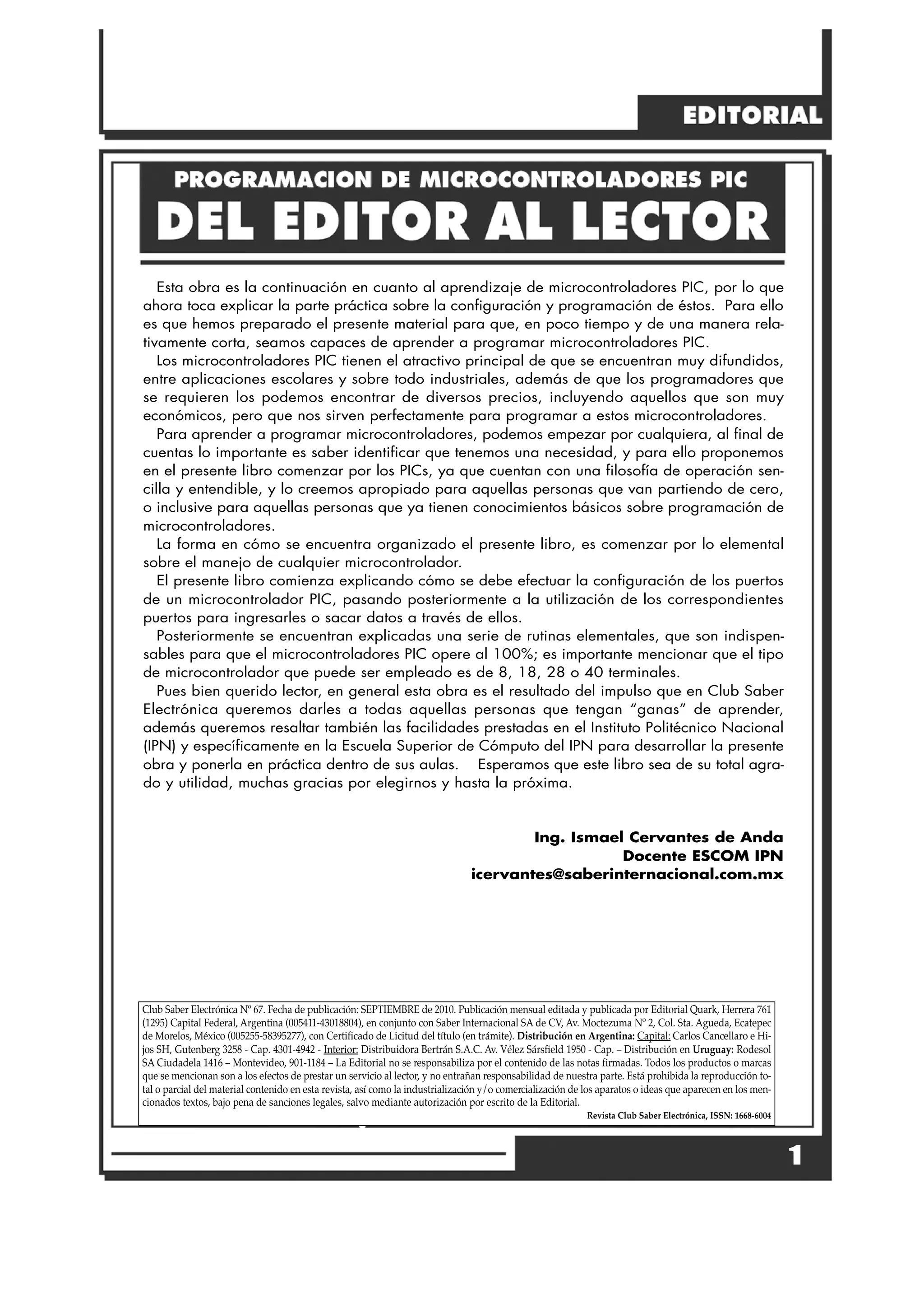 Esta obra es la continuación en cuanto al aprendizaje de microcontroladores PIC, por lo que
ahora toca explicar la parte práctica sobre la configuración y programación de éstos. Para ello
es que hemos preparado el presente material para que, en poco tiempo y de una manera rela-
tivamente corta, seamos capaces de aprender a programar microcontroladores PIC.
Los microcontroladores PIC tienen el atractivo principal de que se encuentran muy difundidos,
entre aplicaciones escolares y sobre todo industriales, además de que los programadores que
se requieren los podemos encontrar de diversos precios, incluyendo aquellos que son muy
económicos, pero que nos sirven perfectamente para programar a estos microcontroladores.
Para aprender a programar microcontroladores, podemos empezar por cualquiera, al final de
cuentas lo importante es saber identificar que tenemos una necesidad, y para ello proponemos
en el presente libro comenzar por los PICs, ya que cuentan con una filosofía de operación sen-
cilla y entendible, y lo creemos apropiado para aquellas personas que van partiendo de cero,
o inclusive para aquellas personas que ya tienen conocimientos básicos sobre programación de
microcontroladores.
La forma en cómo se encuentra organizado el presente libro, es comenzar por lo elemental
sobre el manejo de cualquier microcontrolador.
El presente libro comienza explicando cómo se debe efectuar la configuración de los puertos
de un microcontrolador PIC, pasando posteriormente a la utilización de los correspondientes
puertos para ingresarles o sacar datos a través de ellos.
Posteriormente se encuentran explicadas una serie de rutinas elementales, que son indispen-
sables para que el microcontroladores PIC opere al 100%; es importante mencionar que el tipo
de microcontrolador que puede ser empleado es de 8, 18, 28 o 40 terminales.
Pues bien querido lector, en general esta obra es el resultado del impulso que en Club Saber
Electrónica queremos darles a todas aquellas personas que tengan “ganas” de aprender,
además queremos resaltar también las facilidades prestadas en el Instituto Politécnico Nacional
(IPN) y específicamente en la Escuela Superior de Cómputo del IPN para desarrollar la presente
obra y ponerla en práctica dentro de sus aulas. Esperamos que este libro sea de su total agra-
do y utilidad, muchas gracias por elegirnos y hasta la próxima.
Ing. Ismael Cervantes de Anda
Docente ESCOM IPN
icervantes@saberinternacional.com.mx
Club Saber Electrónica Nº 67. Fecha de publicación: SEPTIEMBRE de 2010. Publicación mensual editada y publicada por Editorial Quark, Herrera 761
(1295) Capital Federal, Argentina (005411-43018804), en conjunto con Saber Internacional SA de CV, Av. Moctezuma Nº 2, Col. Sta. Agueda, Ecatepec
de Morelos, México (005255-58395277), con Certificado de Licitud del título (en trámite). Distribución en Argentina: Capital: Carlos Cancellaro e Hi-
jos SH, Gutenberg 3258 - Cap. 4301-4942 - Interior: Distribuidora Bertrán S.A.C. Av. Vélez Sársfield 1950 - Cap. – Distribución en Uruguay: Rodesol
SA Ciudadela 1416 – Montevideo, 901-1184 – La Editorial no se responsabiliza por el contenido de las notas firmadas. Todos los productos o marcas
que se mencionan son a los efectos de prestar un servicio al lector, y no entrañan responsabilidad de nuestra parte. Está prohibida la reproducción to-
tal o parcial del material contenido en esta revista, así como la industrialización y/o comercialización de los aparatos o ideas que aparecen en los men-
cionados textos, bajo pena de sanciones legales, salvo mediante autorización por escrito de la Editorial.
Revista Club Saber Electrónica, ISSN: 1668-6004
1
 