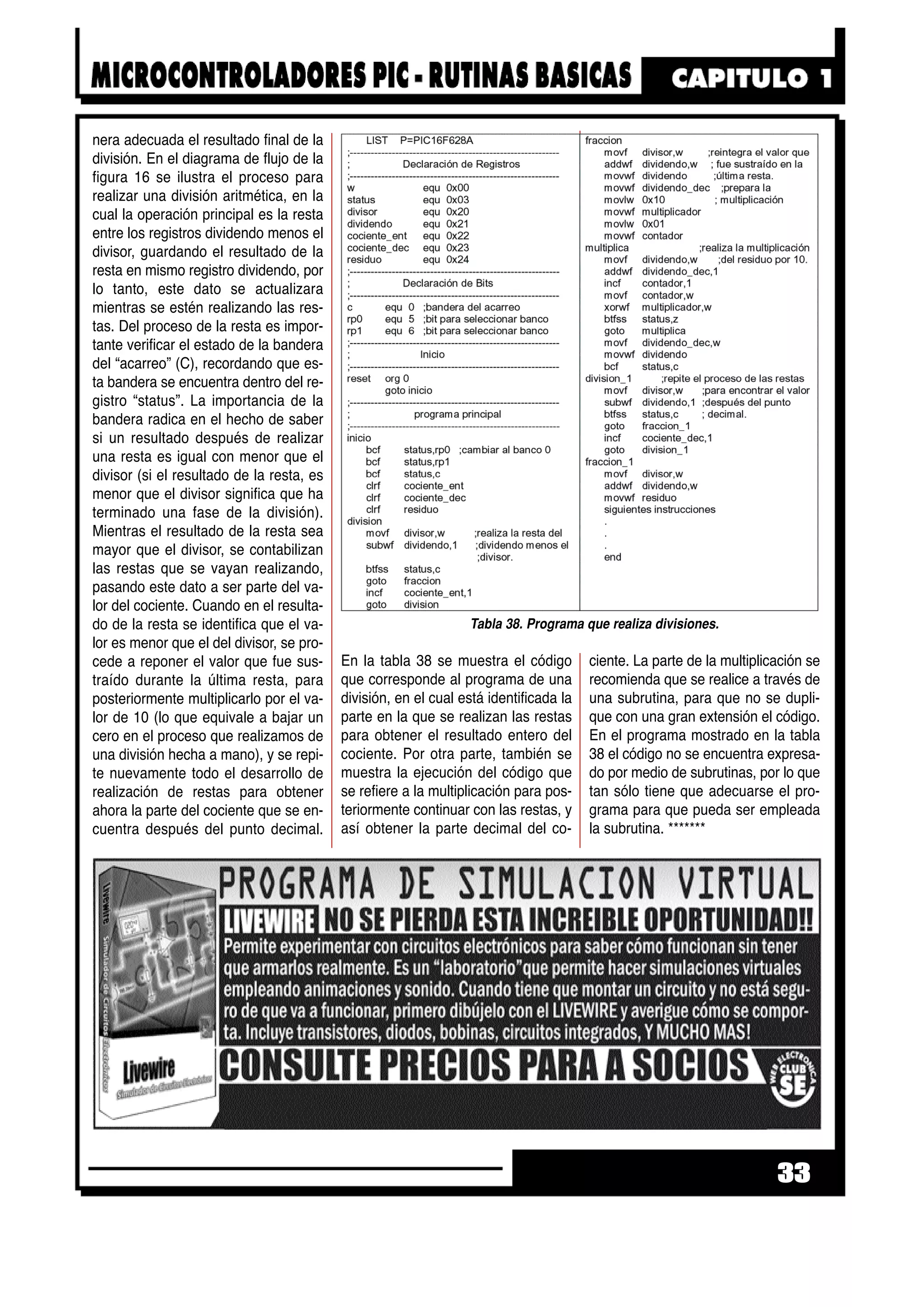 nera adecuada el resultado final de la
división. En el diagrama de flujo de la
figura 16 se ilustra el proceso para
realizar una división aritmética, en la
cual la operación principal es la resta
entre los registros dividendo menos el
divisor, guardando el resultado de la
resta en mismo registro dividendo, por
lo tanto, este dato se actualizara
mientras se estén realizando las res-
tas. Del proceso de la resta es impor-
tante verificar el estado de la bandera
del “acarreo” (C), recordando que es-
ta bandera se encuentra dentro del re-
gistro “status”. La importancia de la
bandera radica en el hecho de saber
si un resultado después de realizar
una resta es igual con menor que el
divisor (si el resultado de la resta, es
menor que el divisor significa que ha
terminado una fase de la división).
Mientras el resultado de la resta sea
mayor que el divisor, se contabilizan
las restas que se vayan realizando,
pasando este dato a ser parte del va-
lor del cociente. Cuando en el resulta-
do de la resta se identifica que el va-
lor es menor que el del divisor, se pro-
cede a reponer el valor que fue sus-
traído durante la última resta, para
posteriormente multiplicarlo por el va-
lor de 10 (lo que equivale a bajar un
cero en el proceso que realizamos de
una división hecha a mano), y se repi-
te nuevamente todo el desarrollo de
realización de restas para obtener
ahora la parte del cociente que se en-
cuentra después del punto decimal.
En la tabla 38 se muestra el código
que corresponde al programa de una
división, en el cual está identificada la
parte en la que se realizan las restas
para obtener el resultado entero del
cociente. Por otra parte, también se
muestra la ejecución del código que
se refiere a la multiplicación para pos-
teriormente continuar con las restas, y
así obtener la parte decimal del co-
ciente. La parte de la multiplicación se
recomienda que se realice a través de
una subrutina, para que no se dupli-
que con una gran extensión el código.
En el programa mostrado en la tabla
38 el código no se encuentra expresa-
do por medio de subrutinas, por lo que
tan sólo tiene que adecuarse el pro-
grama para que pueda ser empleada
la subrutina. *******
33
Tabla 38. Programa que realiza divisiones.
 