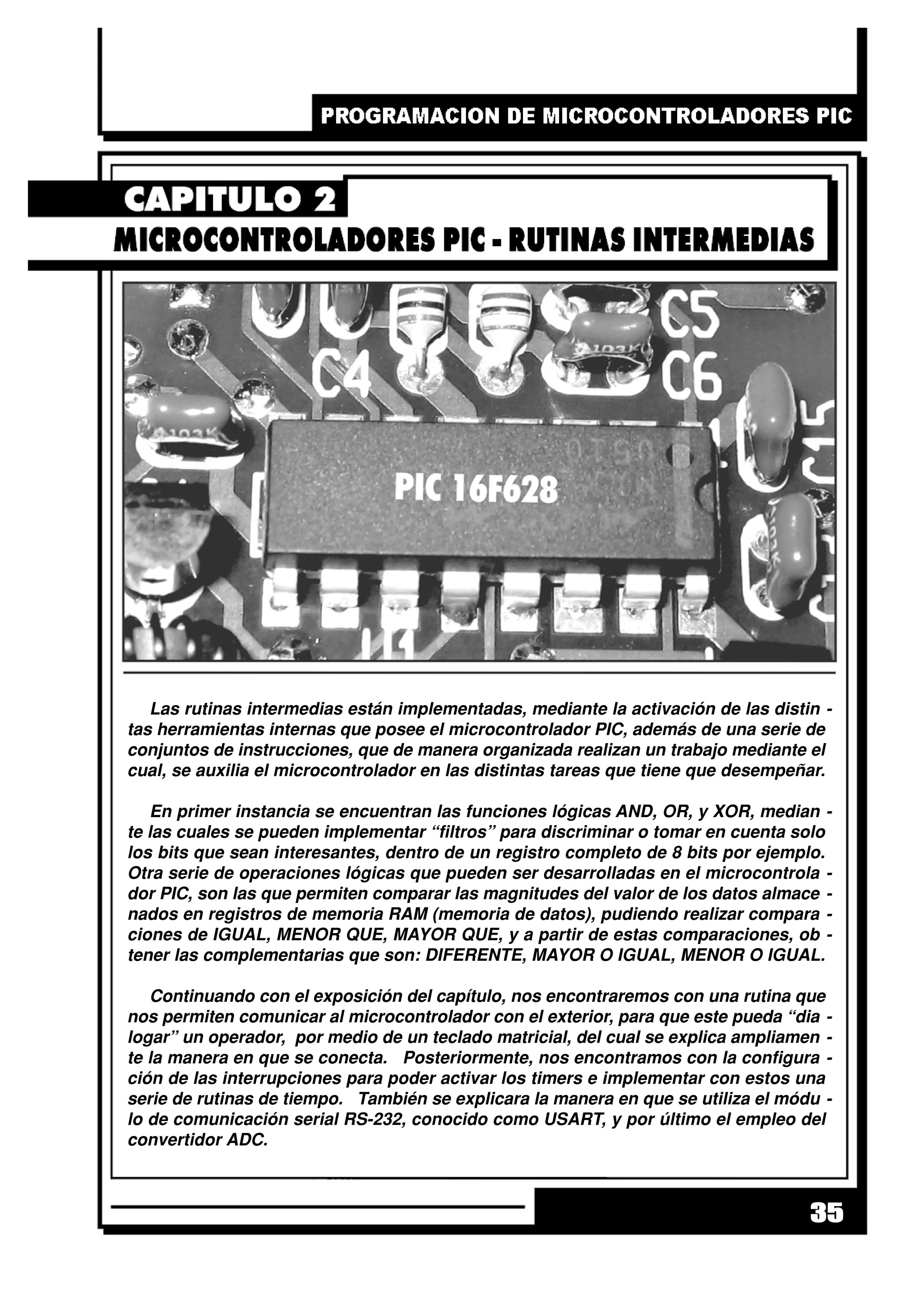 35
Las rutinas intermedias están implementadas, mediante la activación de las distin -
tas herramientas internas que posee el microcontrolador PIC, además de una serie de
conjuntos de instrucciones, que de manera organizada realizan un trabajo mediante el
cual, se auxilia el microcontrolador en las distintas tareas que tiene que desempeñar.
En primer instancia se encuentran las funciones lógicas AND, OR, y XOR, median -
te las cuales se pueden implementar “filtros” para discriminar o tomar en cuenta solo
los bits que sean interesantes, dentro de un registro completo de 8 bits por ejemplo.
Otra serie de operaciones lógicas que pueden ser desarrolladas en el microcontrola -
dor PIC, son las que permiten comparar las magnitudes del valor de los datos almace -
nados en registros de memoria RAM (memoria de datos), pudiendo realizar compara -
ciones de IGUAL, MENOR QUE, MAYOR QUE, y a partir de estas comparaciones, ob -
tener las complementarias que son: DIFERENTE, MAYOR O IGUAL, MENOR O IGUAL.
Continuando con el exposición del capítulo, nos encontraremos con una rutina que
nos permiten comunicar al microcontrolador con el exterior, para que este pueda “dia -
logar” un operador, por medio de un teclado matricial, del cual se explica ampliamen -
te la manera en que se conecta. Posteriormente, nos encontramos con la configura -
ción de las interrupciones para poder activar los timers e implementar con estos una
serie de rutinas de tiempo. También se explicara la manera en que se utiliza el módu -
lo de comunicación serial RS-232, conocido como USART, y por último el empleo del
convertidor ADC.
 