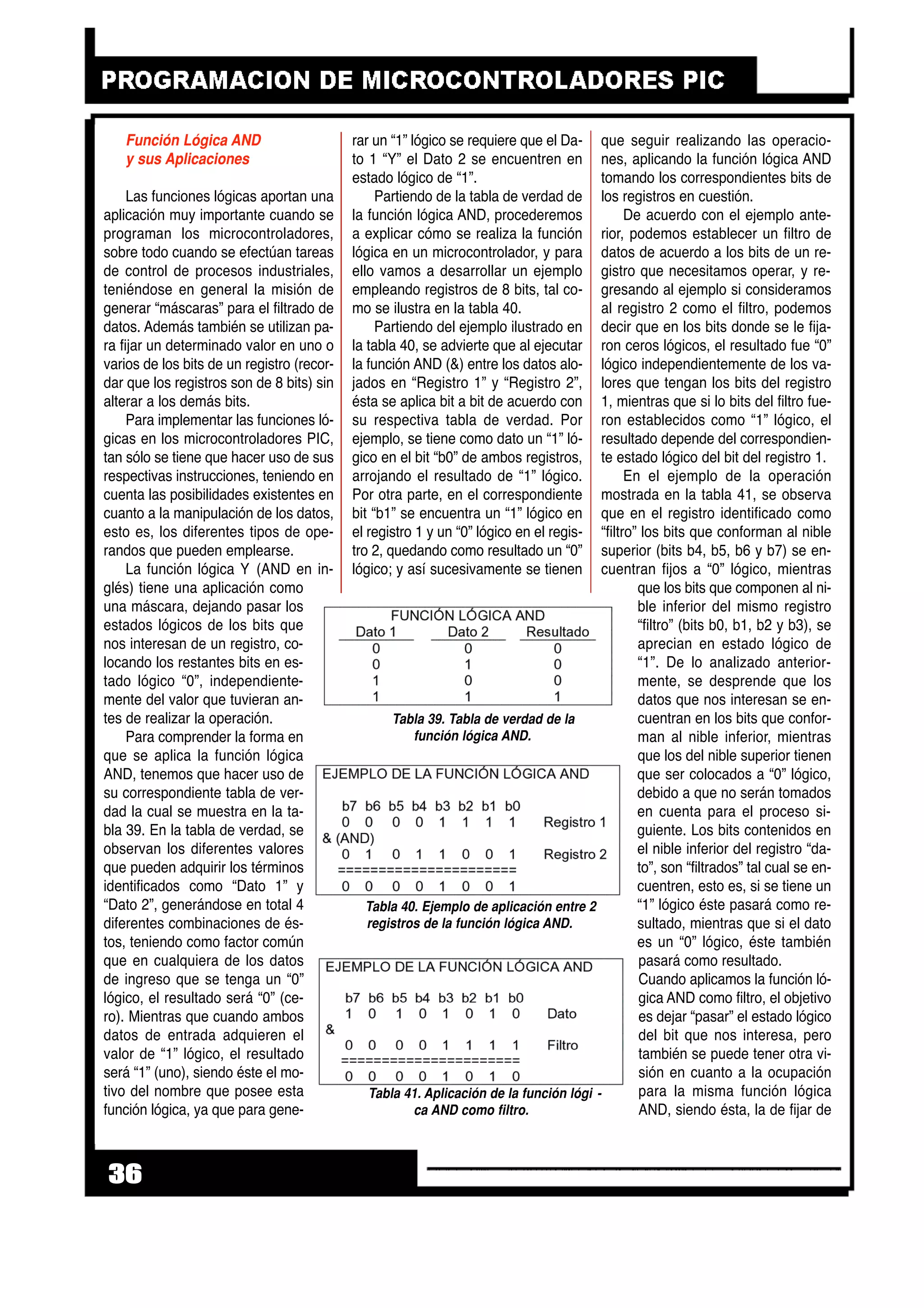 36
Función Lógica AND
y sus Aplicaciones
Las funciones lógicas aportan una
aplicación muy importante cuando se
programan los microcontroladores,
sobre todo cuando se efectúan tareas
de control de procesos industriales,
teniéndose en general la misión de
generar “máscaras” para el filtrado de
datos. Además también se utilizan pa-
ra fijar un determinado valor en uno o
varios de los bits de un registro (recor-
dar que los registros son de 8 bits) sin
alterar a los demás bits.
Para implementar las funciones ló-
gicas en los microcontroladores PIC,
tan sólo se tiene que hacer uso de sus
respectivas instrucciones, teniendo en
cuenta las posibilidades existentes en
cuanto a la manipulación de los datos,
esto es, los diferentes tipos de ope-
randos que pueden emplearse.
La función lógica Y (AND en in-
glés) tiene una aplicación como
una máscara, dejando pasar los
estados lógicos de los bits que
nos interesan de un registro, co-
locando los restantes bits en es-
tado lógico “0”, independiente-
mente del valor que tuvieran an-
tes de realizar la operación.
Para comprender la forma en
que se aplica la función lógica
AND, tenemos que hacer uso de
su correspondiente tabla de ver-
dad la cual se muestra en la ta-
bla 39. En la tabla de verdad, se
observan los diferentes valores
que pueden adquirir los términos
identificados como “Dato 1” y
“Dato 2”, generándose en total 4
diferentes combinaciones de és-
tos, teniendo como factor común
que en cualquiera de los datos
de ingreso que se tenga un “0”
lógico, el resultado será “0” (ce-
ro). Mientras que cuando ambos
datos de entrada adquieren el
valor de “1” lógico, el resultado
será “1” (uno), siendo éste el mo-
tivo del nombre que posee esta
función lógica, ya que para gene-
rar un “1” lógico se requiere que el Da-
to 1 “Y” el Dato 2 se encuentren en
estado lógico de “1”.
Partiendo de la tabla de verdad de
la función lógica AND, procederemos
a explicar cómo se realiza la función
lógica en un microcontrolador, y para
ello vamos a desarrollar un ejemplo
empleando registros de 8 bits, tal co-
mo se ilustra en la tabla 40.
Partiendo del ejemplo ilustrado en
la tabla 40, se advierte que al ejecutar
la función AND (&) entre los datos alo-
jados en “Registro 1” y “Registro 2”,
ésta se aplica bit a bit de acuerdo con
su respectiva tabla de verdad. Por
ejemplo, se tiene como dato un “1” ló-
gico en el bit “b0” de ambos registros,
arrojando el resultado de “1” lógico.
Por otra parte, en el correspondiente
bit “b1” se encuentra un “1” lógico en
el registro 1 y un “0” lógico en el regis-
tro 2, quedando como resultado un “0”
lógico; y así sucesivamente se tienen
que seguir realizando las operacio-
nes, aplicando la función lógica AND
tomando los correspondientes bits de
los registros en cuestión.
De acuerdo con el ejemplo ante-
rior, podemos establecer un filtro de
datos de acuerdo a los bits de un re-
gistro que necesitamos operar, y re-
gresando al ejemplo si consideramos
al registro 2 como el filtro, podemos
decir que en los bits donde se le fija-
ron ceros lógicos, el resultado fue “0”
lógico independientemente de los va-
lores que tengan los bits del registro
1, mientras que si lo bits del filtro fue-
ron establecidos como “1” lógico, el
resultado depende del correspondien-
te estado lógico del bit del registro 1.
En el ejemplo de la operación
mostrada en la tabla 41, se observa
que en el registro identificado como
“filtro” los bits que conforman al nible
superior (bits b4, b5, b6 y b7) se en-
cuentran fijos a “0” lógico, mientras
que los bits que componen al ni-
ble inferior del mismo registro
“filtro” (bits b0, b1, b2 y b3), se
aprecian en estado lógico de
“1”. De lo analizado anterior-
mente, se desprende que los
datos que nos interesan se en-
cuentran en los bits que confor-
man al nible inferior, mientras
que los del nible superior tienen
que ser colocados a “0” lógico,
debido a que no serán tomados
en cuenta para el proceso si-
guiente. Los bits contenidos en
el nible inferior del registro “da-
to”, son “filtrados” tal cual se en-
cuentren, esto es, si se tiene un
“1” lógico éste pasará como re-
sultado, mientras que si el dato
es un “0” lógico, éste también
pasará como resultado.
Cuando aplicamos la función ló-
gica AND como filtro, el objetivo
es dejar “pasar” el estado lógico
del bit que nos interesa, pero
también se puede tener otra vi-
sión en cuanto a la ocupación
para la misma función lógica
AND, siendo ésta, la de fijar de
Tabla 40. Ejemplo de aplicación entre 2
registros de la función lógica AND.
Tabla 41. Aplicación de la función lógi -
ca AND como filtro.
Tabla 39. Tabla de verdad de la
función lógica AND.
 
