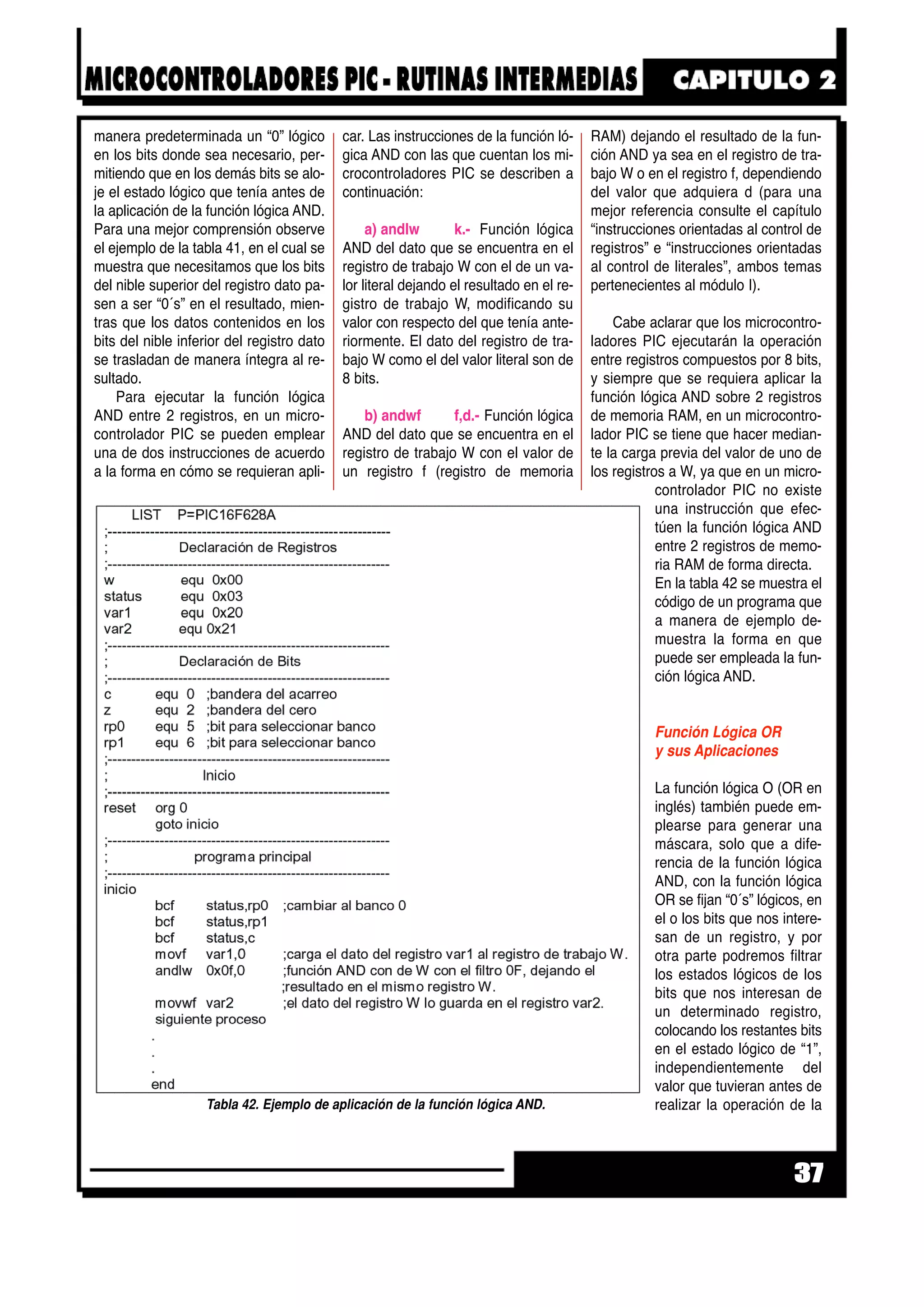 manera predeterminada un “0” lógico
en los bits donde sea necesario, per-
mitiendo que en los demás bits se alo-
je el estado lógico que tenía antes de
la aplicación de la función lógica AND.
Para una mejor comprensión observe
el ejemplo de la tabla 41, en el cual se
muestra que necesitamos que los bits
del nible superior del registro dato pa-
sen a ser “0´s” en el resultado, mien-
tras que los datos contenidos en los
bits del nible inferior del registro dato
se trasladan de manera íntegra al re-
sultado.
Para ejecutar la función lógica
AND entre 2 registros, en un micro-
controlador PIC se pueden emplear
una de dos instrucciones de acuerdo
a la forma en cómo se requieran apli-
car. Las instrucciones de la función ló-
gica AND con las que cuentan los mi-
crocontroladores PIC se describen a
continuación:
a) andlw k.- Función lógica
AND del dato que se encuentra en el
registro de trabajo W con el de un va-
lor literal dejando el resultado en el re-
gistro de trabajo W, modificando su
valor con respecto del que tenía ante-
riormente. El dato del registro de tra-
bajo W como el del valor literal son de
8 bits.
b) andwf f,d.- Función lógica
AND del dato que se encuentra en el
registro de trabajo W con el valor de
un registro f (registro de memoria
RAM) dejando el resultado de la fun-
ción AND ya sea en el registro de tra-
bajo W o en el registro f, dependiendo
del valor que adquiera d (para una
mejor referencia consulte el capítulo
“instrucciones orientadas al control de
registros” e “instrucciones orientadas
al control de literales”, ambos temas
pertenecientes al módulo I).
Cabe aclarar que los microcontro-
ladores PIC ejecutarán la operación
entre registros compuestos por 8 bits,
y siempre que se requiera aplicar la
función lógica AND sobre 2 registros
de memoria RAM, en un microcontro-
lador PIC se tiene que hacer median-
te la carga previa del valor de uno de
los registros a W, ya que en un micro-
controlador PIC no existe
una instrucción que efec-
túen la función lógica AND
entre 2 registros de memo-
ria RAM de forma directa.
En la tabla 42 se muestra el
código de un programa que
a manera de ejemplo de-
muestra la forma en que
puede ser empleada la fun-
ción lógica AND.
Función Lógica OR
y sus Aplicaciones
La función lógica O (OR en
inglés) también puede em-
plearse para generar una
máscara, solo que a dife-
rencia de la función lógica
AND, con la función lógica
OR se fijan “0´s” lógicos, en
el o los bits que nos intere-
san de un registro, y por
otra parte podremos filtrar
los estados lógicos de los
bits que nos interesan de
un determinado registro,
colocando los restantes bits
en el estado lógico de “1”,
independientemente del
valor que tuvieran antes de
realizar la operación de la
37
Tabla 42. Ejemplo de aplicación de la función lógica AND.
 
