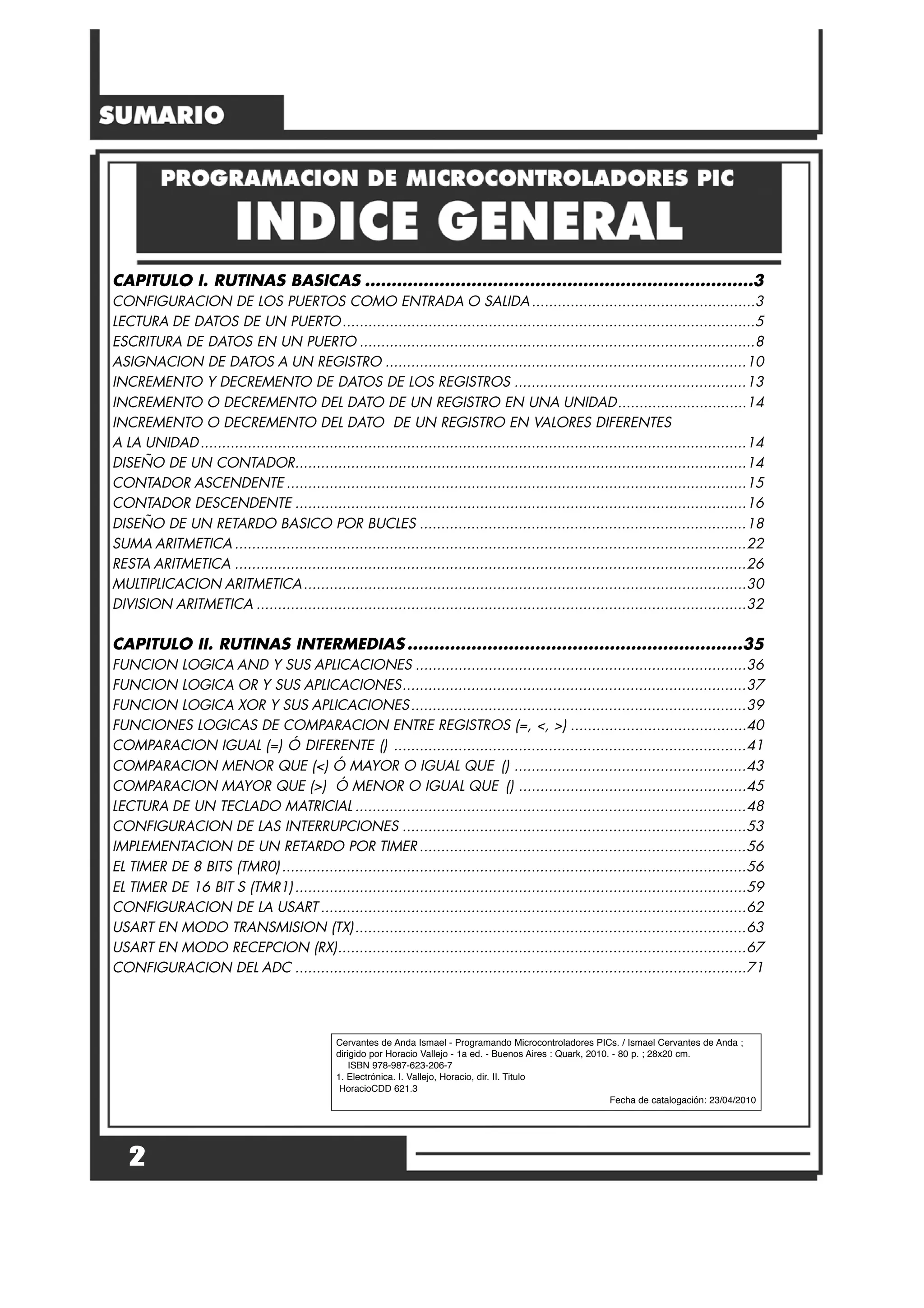 CAPITULO I. RUTINAS BASICAS .........................................................................3
CONFIGURACION DE LOS PUERTOS COMO ENTRADA O SALIDA....................................................3
LECTURA DE DATOS DE UN PUERTO................................................................................................5
ESCRITURA DE DATOS EN UN PUERTO ............................................................................................8
ASIGNACION DE DATOS A UN REGISTRO ....................................................................................10
INCREMENTO Y DECREMENTO DE DATOS DE LOS REGISTROS ......................................................13
INCREMENTO O DECREMENTO DEL DATO DE UN REGISTRO EN UNA UNIDAD..............................14
INCREMENTO O DECREMENTO DEL DATO DE UN REGISTRO EN VALORES DIFERENTES
A LA UNIDAD...............................................................................................................................14
DISEÑO DE UN CONTADOR.........................................................................................................14
CONTADOR ASCENDENTE ...........................................................................................................15
CONTADOR DESCENDENTE .........................................................................................................16
DISEÑO DE UN RETARDO BASICO POR BUCLES ............................................................................18
SUMA ARITMETICA .......................................................................................................................22
RESTA ARITMETICA .......................................................................................................................26
MULTIPLICACION ARITMETICA.......................................................................................................30
DIVISION ARITMETICA ..................................................................................................................32
CAPITULO II. RUTINAS INTERMEDIAS ...............................................................35
FUNCION LOGICA AND Y SUS APLICACIONES .............................................................................36
FUNCION LOGICA OR Y SUS APLICACIONES................................................................................37
FUNCION LOGICA XOR Y SUS APLICACIONES..............................................................................39
FUNCIONES LOGICAS DE COMPARACION ENTRE REGISTROS (=, <, >) .........................................40
COMPARACION IGUAL (=) Ó DIFERENTE () ..................................................................................41
COMPARACION MENOR QUE (<) Ó MAYOR O IGUAL QUE () ......................................................43
COMPARACION MAYOR QUE (>) Ó MENOR O IGUAL QUE () .....................................................45
LECTURA DE UN TECLADO MATRICIAL ...........................................................................................48
CONFIGURACION DE LAS INTERRUPCIONES ................................................................................53
IMPLEMENTACION DE UN RETARDO POR TIMER ............................................................................56
EL TIMER DE 8 BITS (TMR0)............................................................................................................56
EL TIMER DE 16 BIT S (TMR1).........................................................................................................59
CONFIGURACION DE LA USART ...................................................................................................62
USART EN MODO TRANSMISION (TX)...........................................................................................63
USART EN MODO RECEPCION (RX)...............................................................................................67
CONFIGURACION DEL ADC .........................................................................................................71
2
Cervantes de Anda Ismael - Programando Microcontroladores PICs. / Ismael Cervantes de Anda ;
dirigido por Horacio Vallejo - 1a ed. - Buenos Aires : Quark, 2010. - 80 p. ; 28x20 cm.
ISBN 978-987-623-206-7
1. Electrónica. I. Vallejo, Horacio, dir. II. Titulo
HoracioCDD 621.3
Fecha de catalogación: 23/04/2010
 