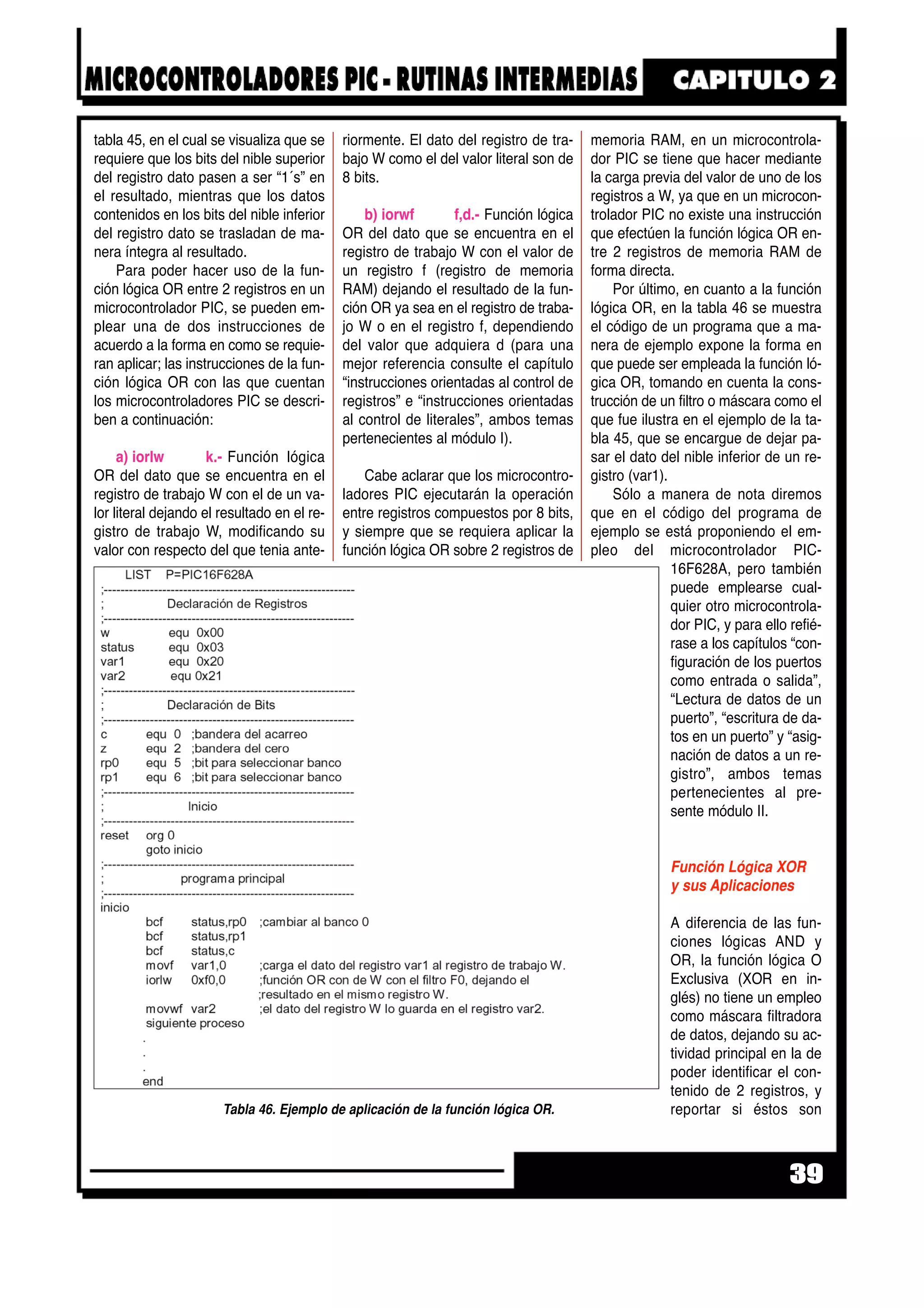 tabla 45, en el cual se visualiza que se
requiere que los bits del nible superior
del registro dato pasen a ser “1´s” en
el resultado, mientras que los datos
contenidos en los bits del nible inferior
del registro dato se trasladan de ma-
nera íntegra al resultado.
Para poder hacer uso de la fun-
ción lógica OR entre 2 registros en un
microcontrolador PIC, se pueden em-
plear una de dos instrucciones de
acuerdo a la forma en como se requie-
ran aplicar; las instrucciones de la fun-
ción lógica OR con las que cuentan
los microcontroladores PIC se descri-
ben a continuación:
a) iorlw k.- Función lógica
OR del dato que se encuentra en el
registro de trabajo W con el de un va-
lor literal dejando el resultado en el re-
gistro de trabajo W, modificando su
valor con respecto del que tenia ante-
riormente. El dato del registro de tra-
bajo W como el del valor literal son de
8 bits.
b) iorwf f,d.- Función lógica
OR del dato que se encuentra en el
registro de trabajo W con el valor de
un registro f (registro de memoria
RAM) dejando el resultado de la fun-
ción OR ya sea en el registro de traba-
jo W o en el registro f, dependiendo
del valor que adquiera d (para una
mejor referencia consulte el capítulo
“instrucciones orientadas al control de
registros” e “instrucciones orientadas
al control de literales”, ambos temas
pertenecientes al módulo I).
Cabe aclarar que los microcontro-
ladores PIC ejecutarán la operación
entre registros compuestos por 8 bits,
y siempre que se requiera aplicar la
función lógica OR sobre 2 registros de
memoria RAM, en un microcontrola-
dor PIC se tiene que hacer mediante
la carga previa del valor de uno de los
registros a W, ya que en un microcon-
trolador PIC no existe una instrucción
que efectúen la función lógica OR en-
tre 2 registros de memoria RAM de
forma directa.
Por último, en cuanto a la función
lógica OR, en la tabla 46 se muestra
el código de un programa que a ma-
nera de ejemplo expone la forma en
que puede ser empleada la función ló-
gica OR, tomando en cuenta la cons-
trucción de un filtro o máscara como el
que fue ilustra en el ejemplo de la ta-
bla 45, que se encargue de dejar pa-
sar el dato del nible inferior de un re-
gistro (var1).
Sólo a manera de nota diremos
que en el código del programa de
ejemplo se está proponiendo el em-
pleo del microcontrolador PIC-
16F628A, pero también
puede emplearse cual-
quier otro microcontrola-
dor PIC, y para ello refié-
rase a los capítulos “con-
figuración de los puertos
como entrada o salida”,
“Lectura de datos de un
puerto”, “escritura de da-
tos en un puerto” y “asig-
nación de datos a un re-
gistro”, ambos temas
pertenecientes al pre-
sente módulo II.
Función Lógica XOR
y sus Aplicaciones
A diferencia de las fun-
ciones lógicas AND y
OR, la función lógica O
Exclusiva (XOR en in-
glés) no tiene un empleo
como máscara filtradora
de datos, dejando su ac-
tividad principal en la de
poder identificar el con-
tenido de 2 registros, y
reportar si éstos son
39
Tabla 46. Ejemplo de aplicación de la función lógica OR.
 