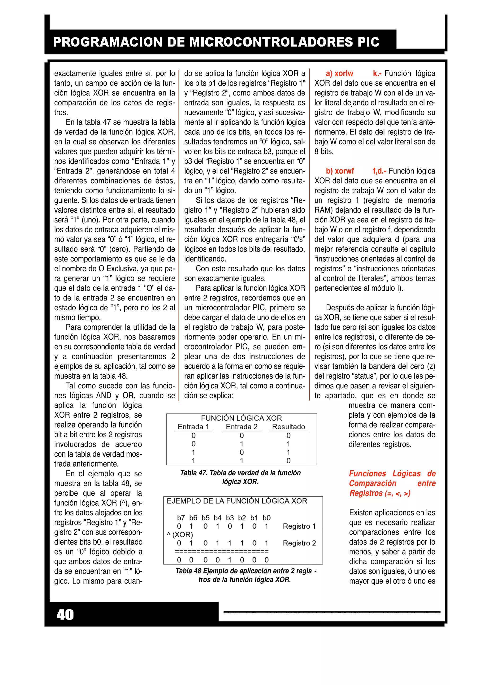 exactamente iguales entre sí, por lo
tanto, un campo de acción de la fun-
ción lógica XOR se encuentra en la
comparación de los datos de regis-
tros.
En la tabla 47 se muestra la tabla
de verdad de la función lógica XOR,
en la cual se observan los diferentes
valores que pueden adquirir los térmi-
nos identificados como “Entrada 1” y
“Entrada 2”, generándose en total 4
diferentes combinaciones de éstos,
teniendo como funcionamiento lo si-
guiente. Si los datos de entrada tienen
valores distintos entre sí, el resultado
será “1” (uno). Por otra parte, cuando
los datos de entrada adquieren el mis-
mo valor ya sea “0” ó “1” lógico, el re-
sultado será “0” (cero). Partiendo de
este comportamiento es que se le da
el nombre de O Exclusiva, ya que pa-
ra generar un “1” lógico se requiere
que el dato de la entrada 1 “O” el da-
to de la entrada 2 se encuentren en
estado lógico de “1”, pero no los 2 al
mismo tiempo.
Para comprender la utilidad de la
función lógica XOR, nos basaremos
en su correspondiente tabla de verdad
y a continuación presentaremos 2
ejemplos de su aplicación, tal como se
muestra en la tabla 48.
Tal como sucede con las funcio-
nes lógicas AND y OR, cuando se
aplica la función lógica
XOR entre 2 registros, se
realiza operando la función
bit a bit entre los 2 registros
involucrados de acuerdo
con la tabla de verdad mos-
trada anteriormente.
En el ejemplo que se
muestra en la tabla 48, se
percibe que al operar la
función lógica XOR (^), en-
tre los datos alojados en los
registros “Registro 1” y “Re-
gistro 2” con sus correspon-
dientes bits b0, el resultado
es un “0” lógico debido a
que ambos datos de entra-
da se encuentran en “1” ló-
gico. Lo mismo para cuan-
do se aplica la función lógica XOR a
los bits b1 de los registros “Registro 1”
y “Registro 2”, como ambos datos de
entrada son iguales, la respuesta es
nuevamente “0” lógico, y así sucesiva-
mente al ir aplicando la función lógica
cada uno de los bits, en todos los re-
sultados tendremos un “0” lógico, sal-
vo en los bits de entrada b3, porque el
b3 del “Registro 1” se encuentra en “0”
lógico, y el del “Registro 2” se encuen-
tra en “1” lógico, dando como resulta-
do un “1” lógico.
Si los datos de los registros “Re-
gistro 1” y “Registro 2” hubieran sido
iguales en el ejemplo de la tabla 48, el
resultado después de aplicar la fun-
ción lógica XOR nos entregaría “0's”
lógicos en todos los bits del resultado,
identificando.
Con este resultado que los datos
son exactamente iguales.
Para aplicar la función lógica XOR
entre 2 registros, recordemos que en
un microcontrolador PIC, primero se
debe cargar el dato de uno de ellos en
el registro de trabajo W, para poste-
riormente poder operarlo. En un mi-
crocontrolador PIC, se pueden em-
plear una de dos instrucciones de
acuerdo a la forma en como se requie-
ran aplicar las instrucciones de la fun-
ción lógica XOR, tal como a continua-
ción se explica:
a) xorlw k.- Función lógica
XOR del dato que se encuentra en el
registro de trabajo W con el de un va-
lor literal dejando el resultado en el re-
gistro de trabajo W, modificando su
valor con respecto del que tenía ante-
riormente. El dato del registro de tra-
bajo W como el del valor literal son de
8 bits.
b) xorwf f,d.- Función lógica
XOR del dato que se encuentra en el
registro de trabajo W con el valor de
un registro f (registro de memoria
RAM) dejando el resultado de la fun-
ción XOR ya sea en el registro de tra-
bajo W o en el registro f, dependiendo
del valor que adquiera d (para una
mejor referencia consulte el capítulo
“instrucciones orientadas al control de
registros” e “instrucciones orientadas
al control de literales”, ambos temas
pertenecientes al módulo I).
Después de aplicar la función lógi-
ca XOR, se tiene que saber si el resul-
tado fue cero (si son iguales los datos
entre los registros), o diferente de ce-
ro (si son diferentes los datos entre los
registros), por lo que se tiene que re-
visar también la bandera del cero (z)
del registro “status”, por lo que les pe-
dimos que pasen a revisar el siguien-
te apartado, que es en donde se
muestra de manera com-
pleta y con ejemplos de la
forma de realizar compara-
ciones entre los datos de
diferentes registros.
Funciones Lógicas de
Comparación entre
Registros (=, <, >)
Existen aplicaciones en las
que es necesario realizar
comparaciones entre los
datos de 2 registros por lo
menos, y saber a partir de
dicha comparación si los
datos son iguales, ó uno es
mayor que el otro ó uno es
40
Tabla 47. Tabla de verdad de la función
lógica XOR.
Tabla 48 Ejemplo de aplicación entre 2 regis -
tros de la función lógica XOR.
 