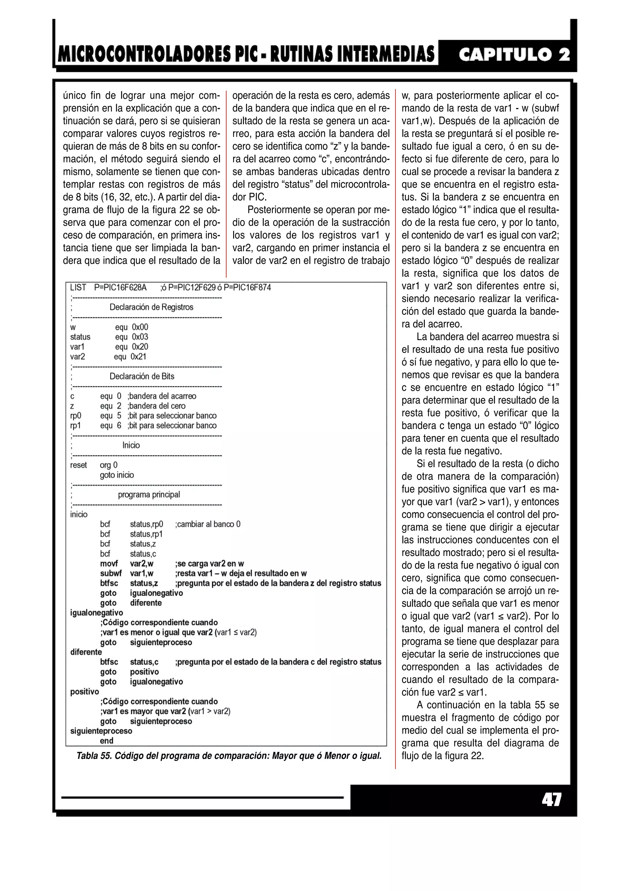único fin de lograr una mejor com-
prensión en la explicación que a con-
tinuación se dará, pero si se quisieran
comparar valores cuyos registros re-
quieran de más de 8 bits en su confor-
mación, el método seguirá siendo el
mismo, solamente se tienen que con-
templar restas con registros de más
de 8 bits (16, 32, etc.). A partir del dia-
grama de flujo de la figura 22 se ob-
serva que para comenzar con el pro-
ceso de comparación, en primera ins-
tancia tiene que ser limpiada la ban-
dera que indica que el resultado de la
operación de la resta es cero, además
de la bandera que indica que en el re-
sultado de la resta se genera un aca-
rreo, para esta acción la bandera del
cero se identifica como “z” y la bande-
ra del acarreo como “c”, encontrándo-
se ambas banderas ubicadas dentro
del registro “status” del microcontrola-
dor PIC.
Posteriormente se operan por me-
dio de la operación de la sustracción
los valores de los registros var1 y
var2, cargando en primer instancia el
valor de var2 en el registro de trabajo
w, para posteriormente aplicar el co-
mando de la resta de var1 - w (subwf
var1,w). Después de la aplicación de
la resta se preguntará sí el posible re-
sultado fue igual a cero, ó en su de-
fecto si fue diferente de cero, para lo
cual se procede a revisar la bandera z
que se encuentra en el registro esta-
tus. Si la bandera z se encuentra en
estado lógico “1” indica que el resulta-
do de la resta fue cero, y por lo tanto,
el contenido de var1 es igual con var2;
pero si la bandera z se encuentra en
estado lógico “0” después de realizar
la resta, significa que los datos de
var1 y var2 son diferentes entre si,
siendo necesario realizar la verifica-
ción del estado que guarda la bande-
ra del acarreo.
La bandera del acarreo muestra si
el resultado de una resta fue positivo
ó sí fue negativo, y para ello lo que te-
nemos que revisar es que la bandera
c se encuentre en estado lógico “1”
para determinar que el resultado de la
resta fue positivo, ó verificar que la
bandera c tenga un estado “0” lógico
para tener en cuenta que el resultado
de la resta fue negativo.
Si el resultado de la resta (o dicho
de otra manera de la comparación)
fue positivo significa que var1 es ma-
yor que var1 (var2 > var1), y entonces
como consecuencia el control del pro-
grama se tiene que dirigir a ejecutar
las instrucciones conducentes con el
resultado mostrado; pero si el resulta-
do de la resta fue negativo ó igual con
cero, significa que como consecuen-
cia de la comparación se arrojó un re-
sultado que señala que var1 es menor
o igual que var2 (var1 ≤ var2). Por lo
tanto, de igual manera el control del
programa se tiene que desplazar para
ejecutar la serie de instrucciones que
corresponden a las actividades de
cuando el resultado de la compara-
ción fue var2 ≤ var1.
A continuación en la tabla 55 se
muestra el fragmento de código por
medio del cual se implementa el pro-
grama que resulta del diagrama de
flujo de la figura 22.
47
Tabla 55. Código del programa de comparación: Mayor que ó Menor o igual.
 
