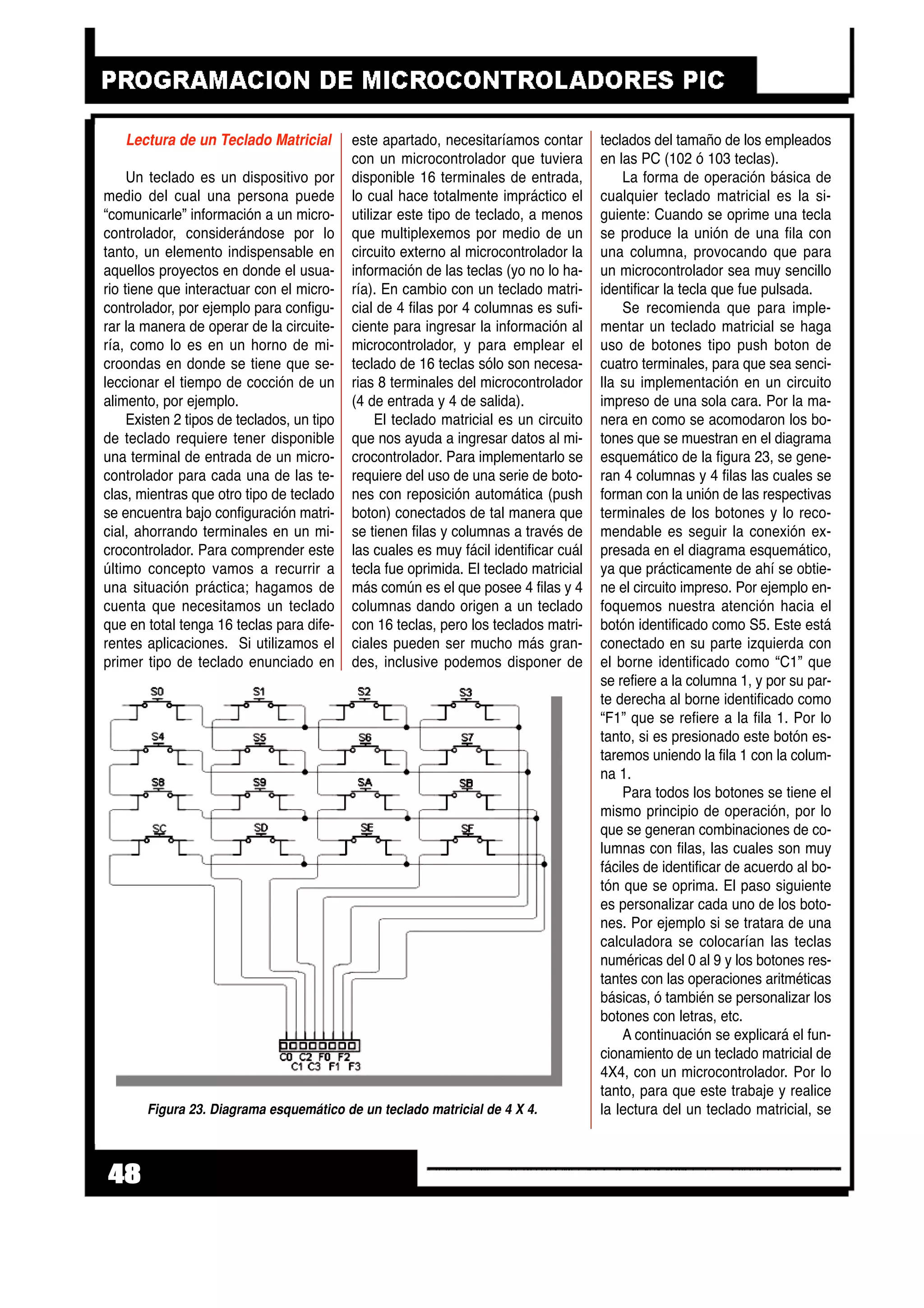 Lectura de un Teclado Matricial
Un teclado es un dispositivo por
medio del cual una persona puede
“comunicarle” información a un micro-
controlador, considerándose por lo
tanto, un elemento indispensable en
aquellos proyectos en donde el usua-
rio tiene que interactuar con el micro-
controlador, por ejemplo para configu-
rar la manera de operar de la circuite-
ría, como lo es en un horno de mi-
croondas en donde se tiene que se-
leccionar el tiempo de cocción de un
alimento, por ejemplo.
Existen 2 tipos de teclados, un tipo
de teclado requiere tener disponible
una terminal de entrada de un micro-
controlador para cada una de las te-
clas, mientras que otro tipo de teclado
se encuentra bajo configuración matri-
cial, ahorrando terminales en un mi-
crocontrolador. Para comprender este
último concepto vamos a recurrir a
una situación práctica; hagamos de
cuenta que necesitamos un teclado
que en total tenga 16 teclas para dife-
rentes aplicaciones. Si utilizamos el
primer tipo de teclado enunciado en
este apartado, necesitaríamos contar
con un microcontrolador que tuviera
disponible 16 terminales de entrada,
lo cual hace totalmente impráctico el
utilizar este tipo de teclado, a menos
que multiplexemos por medio de un
circuito externo al microcontrolador la
información de las teclas (yo no lo ha-
ría). En cambio con un teclado matri-
cial de 4 filas por 4 columnas es sufi-
ciente para ingresar la información al
microcontrolador, y para emplear el
teclado de 16 teclas sólo son necesa-
rias 8 terminales del microcontrolador
(4 de entrada y 4 de salida).
El teclado matricial es un circuito
que nos ayuda a ingresar datos al mi-
crocontrolador. Para implementarlo se
requiere del uso de una serie de boto-
nes con reposición automática (push
boton) conectados de tal manera que
se tienen filas y columnas a través de
las cuales es muy fácil identificar cuál
tecla fue oprimida. El teclado matricial
más común es el que posee 4 filas y 4
columnas dando origen a un teclado
con 16 teclas, pero los teclados matri-
ciales pueden ser mucho más gran-
des, inclusive podemos disponer de
teclados del tamaño de los empleados
en las PC (102 ó 103 teclas).
La forma de operación básica de
cualquier teclado matricial es la si-
guiente: Cuando se oprime una tecla
se produce la unión de una fila con
una columna, provocando que para
un microcontrolador sea muy sencillo
identificar la tecla que fue pulsada.
Se recomienda que para imple-
mentar un teclado matricial se haga
uso de botones tipo push boton de
cuatro terminales, para que sea senci-
lla su implementación en un circuito
impreso de una sola cara. Por la ma-
nera en como se acomodaron los bo-
tones que se muestran en el diagrama
esquemático de la figura 23, se gene-
ran 4 columnas y 4 filas las cuales se
forman con la unión de las respectivas
terminales de los botones y lo reco-
mendable es seguir la conexión ex-
presada en el diagrama esquemático,
ya que prácticamente de ahí se obtie-
ne el circuito impreso. Por ejemplo en-
foquemos nuestra atención hacia el
botón identificado como S5. Este está
conectado en su parte izquierda con
el borne identificado como “C1” que
se refiere a la columna 1, y por su par-
te derecha al borne identificado como
“F1” que se refiere a la fila 1. Por lo
tanto, si es presionado este botón es-
taremos uniendo la fila 1 con la colum-
na 1.
Para todos los botones se tiene el
mismo principio de operación, por lo
que se generan combinaciones de co-
lumnas con filas, las cuales son muy
fáciles de identificar de acuerdo al bo-
tón que se oprima. El paso siguiente
es personalizar cada uno de los boto-
nes. Por ejemplo si se tratara de una
calculadora se colocarían las teclas
numéricas del 0 al 9 y los botones res-
tantes con las operaciones aritméticas
básicas, ó también se personalizar los
botones con letras, etc.
A continuación se explicará el fun-
cionamiento de un teclado matricial de
4X4, con un microcontrolador. Por lo
tanto, para que este trabaje y realice
la lectura del un teclado matricial, se
48
Figura 23. Diagrama esquemático de un teclado matricial de 4 X 4.
 