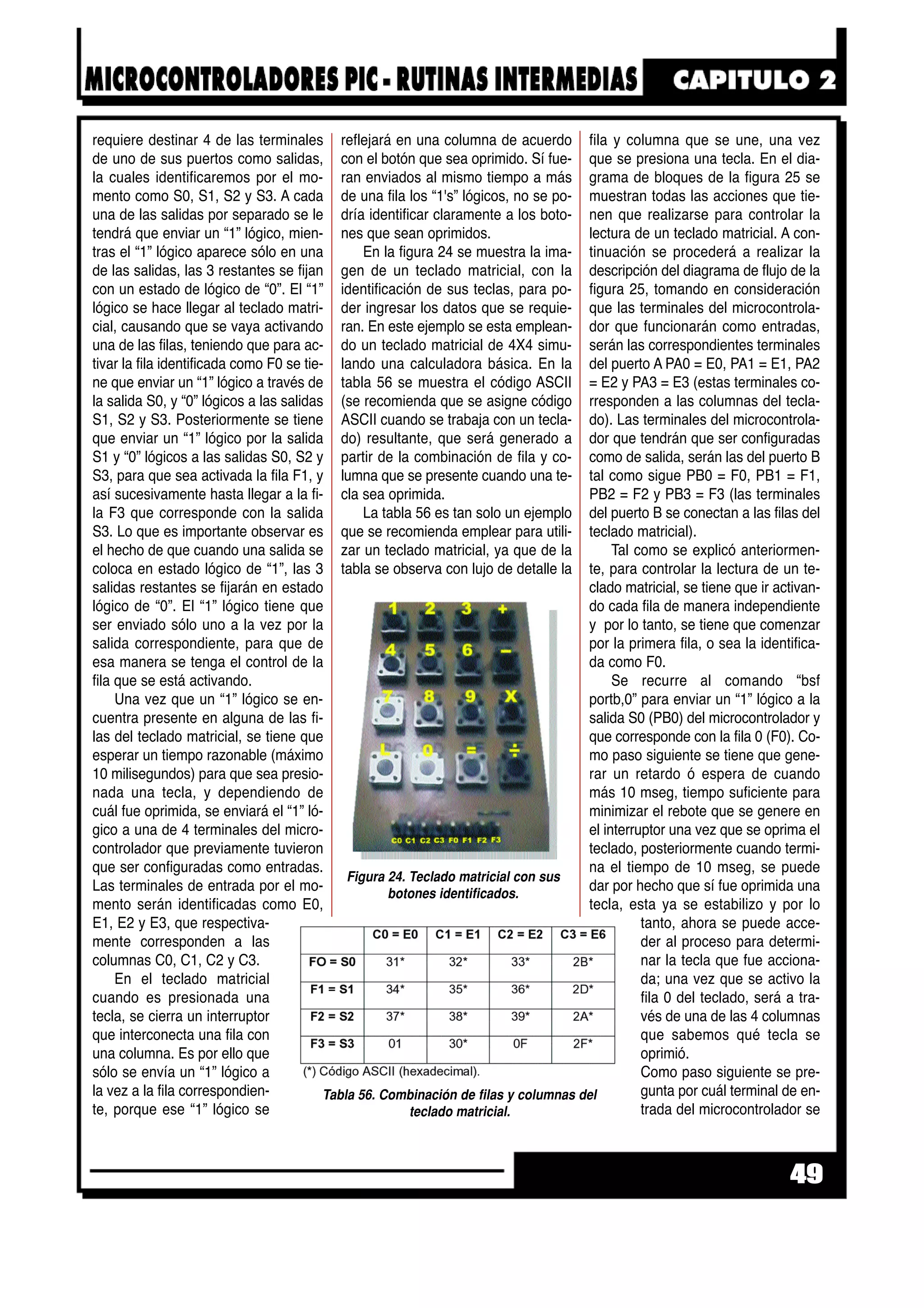 requiere destinar 4 de las terminales
de uno de sus puertos como salidas,
la cuales identificaremos por el mo-
mento como S0, S1, S2 y S3. A cada
una de las salidas por separado se le
tendrá que enviar un “1” lógico, mien-
tras el “1” lógico aparece sólo en una
de las salidas, las 3 restantes se fijan
con un estado de lógico de “0”. El “1”
lógico se hace llegar al teclado matri-
cial, causando que se vaya activando
una de las filas, teniendo que para ac-
tivar la fila identificada como F0 se tie-
ne que enviar un “1” lógico a través de
la salida S0, y “0” lógicos a las salidas
S1, S2 y S3. Posteriormente se tiene
que enviar un “1” lógico por la salida
S1 y “0” lógicos a las salidas S0, S2 y
S3, para que sea activada la fila F1, y
así sucesivamente hasta llegar a la fi-
la F3 que corresponde con la salida
S3. Lo que es importante observar es
el hecho de que cuando una salida se
coloca en estado lógico de “1”, las 3
salidas restantes se fijarán en estado
lógico de “0”. El “1” lógico tiene que
ser enviado sólo uno a la vez por la
salida correspondiente, para que de
esa manera se tenga el control de la
fila que se está activando.
Una vez que un “1” lógico se en-
cuentra presente en alguna de las fi-
las del teclado matricial, se tiene que
esperar un tiempo razonable (máximo
10 milisegundos) para que sea presio-
nada una tecla, y dependiendo de
cuál fue oprimida, se enviará el “1” ló-
gico a una de 4 terminales del micro-
controlador que previamente tuvieron
que ser configuradas como entradas.
Las terminales de entrada por el mo-
mento serán identificadas como E0,
E1, E2 y E3, que respectiva-
mente corresponden a las
columnas C0, C1, C2 y C3.
En el teclado matricial
cuando es presionada una
tecla, se cierra un interruptor
que interconecta una fila con
una columna. Es por ello que
sólo se envía un “1” lógico a
la vez a la fila correspondien-
te, porque ese “1” lógico se
reflejará en una columna de acuerdo
con el botón que sea oprimido. Sí fue-
ran enviados al mismo tiempo a más
de una fila los “1's” lógicos, no se po-
dría identificar claramente a los boto-
nes que sean oprimidos.
En la figura 24 se muestra la ima-
gen de un teclado matricial, con la
identificación de sus teclas, para po-
der ingresar los datos que se requie-
ran. En este ejemplo se esta emplean-
do un teclado matricial de 4X4 simu-
lando una calculadora básica. En la
tabla 56 se muestra el código ASCII
(se recomienda que se asigne código
ASCII cuando se trabaja con un tecla-
do) resultante, que será generado a
partir de la combinación de fila y co-
lumna que se presente cuando una te-
cla sea oprimida.
La tabla 56 es tan solo un ejemplo
que se recomienda emplear para utili-
zar un teclado matricial, ya que de la
tabla se observa con lujo de detalle la
fila y columna que se une, una vez
que se presiona una tecla. En el dia-
grama de bloques de la figura 25 se
muestran todas las acciones que tie-
nen que realizarse para controlar la
lectura de un teclado matricial. A con-
tinuación se procederá a realizar la
descripción del diagrama de flujo de la
figura 25, tomando en consideración
que las terminales del microcontrola-
dor que funcionarán como entradas,
serán las correspondientes terminales
del puerto A PA0 = E0, PA1 = E1, PA2
= E2 y PA3 = E3 (estas terminales co-
rresponden a las columnas del tecla-
do). Las terminales del microcontrola-
dor que tendrán que ser configuradas
como de salida, serán las del puerto B
tal como sigue PB0 = F0, PB1 = F1,
PB2 = F2 y PB3 = F3 (las terminales
del puerto B se conectan a las filas del
teclado matricial).
Tal como se explicó anteriormen-
te, para controlar la lectura de un te-
clado matricial, se tiene que ir activan-
do cada fila de manera independiente
y por lo tanto, se tiene que comenzar
por la primera fila, o sea la identifica-
da como F0.
Se recurre al comando “bsf
portb,0” para enviar un “1” lógico a la
salida S0 (PB0) del microcontrolador y
que corresponde con la fila 0 (F0). Co-
mo paso siguiente se tiene que gene-
rar un retardo ó espera de cuando
más 10 mseg, tiempo suficiente para
minimizar el rebote que se genere en
el interruptor una vez que se oprima el
teclado, posteriormente cuando termi-
na el tiempo de 10 mseg, se puede
dar por hecho que sí fue oprimida una
tecla, esta ya se estabilizo y por lo
tanto, ahora se puede acce-
der al proceso para determi-
nar la tecla que fue acciona-
da; una vez que se activo la
fila 0 del teclado, será a tra-
vés de una de las 4 columnas
que sabemos qué tecla se
oprimió.
Como paso siguiente se pre-
gunta por cuál terminal de en-
trada del microcontrolador se
49
Tabla 56. Combinación de filas y columnas del
teclado matricial.
Figura 24. Teclado matricial con sus
botones identificados.
 