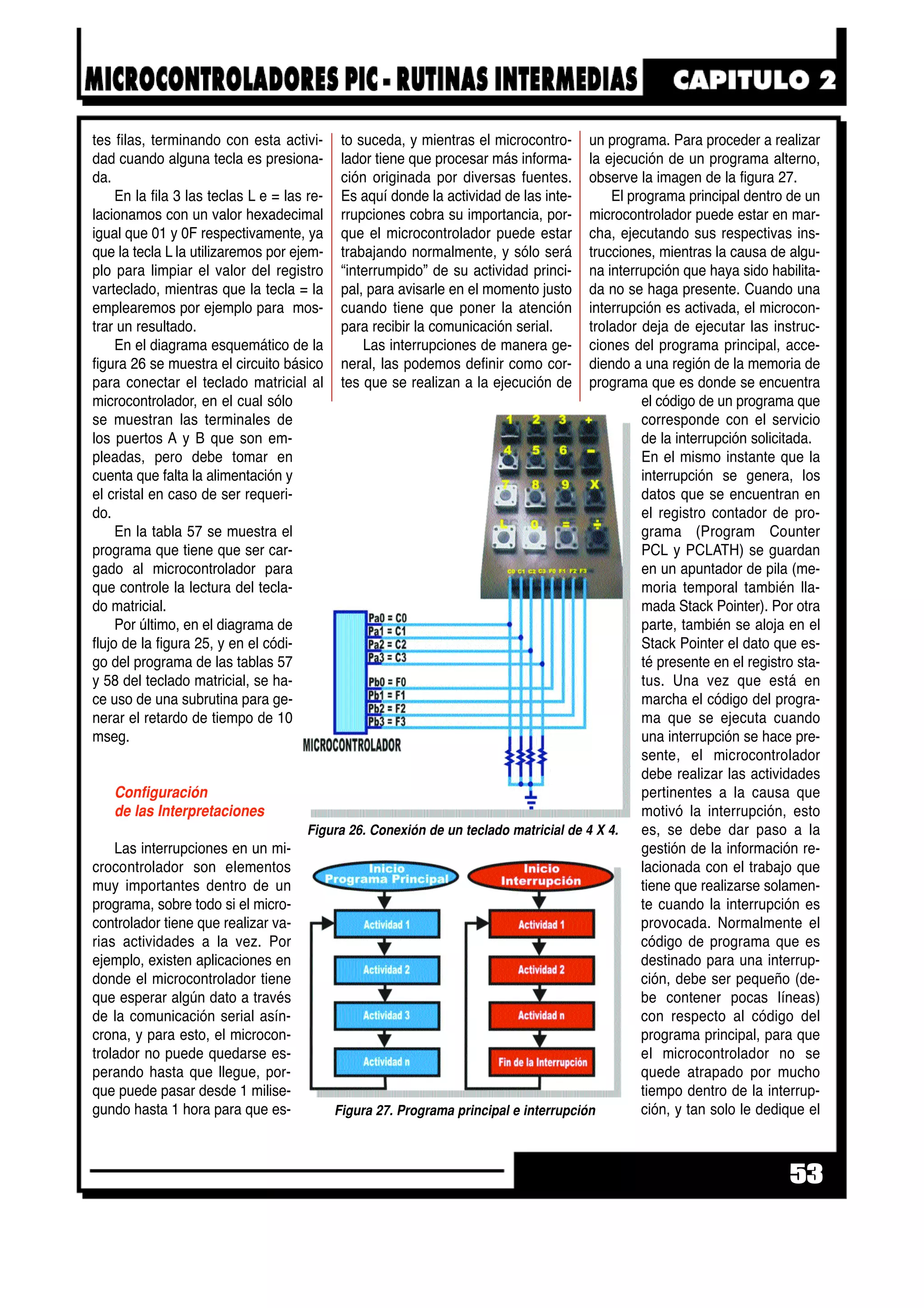 tes filas, terminando con esta activi-
dad cuando alguna tecla es presiona-
da.
En la fila 3 las teclas L e = las re-
lacionamos con un valor hexadecimal
igual que 01 y 0F respectivamente, ya
que la tecla L la utilizaremos por ejem-
plo para limpiar el valor del registro
varteclado, mientras que la tecla = la
emplearemos por ejemplo para mos-
trar un resultado.
En el diagrama esquemático de la
figura 26 se muestra el circuito básico
para conectar el teclado matricial al
microcontrolador, en el cual sólo
se muestran las terminales de
los puertos A y B que son em-
pleadas, pero debe tomar en
cuenta que falta la alimentación y
el cristal en caso de ser requeri-
do.
En la tabla 57 se muestra el
programa que tiene que ser car-
gado al microcontrolador para
que controle la lectura del tecla-
do matricial.
Por último, en el diagrama de
flujo de la figura 25, y en el códi-
go del programa de las tablas 57
y 58 del teclado matricial, se ha-
ce uso de una subrutina para ge-
nerar el retardo de tiempo de 10
mseg.
Configuración
de las Interpretaciones
Las interrupciones en un mi-
crocontrolador son elementos
muy importantes dentro de un
programa, sobre todo si el micro-
controlador tiene que realizar va-
rias actividades a la vez. Por
ejemplo, existen aplicaciones en
donde el microcontrolador tiene
que esperar algún dato a través
de la comunicación serial asín-
crona, y para esto, el microcon-
trolador no puede quedarse es-
perando hasta que llegue, por-
que puede pasar desde 1 milise-
gundo hasta 1 hora para que es-
to suceda, y mientras el microcontro-
lador tiene que procesar más informa-
ción originada por diversas fuentes.
Es aquí donde la actividad de las inte-
rrupciones cobra su importancia, por-
que el microcontrolador puede estar
trabajando normalmente, y sólo será
“interrumpido” de su actividad princi-
pal, para avisarle en el momento justo
cuando tiene que poner la atención
para recibir la comunicación serial.
Las interrupciones de manera ge-
neral, las podemos definir como cor-
tes que se realizan a la ejecución de
un programa. Para proceder a realizar
la ejecución de un programa alterno,
observe la imagen de la figura 27.
El programa principal dentro de un
microcontrolador puede estar en mar-
cha, ejecutando sus respectivas ins-
trucciones, mientras la causa de algu-
na interrupción que haya sido habilita-
da no se haga presente. Cuando una
interrupción es activada, el microcon-
trolador deja de ejecutar las instruc-
ciones del programa principal, acce-
diendo a una región de la memoria de
programa que es donde se encuentra
el código de un programa que
corresponde con el servicio
de la interrupción solicitada.
En el mismo instante que la
interrupción se genera, los
datos que se encuentran en
el registro contador de pro-
grama (Program Counter
PCL y PCLATH) se guardan
en un apuntador de pila (me-
moria temporal también lla-
mada Stack Pointer). Por otra
parte, también se aloja en el
Stack Pointer el dato que es-
té presente en el registro sta-
tus. Una vez que está en
marcha el código del progra-
ma que se ejecuta cuando
una interrupción se hace pre-
sente, el microcontrolador
debe realizar las actividades
pertinentes a la causa que
motivó la interrupción, esto
es, se debe dar paso a la
gestión de la información re-
lacionada con el trabajo que
tiene que realizarse solamen-
te cuando la interrupción es
provocada. Normalmente el
código de programa que es
destinado para una interrup-
ción, debe ser pequeño (de-
be contener pocas líneas)
con respecto al código del
programa principal, para que
el microcontrolador no se
quede atrapado por mucho
tiempo dentro de la interrup-
ción, y tan solo le dedique el
53
Figura 27. Programa principal e interrupción
Figura 26. Conexión de un teclado matricial de 4 X 4.
 