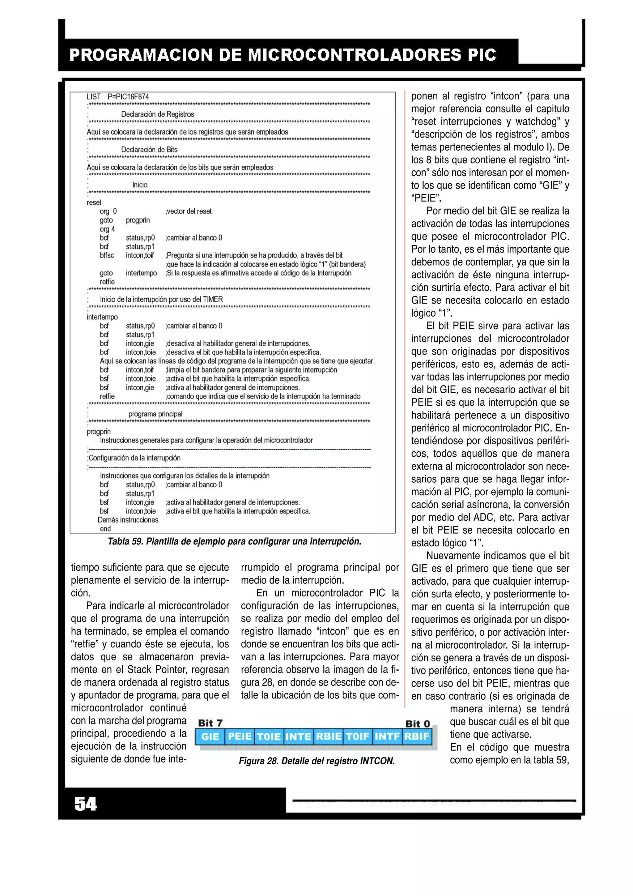 tiempo suficiente para que se ejecute
plenamente el servicio de la interrup-
ción.
Para indicarle al microcontrolador
que el programa de una interrupción
ha terminado, se emplea el comando
“retfie” y cuando éste se ejecuta, los
datos que se almacenaron previa-
mente en el Stack Pointer, regresan
de manera ordenada al registro status
y apuntador de programa, para que el
microcontrolador continué
con la marcha del programa
principal, procediendo a la
ejecución de la instrucción
siguiente de donde fue inte-
rrumpido el programa principal por
medio de la interrupción.
En un microcontrolador PIC la
configuración de las interrupciones,
se realiza por medio del empleo del
registro llamado “intcon” que es en
donde se encuentran los bits que acti-
van a las interrupciones. Para mayor
referencia observe la imagen de la fi-
gura 28, en donde se describe con de-
talle la ubicación de los bits que com-
ponen al registro “intcon” (para una
mejor referencia consulte el capitulo
“reset interrupciones y watchdog” y
“descripción de los registros”, ambos
temas pertenecientes al modulo I). De
los 8 bits que contiene el registro “int-
con” sólo nos interesan por el momen-
to los que se identifican como “GIE” y
“PEIE”.
Por medio del bit GIE se realiza la
activación de todas las interrupciones
que posee el microcontrolador PIC.
Por lo tanto, es el más importante que
debemos de contemplar, ya que sin la
activación de éste ninguna interrup-
ción surtiría efecto. Para activar el bit
GIE se necesita colocarlo en estado
lógico “1”.
El bit PEIE sirve para activar las
interrupciones del microcontrolador
que son originadas por dispositivos
periféricos, esto es, además de acti-
var todas las interrupciones por medio
del bit GIE, es necesario activar el bit
PEIE si es que la interrupción que se
habilitará pertenece a un dispositivo
periférico al microcontrolador PIC. En-
tendiéndose por dispositivos periféri-
cos, todos aquellos que de manera
externa al microcontrolador son nece-
sarios para que se haga llegar infor-
mación al PIC, por ejemplo la comuni-
cación serial asíncrona, la conversión
por medio del ADC, etc. Para activar
el bit PEIE se necesita colocarlo en
estado lógico “1”.
Nuevamente indicamos que el bit
GIE es el primero que tiene que ser
activado, para que cualquier interrup-
ción surta efecto, y posteriormente to-
mar en cuenta si la interrupción que
requerimos es originada por un dispo-
sitivo periférico, o por activación inter-
na al microcontrolador. Si la interrup-
ción se genera a través de un disposi-
tivo periférico, entonces tiene que ha-
cerse uso del bit PEIE, mientras que
en caso contrario (si es originada de
manera interna) se tendrá
que buscar cuál es el bit que
tiene que activarse.
En el código que muestra
como ejemplo en la tabla 59,
54
Figura 28. Detalle del registro INTCON.
Tabla 59. Plantilla de ejemplo para configurar una interrupción.
 