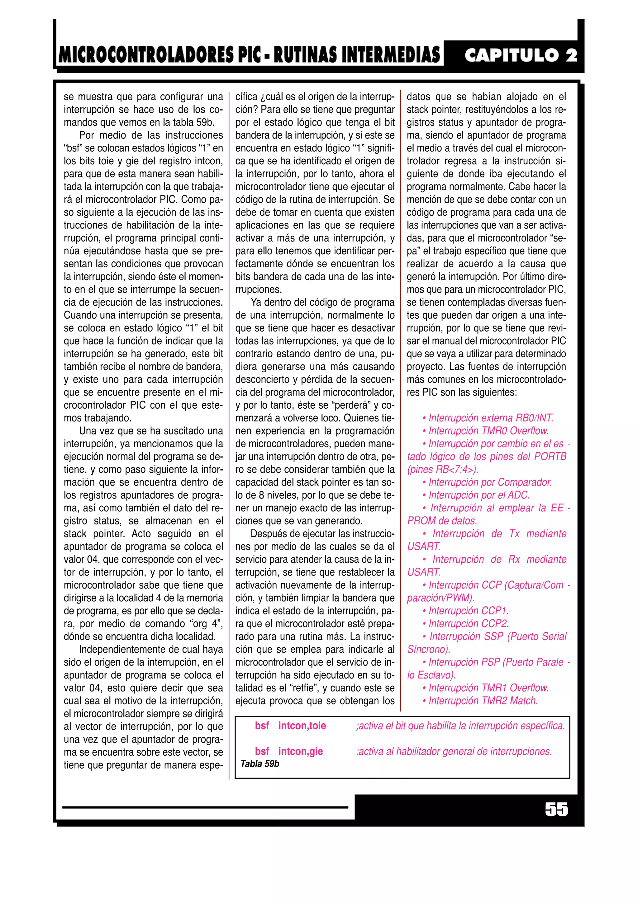 se muestra que para configurar una
interrupción se hace uso de los co-
mandos que vemos en la tabla 59b.
Por medio de las instrucciones
“bsf” se colocan estados lógicos “1” en
los bits toie y gie del registro intcon,
para que de esta manera sean habili-
tada la interrupción con la que trabaja-
rá el microcontrolador PIC. Como pa-
so siguiente a la ejecución de las ins-
trucciones de habilitación de la inte-
rrupción, el programa principal conti-
núa ejecutándose hasta que se pre-
sentan las condiciones que provocan
la interrupción, siendo éste el momen-
to en el que se interrumpe la secuen-
cia de ejecución de las instrucciones.
Cuando una interrupción se presenta,
se coloca en estado lógico “1” el bit
que hace la función de indicar que la
interrupción se ha generado, este bit
también recibe el nombre de bandera,
y existe uno para cada interrupción
que se encuentre presente en el mi-
crocontrolador PIC con el que este-
mos trabajando.
Una vez que se ha suscitado una
interrupción, ya mencionamos que la
ejecución normal del programa se de-
tiene, y como paso siguiente la infor-
mación que se encuentra dentro de
los registros apuntadores de progra-
ma, así como también el dato del re-
gistro status, se almacenan en el
stack pointer. Acto seguido en el
apuntador de programa se coloca el
valor 04, que corresponde con el vec-
tor de interrupción, y por lo tanto, el
microcontrolador sabe que tiene que
dirigirse a la localidad 4 de la memoria
de programa, es por ello que se decla-
ra, por medio de comando “org 4”,
dónde se encuentra dicha localidad.
Independientemente de cual haya
sido el origen de la interrupción, en el
apuntador de programa se coloca el
valor 04, esto quiere decir que sea
cual sea el motivo de la interrupción,
el microcontrolador siempre se dirigirá
al vector de interrupción, por lo que
una vez que el apuntador de progra-
ma se encuentra sobre este vector, se
tiene que preguntar de manera espe-
cífica ¿cuál es el origen de la interrup-
ción? Para ello se tiene que preguntar
por el estado lógico que tenga el bit
bandera de la interrupción, y si este se
encuentra en estado lógico “1” signifi-
ca que se ha identificado el origen de
la interrupción, por lo tanto, ahora el
microcontrolador tiene que ejecutar el
código de la rutina de interrupción. Se
debe de tomar en cuenta que existen
aplicaciones en las que se requiere
activar a más de una interrupción, y
para ello tenemos que identificar per-
fectamente dónde se encuentran los
bits bandera de cada una de las inte-
rrupciones.
Ya dentro del código de programa
de una interrupción, normalmente lo
que se tiene que hacer es desactivar
todas las interrupciones, ya que de lo
contrario estando dentro de una, pu-
diera generarse una más causando
desconcierto y pérdida de la secuen-
cia del programa del microcontrolador,
y por lo tanto, éste se “perderá” y co-
menzará a volverse loco. Quienes tie-
nen experiencia en la programación
de microcontroladores, pueden mane-
jar una interrupción dentro de otra, pe-
ro se debe considerar también que la
capacidad del stack pointer es tan so-
lo de 8 niveles, por lo que se debe te-
ner un manejo exacto de las interrup-
ciones que se van generando.
Después de ejecutar las instruccio-
nes por medio de las cuales se da el
servicio para atender la causa de la in-
terrupción, se tiene que restablecer la
activación nuevamente de la interrup-
ción, y también limpiar la bandera que
indica el estado de la interrupción, pa-
ra que el microcontrolador esté prepa-
rado para una rutina más. La instruc-
ción que se emplea para indicarle al
microcontrolador que el servicio de in-
terrupción ha sido ejecutado en su to-
talidad es el “retfie”, y cuando este se
ejecuta provoca que se obtengan los
datos que se habían alojado en el
stack pointer, restituyéndolos a los re-
gistros status y apuntador de progra-
ma, siendo el apuntador de programa
el medio a través del cual el microcon-
trolador regresa a la instrucción si-
guiente de donde iba ejecutando el
programa normalmente. Cabe hacer la
mención de que se debe contar con un
código de programa para cada una de
las interrupciones que van a ser activa-
das, para que el microcontrolador “se-
pa” el trabajo específico que tiene que
realizar de acuerdo a la causa que
generó la interrupción. Por último dire-
mos que para un microcontrolador PIC,
se tienen contempladas diversas fuen-
tes que pueden dar origen a una inte-
rrupción, por lo que se tiene que revi-
sar el manual del microcontrolador PIC
que se vaya a utilizar para determinado
proyecto. Las fuentes de interrupción
más comunes en los microcontrolado-
res PIC son las siguientes:
• Interrupción externa RB0/INT.
• Interrupción TMR0 Overflow.
• Interrupción por cambio en el es -
tado lógico de los pines del PORTB
(pines RB<7:4>).
• Interrupción por Comparador.
• Interrupción por el ADC.
• Interrupción al emplear la EE -
PROM de datos.
• Interrupción de Tx mediante
USART.
• Interrupción de Rx mediante
USART.
• Interrupción CCP (Captura/Com -
paración/PWM).
• Interrupción CCP1.
• Interrupción CCP2.
• Interrupción SSP (Puerto Serial
Síncrono).
• Interrupción PSP (Puerto Parale -
lo Esclavo).
• Interrupción TMR1 Overflow.
• Interrupción TMR2 Match.
55
bsf intcon,toie ;activa el bit que habilita la interrupción específica.
bsf intcon,gie ;activa al habilitador general de interrupciones.
Tabla 59b
 