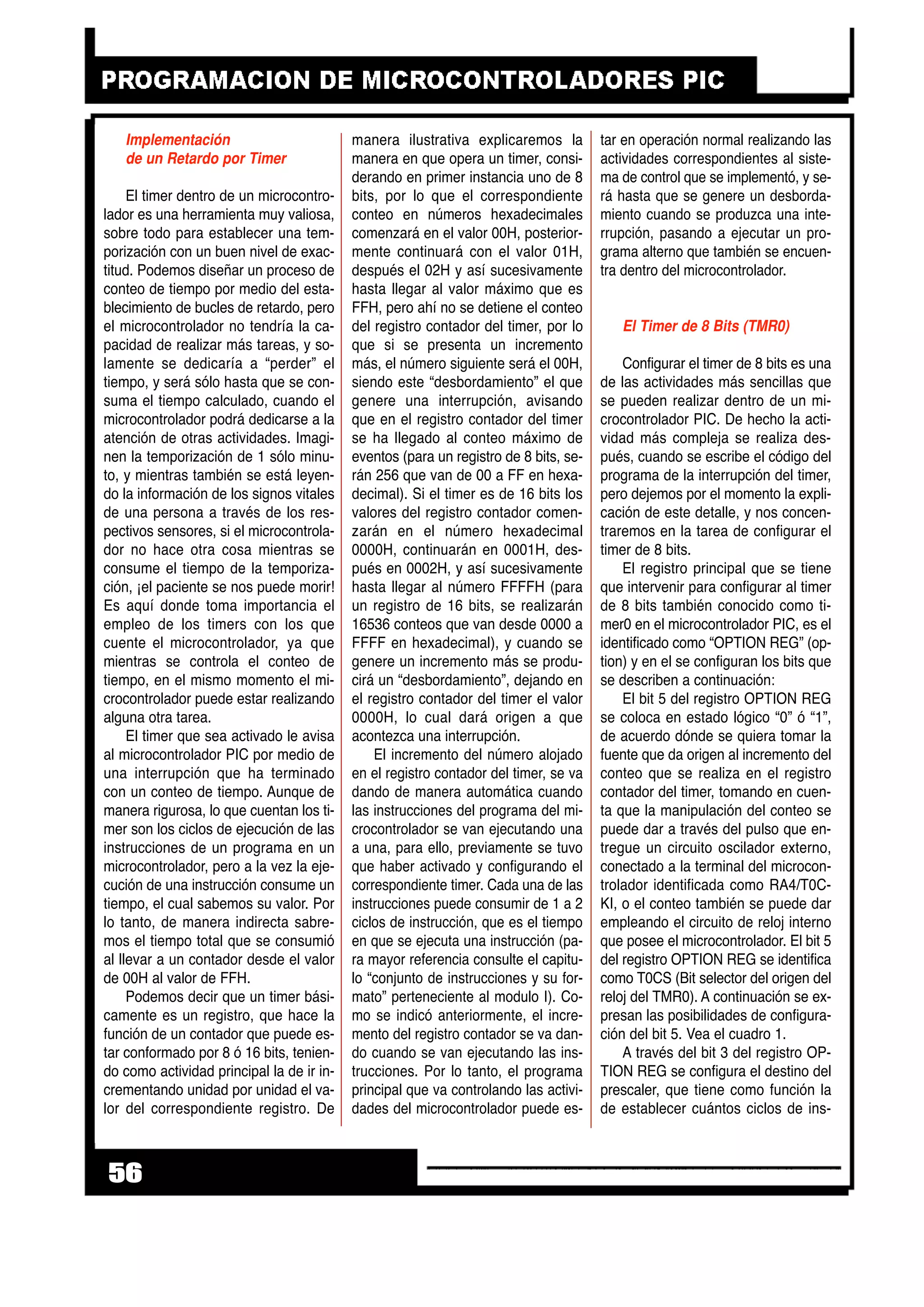 Implementación
de un Retardo por Timer
El timer dentro de un microcontro-
lador es una herramienta muy valiosa,
sobre todo para establecer una tem-
porización con un buen nivel de exac-
titud. Podemos diseñar un proceso de
conteo de tiempo por medio del esta-
blecimiento de bucles de retardo, pero
el microcontrolador no tendría la ca-
pacidad de realizar más tareas, y so-
lamente se dedicaría a “perder” el
tiempo, y será sólo hasta que se con-
suma el tiempo calculado, cuando el
microcontrolador podrá dedicarse a la
atención de otras actividades. Imagi-
nen la temporización de 1 sólo minu-
to, y mientras también se está leyen-
do la información de los signos vitales
de una persona a través de los res-
pectivos sensores, si el microcontrola-
dor no hace otra cosa mientras se
consume el tiempo de la temporiza-
ción, ¡el paciente se nos puede morir!
Es aquí donde toma importancia el
empleo de los timers con los que
cuente el microcontrolador, ya que
mientras se controla el conteo de
tiempo, en el mismo momento el mi-
crocontrolador puede estar realizando
alguna otra tarea.
El timer que sea activado le avisa
al microcontrolador PIC por medio de
una interrupción que ha terminado
con un conteo de tiempo. Aunque de
manera rigurosa, lo que cuentan los ti-
mer son los ciclos de ejecución de las
instrucciones de un programa en un
microcontrolador, pero a la vez la eje-
cución de una instrucción consume un
tiempo, el cual sabemos su valor. Por
lo tanto, de manera indirecta sabre-
mos el tiempo total que se consumió
al llevar a un contador desde el valor
de 00H al valor de FFH.
Podemos decir que un timer bási-
camente es un registro, que hace la
función de un contador que puede es-
tar conformado por 8 ó 16 bits, tenien-
do como actividad principal la de ir in-
crementando unidad por unidad el va-
lor del correspondiente registro. De
manera ilustrativa explicaremos la
manera en que opera un timer, consi-
derando en primer instancia uno de 8
bits, por lo que el correspondiente
conteo en números hexadecimales
comenzará en el valor 00H, posterior-
mente continuará con el valor 01H,
después el 02H y así sucesivamente
hasta llegar al valor máximo que es
FFH, pero ahí no se detiene el conteo
del registro contador del timer, por lo
que si se presenta un incremento
más, el número siguiente será el 00H,
siendo este “desbordamiento” el que
genere una interrupción, avisando
que en el registro contador del timer
se ha llegado al conteo máximo de
eventos (para un registro de 8 bits, se-
rán 256 que van de 00 a FF en hexa-
decimal). Si el timer es de 16 bits los
valores del registro contador comen-
zarán en el número hexadecimal
0000H, continuarán en 0001H, des-
pués en 0002H, y así sucesivamente
hasta llegar al número FFFFH (para
un registro de 16 bits, se realizarán
16536 conteos que van desde 0000 a
FFFF en hexadecimal), y cuando se
genere un incremento más se produ-
cirá un “desbordamiento”, dejando en
el registro contador del timer el valor
0000H, lo cual dará origen a que
acontezca una interrupción.
El incremento del número alojado
en el registro contador del timer, se va
dando de manera automática cuando
las instrucciones del programa del mi-
crocontrolador se van ejecutando una
a una, para ello, previamente se tuvo
que haber activado y configurando el
correspondiente timer. Cada una de las
instrucciones puede consumir de 1 a 2
ciclos de instrucción, que es el tiempo
en que se ejecuta una instrucción (pa-
ra mayor referencia consulte el capitu-
lo “conjunto de instrucciones y su for-
mato” perteneciente al modulo I). Co-
mo se indicó anteriormente, el incre-
mento del registro contador se va dan-
do cuando se van ejecutando las ins-
trucciones. Por lo tanto, el programa
principal que va controlando las activi-
dades del microcontrolador puede es-
tar en operación normal realizando las
actividades correspondientes al siste-
ma de control que se implementó, y se-
rá hasta que se genere un desborda-
miento cuando se produzca una inte-
rrupción, pasando a ejecutar un pro-
grama alterno que también se encuen-
tra dentro del microcontrolador.
El Timer de 8 Bits (TMR0)
Configurar el timer de 8 bits es una
de las actividades más sencillas que
se pueden realizar dentro de un mi-
crocontrolador PIC. De hecho la acti-
vidad más compleja se realiza des-
pués, cuando se escribe el código del
programa de la interrupción del timer,
pero dejemos por el momento la expli-
cación de este detalle, y nos concen-
traremos en la tarea de configurar el
timer de 8 bits.
El registro principal que se tiene
que intervenir para configurar al timer
de 8 bits también conocido como ti-
mer0 en el microcontrolador PIC, es el
identificado como “OPTION REG” (op-
tion) y en el se configuran los bits que
se describen a continuación:
El bit 5 del registro OPTION REG
se coloca en estado lógico “0” ó “1”,
de acuerdo dónde se quiera tomar la
fuente que da origen al incremento del
conteo que se realiza en el registro
contador del timer, tomando en cuen-
ta que la manipulación del conteo se
puede dar a través del pulso que en-
tregue un circuito oscilador externo,
conectado a la terminal del microcon-
trolador identificada como RA4/T0C-
KI, o el conteo también se puede dar
empleando el circuito de reloj interno
que posee el microcontrolador. El bit 5
del registro OPTION REG se identifica
como T0CS (Bit selector del origen del
reloj del TMR0). A continuación se ex-
presan las posibilidades de configura-
ción del bit 5. Vea el cuadro 1.
A través del bit 3 del registro OP-
TION REG se configura el destino del
prescaler, que tiene como función la
de establecer cuántos ciclos de ins-
56
 
