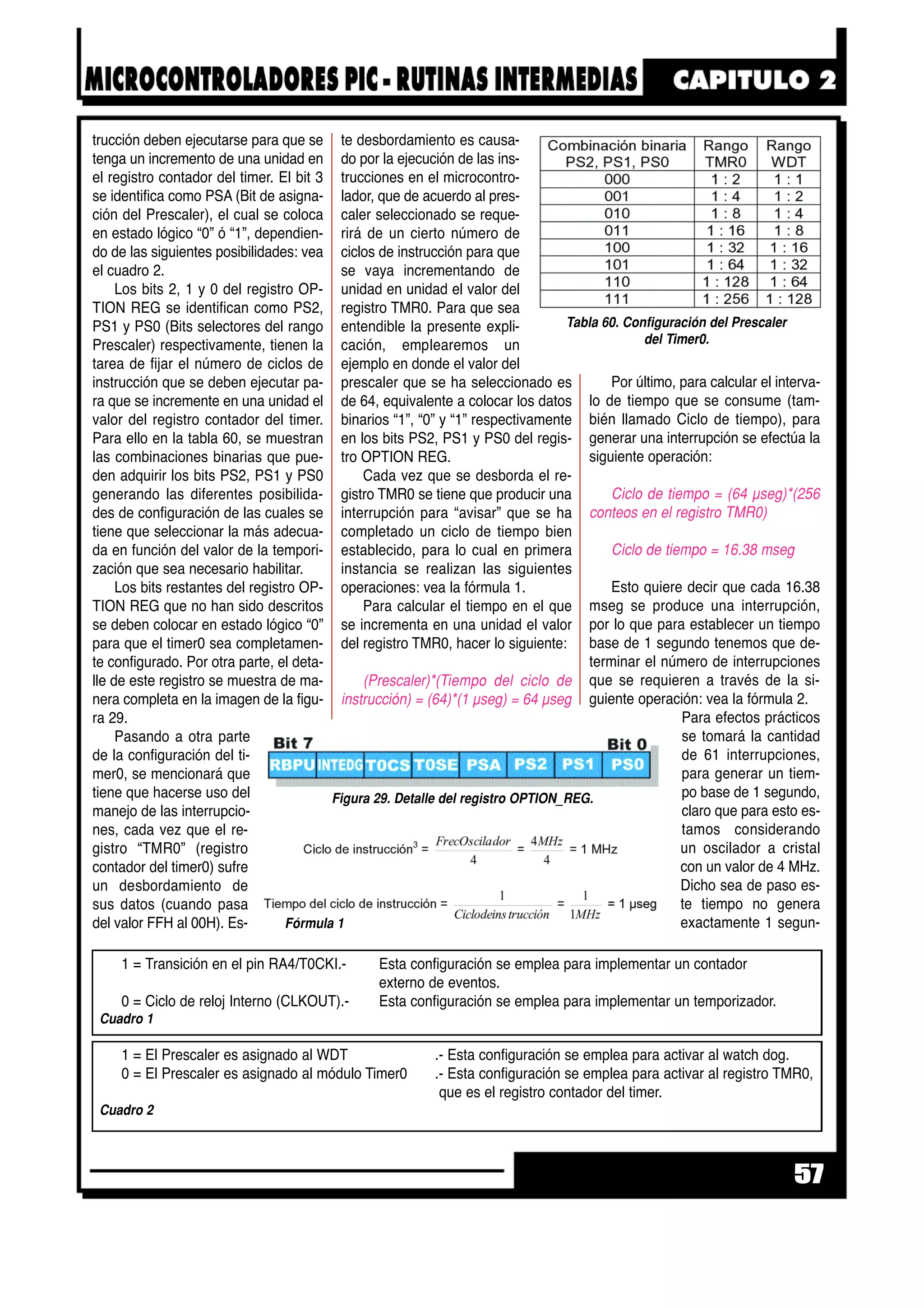 trucción deben ejecutarse para que se
tenga un incremento de una unidad en
el registro contador del timer. El bit 3
se identifica como PSA (Bit de asigna-
ción del Prescaler), el cual se coloca
en estado lógico “0” ó “1”, dependien-
do de las siguientes posibilidades: vea
el cuadro 2.
Los bits 2, 1 y 0 del registro OP-
TION REG se identifican como PS2,
PS1 y PS0 (Bits selectores del rango
Prescaler) respectivamente, tienen la
tarea de fijar el número de ciclos de
instrucción que se deben ejecutar pa-
ra que se incremente en una unidad el
valor del registro contador del timer.
Para ello en la tabla 60, se muestran
las combinaciones binarias que pue-
den adquirir los bits PS2, PS1 y PS0
generando las diferentes posibilida-
des de configuración de las cuales se
tiene que seleccionar la más adecua-
da en función del valor de la tempori-
zación que sea necesario habilitar.
Los bits restantes del registro OP-
TION REG que no han sido descritos
se deben colocar en estado lógico “0”
para que el timer0 sea completamen-
te configurado. Por otra parte, el deta-
lle de este registro se muestra de ma-
nera completa en la imagen de la figu-
ra 29.
Pasando a otra parte
de la configuración del ti-
mer0, se mencionará que
tiene que hacerse uso del
manejo de las interrupcio-
nes, cada vez que el re-
gistro “TMR0” (registro
contador del timer0) sufre
un desbordamiento de
sus datos (cuando pasa
del valor FFH al 00H). Es-
te desbordamiento es causa-
do por la ejecución de las ins-
trucciones en el microcontro-
lador, que de acuerdo al pres-
caler seleccionado se reque-
rirá de un cierto número de
ciclos de instrucción para que
se vaya incrementando de
unidad en unidad el valor del
registro TMR0. Para que sea
entendible la presente expli-
cación, emplearemos un
ejemplo en donde el valor del
prescaler que se ha seleccionado es
de 64, equivalente a colocar los datos
binarios “1”, “0” y “1” respectivamente
en los bits PS2, PS1 y PS0 del regis-
tro OPTION REG.
Cada vez que se desborda el re-
gistro TMR0 se tiene que producir una
interrupción para “avisar” que se ha
completado un ciclo de tiempo bien
establecido, para lo cual en primera
instancia se realizan las siguientes
operaciones: vea la fórmula 1.
Para calcular el tiempo en el que
se incrementa en una unidad el valor
del registro TMR0, hacer lo siguiente:
(Prescaler)*(Tiempo del ciclo de
instrucción) = (64)*(1 µseg) = 64 µseg
Por último, para calcular el interva-
lo de tiempo que se consume (tam-
bién llamado Ciclo de tiempo), para
generar una interrupción se efectúa la
siguiente operación:
Ciclo de tiempo = (64 µseg)*(256
conteos en el registro TMR0)
Ciclo de tiempo = 16.38 mseg
Esto quiere decir que cada 16.38
mseg se produce una interrupción,
por lo que para establecer un tiempo
base de 1 segundo tenemos que de-
terminar el número de interrupciones
que se requieren a través de la si-
guiente operación: vea la fórmula 2.
Para efectos prácticos
se tomará la cantidad
de 61 interrupciones,
para generar un tiem-
po base de 1 segundo,
claro que para esto es-
tamos considerando
un oscilador a cristal
con un valor de 4 MHz.
Dicho sea de paso es-
te tiempo no genera
exactamente 1 segun-
57
Figura 29. Detalle del registro OPTION_REG.
Tabla 60. Configuración del Prescaler
del Timer0.
Fórmula 1
1 = El Prescaler es asignado al WDT .- Esta configuración se emplea para activar al watch dog.
0 = El Prescaler es asignado al módulo Timer0 .- Esta configuración se emplea para activar al registro TMR0,
que es el registro contador del timer.
Cuadro 2
1 = Transición en el pin RA4/T0CKI.- Esta configuración se emplea para implementar un contador
externo de eventos.
0 = Ciclo de reloj Interno (CLKOUT).- Esta configuración se emplea para implementar un temporizador.
Cuadro 1
 