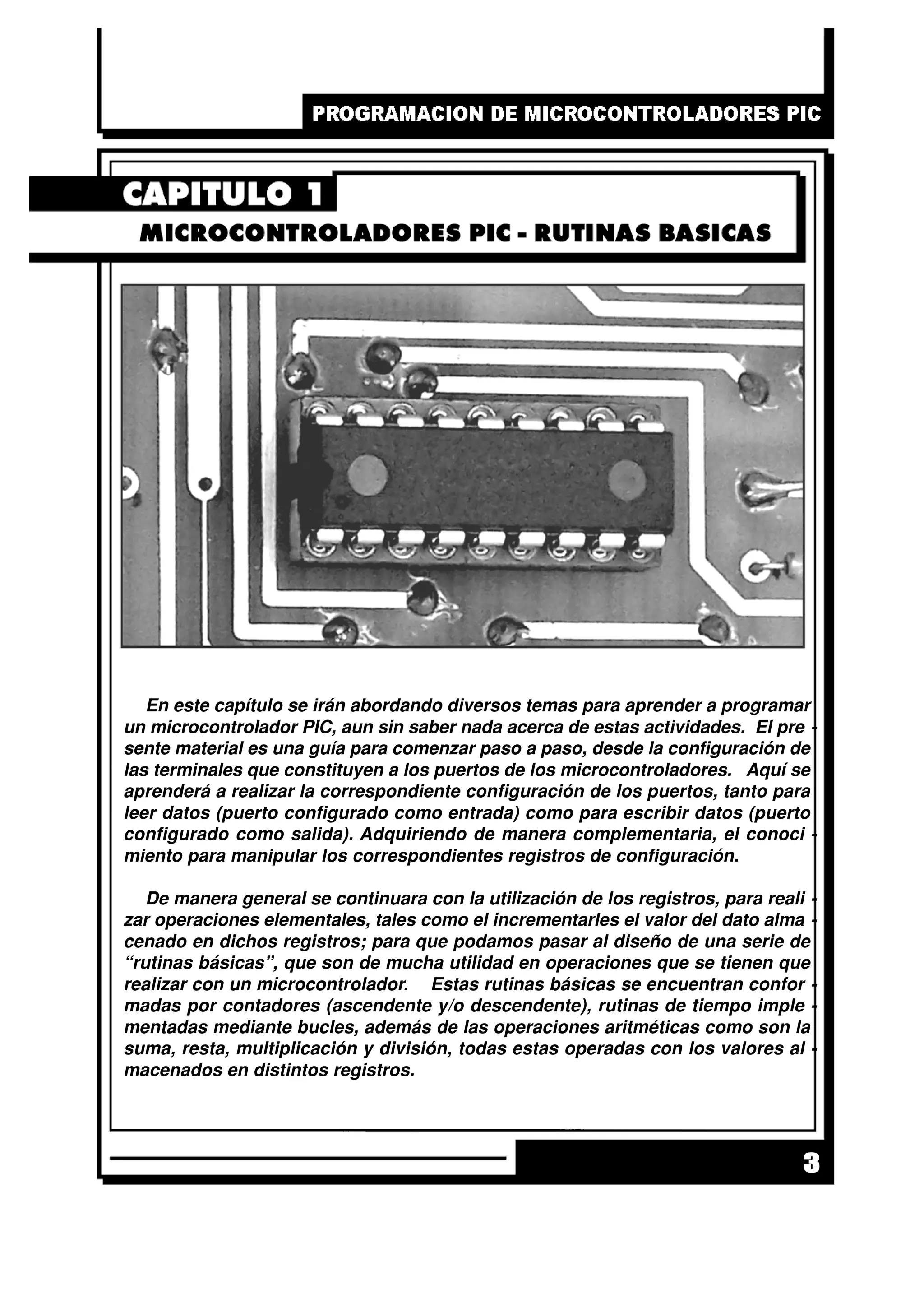 3
En este capítulo se irán abordando diversos temas para aprender a programar
un microcontrolador PIC, aun sin saber nada acerca de estas actividades. El pre -
sente material es una guía para comenzar paso a paso, desde la configuración de
las terminales que constituyen a los puertos de los microcontroladores. Aquí se
aprenderá a realizar la correspondiente configuración de los puertos, tanto para
leer datos (puerto configurado como entrada) como para escribir datos (puerto
configurado como salida). Adquiriendo de manera complementaria, el conoci -
miento para manipular los correspondientes registros de configuración.
De manera general se continuara con la utilización de los registros, para reali -
zar operaciones elementales, tales como el incrementarles el valor del dato alma -
cenado en dichos registros; para que podamos pasar al diseño de una serie de
“rutinas básicas”, que son de mucha utilidad en operaciones que se tienen que
realizar con un microcontrolador. Estas rutinas básicas se encuentran confor -
madas por contadores (ascendente y/o descendente), rutinas de tiempo imple -
mentadas mediante bucles, además de las operaciones aritméticas como son la
suma, resta, multiplicación y división, todas estas operadas con los valores al -
macenados en distintos registros.
 
