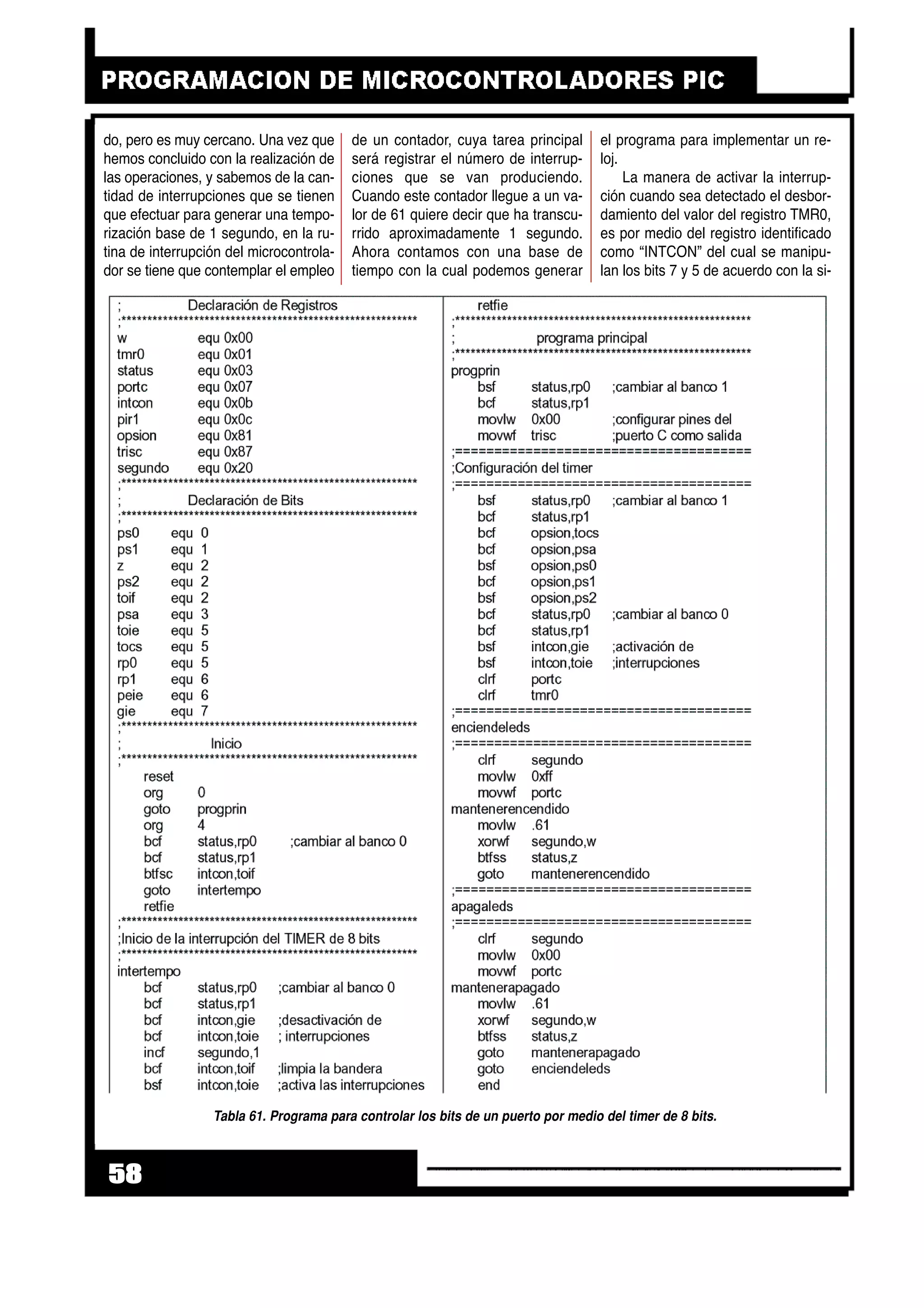 do, pero es muy cercano. Una vez que
hemos concluido con la realización de
las operaciones, y sabemos de la can-
tidad de interrupciones que se tienen
que efectuar para generar una tempo-
rización base de 1 segundo, en la ru-
tina de interrupción del microcontrola-
dor se tiene que contemplar el empleo
de un contador, cuya tarea principal
será registrar el número de interrup-
ciones que se van produciendo.
Cuando este contador llegue a un va-
lor de 61 quiere decir que ha transcu-
rrido aproximadamente 1 segundo.
Ahora contamos con una base de
tiempo con la cual podemos generar
el programa para implementar un re-
loj.
La manera de activar la interrup-
ción cuando sea detectado el desbor-
damiento del valor del registro TMR0,
es por medio del registro identificado
como “INTCON” del cual se manipu-
lan los bits 7 y 5 de acuerdo con la si-
58
Tabla 61. Programa para controlar los bits de un puerto por medio del timer de 8 bits.
 