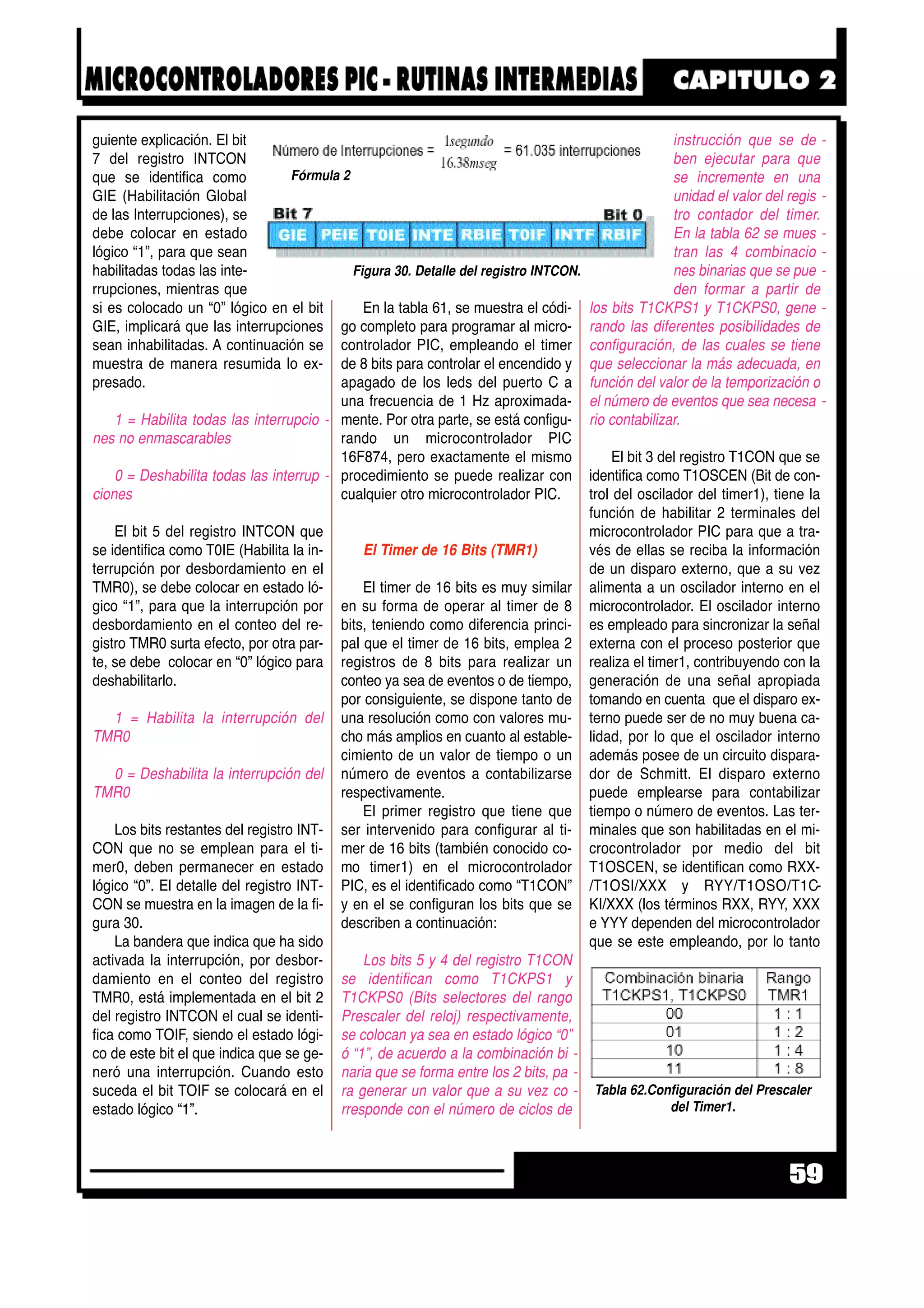 guiente explicación. El bit
7 del registro INTCON
que se identifica como
GIE (Habilitación Global
de las Interrupciones), se
debe colocar en estado
lógico “1”, para que sean
habilitadas todas las inte-
rrupciones, mientras que
si es colocado un “0” lógico en el bit
GIE, implicará que las interrupciones
sean inhabilitadas. A continuación se
muestra de manera resumida lo ex-
presado.
1 = Habilita todas las interrupcio -
nes no enmascarables
0 = Deshabilita todas las interrup -
ciones
El bit 5 del registro INTCON que
se identifica como T0IE (Habilita la in-
terrupción por desbordamiento en el
TMR0), se debe colocar en estado ló-
gico “1”, para que la interrupción por
desbordamiento en el conteo del re-
gistro TMR0 surta efecto, por otra par-
te, se debe colocar en “0” lógico para
deshabilitarlo.
1 = Habilita la interrupción del
TMR0
0 = Deshabilita la interrupción del
TMR0
Los bits restantes del registro INT-
CON que no se emplean para el ti-
mer0, deben permanecer en estado
lógico “0”. El detalle del registro INT-
CON se muestra en la imagen de la fi-
gura 30.
La bandera que indica que ha sido
activada la interrupción, por desbor-
damiento en el conteo del registro
TMR0, está implementada en el bit 2
del registro INTCON el cual se identi-
fica como TOIF, siendo el estado lógi-
co de este bit el que indica que se ge-
neró una interrupción. Cuando esto
suceda el bit TOIF se colocará en el
estado lógico “1”.
En la tabla 61, se muestra el códi-
go completo para programar al micro-
controlador PIC, empleando el timer
de 8 bits para controlar el encendido y
apagado de los leds del puerto C a
una frecuencia de 1 Hz aproximada-
mente. Por otra parte, se está configu-
rando un microcontrolador PIC
16F874, pero exactamente el mismo
procedimiento se puede realizar con
cualquier otro microcontrolador PIC.
El Timer de 16 Bits (TMR1)
El timer de 16 bits es muy similar
en su forma de operar al timer de 8
bits, teniendo como diferencia princi-
pal que el timer de 16 bits, emplea 2
registros de 8 bits para realizar un
conteo ya sea de eventos o de tiempo,
por consiguiente, se dispone tanto de
una resolución como con valores mu-
cho más amplios en cuanto al estable-
cimiento de un valor de tiempo o un
número de eventos a contabilizarse
respectivamente.
El primer registro que tiene que
ser intervenido para configurar al ti-
mer de 16 bits (también conocido co-
mo timer1) en el microcontrolador
PIC, es el identificado como “T1CON”
y en el se configuran los bits que se
describen a continuación:
Los bits 5 y 4 del registro T1CON
se identifican como T1CKPS1 y
T1CKPS0 (Bits selectores del rango
Prescaler del reloj) respectivamente,
se colocan ya sea en estado lógico “0”
ó “1”, de acuerdo a la combinación bi -
naria que se forma entre los 2 bits, pa -
ra generar un valor que a su vez co -
rresponde con el número de ciclos de
instrucción que se de -
ben ejecutar para que
se incremente en una
unidad el valor del regis -
tro contador del timer.
En la tabla 62 se mues -
tran las 4 combinacio -
nes binarias que se pue -
den formar a partir de
los bits T1CKPS1 y T1CKPS0, gene -
rando las diferentes posibilidades de
configuración, de las cuales se tiene
que seleccionar la más adecuada, en
función del valor de la temporización o
el número de eventos que sea necesa -
rio contabilizar.
El bit 3 del registro T1CON que se
identifica como T1OSCEN (Bit de con-
trol del oscilador del timer1), tiene la
función de habilitar 2 terminales del
microcontrolador PIC para que a tra-
vés de ellas se reciba la información
de un disparo externo, que a su vez
alimenta a un oscilador interno en el
microcontrolador. El oscilador interno
es empleado para sincronizar la señal
externa con el proceso posterior que
realiza el timer1, contribuyendo con la
generación de una señal apropiada
tomando en cuenta que el disparo ex-
terno puede ser de no muy buena ca-
lidad, por lo que el oscilador interno
además posee de un circuito dispara-
dor de Schmitt. El disparo externo
puede emplearse para contabilizar
tiempo o número de eventos. Las ter-
minales que son habilitadas en el mi-
crocontrolador por medio del bit
T1OSCEN, se identifican como RXX-
/T1OSI/XXX y RYY/T1OSO/T1C-
KI/XXX (los términos RXX, RYY, XXX
e YYY dependen del microcontrolador
que se este empleando, por lo tanto
59
Fórmula 2
Figura 30. Detalle del registro INTCON.
Tabla 62.Configuración del Prescaler
del Timer1.
 