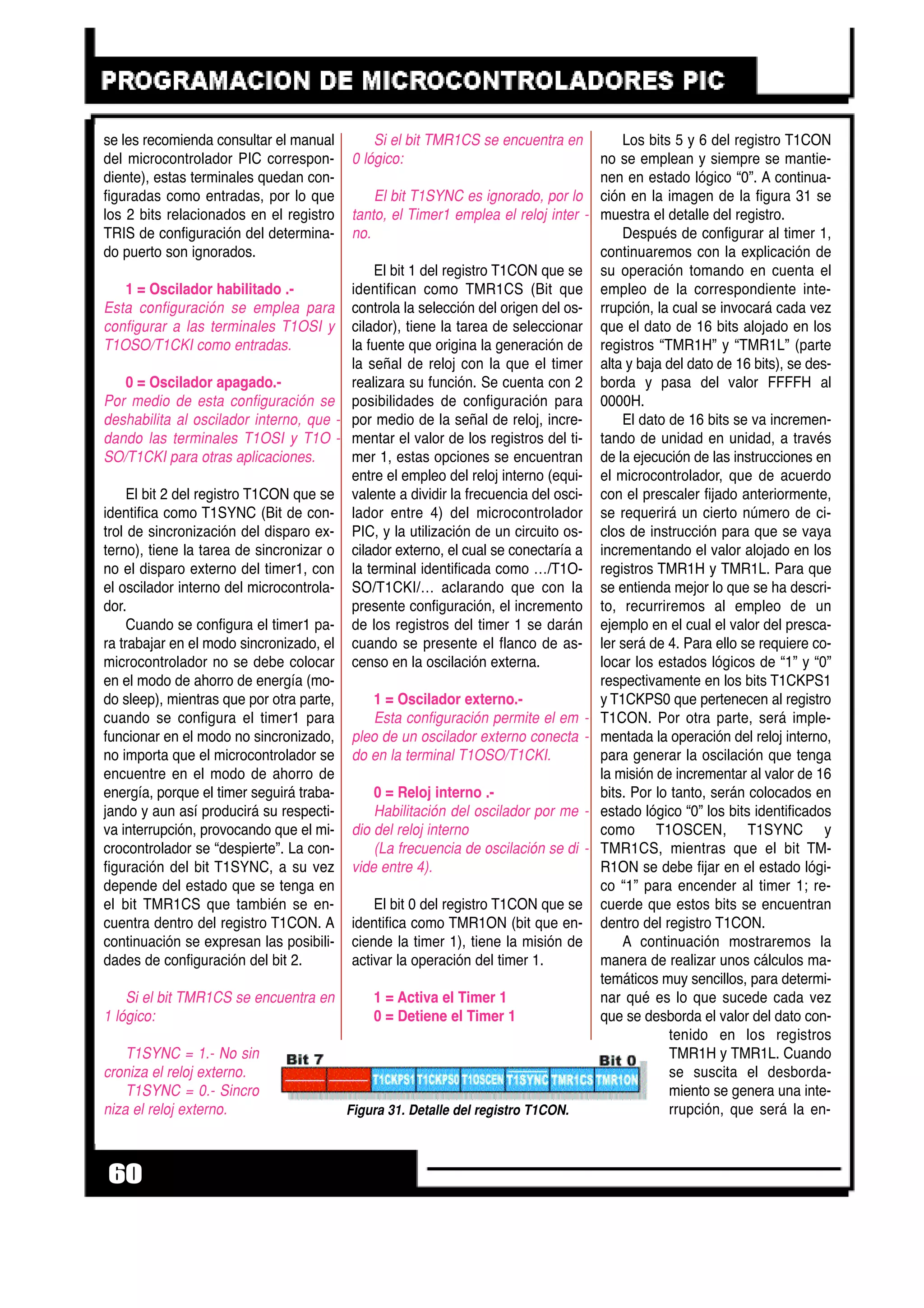 se les recomienda consultar el manual
del microcontrolador PIC correspon-
diente), estas terminales quedan con-
figuradas como entradas, por lo que
los 2 bits relacionados en el registro
TRIS de configuración del determina-
do puerto son ignorados.
1 = Oscilador habilitado .-
Esta configuración se emplea para
configurar a las terminales T1OSI y
T1OSO/T1CKI como entradas.
0 = Oscilador apagado.-
Por medio de esta configuración se
deshabilita al oscilador interno, que -
dando las terminales T1OSI y T1O -
SO/T1CKI para otras aplicaciones.
El bit 2 del registro T1CON que se
identifica como T1SYNC (Bit de con-
trol de sincronización del disparo ex-
terno), tiene la tarea de sincronizar o
no el disparo externo del timer1, con
el oscilador interno del microcontrola-
dor.
Cuando se configura el timer1 pa-
ra trabajar en el modo sincronizado, el
microcontrolador no se debe colocar
en el modo de ahorro de energía (mo-
do sleep), mientras que por otra parte,
cuando se configura el timer1 para
funcionar en el modo no sincronizado,
no importa que el microcontrolador se
encuentre en el modo de ahorro de
energía, porque el timer seguirá traba-
jando y aun así producirá su respecti-
va interrupción, provocando que el mi-
crocontrolador se “despierte”. La con-
figuración del bit T1SYNC, a su vez
depende del estado que se tenga en
el bit TMR1CS que también se en-
cuentra dentro del registro T1CON. A
continuación se expresan las posibili-
dades de configuración del bit 2.
Si el bit TMR1CS se encuentra en
1 lógico:
T1SYNC = 1.- No sin -
croniza el reloj externo.
T1SYNC = 0.- Sincro -
niza el reloj externo.
Si el bit TMR1CS se encuentra en
0 lógico:
El bit T1SYNC es ignorado, por lo
tanto, el Timer1 emplea el reloj inter -
no.
El bit 1 del registro T1CON que se
identifican como TMR1CS (Bit que
controla la selección del origen del os-
cilador), tiene la tarea de seleccionar
la fuente que origina la generación de
la señal de reloj con la que el timer
realizara su función. Se cuenta con 2
posibilidades de configuración para
por medio de la señal de reloj, incre-
mentar el valor de los registros del ti-
mer 1, estas opciones se encuentran
entre el empleo del reloj interno (equi-
valente a dividir la frecuencia del osci-
lador entre 4) del microcontrolador
PIC, y la utilización de un circuito os-
cilador externo, el cual se conectaría a
la terminal identificada como …/T1O-
SO/T1CKI/… aclarando que con la
presente configuración, el incremento
de los registros del timer 1 se darán
cuando se presente el flanco de as-
censo en la oscilación externa.
1 = Oscilador externo.-
Esta configuración permite el em -
pleo de un oscilador externo conecta -
do en la terminal T1OSO/T1CKI.
0 = Reloj interno .-
Habilitación del oscilador por me -
dio del reloj interno
(La frecuencia de oscilación se di -
vide entre 4).
El bit 0 del registro T1CON que se
identifica como TMR1ON (bit que en-
ciende la timer 1), tiene la misión de
activar la operación del timer 1.
1 = Activa el Timer 1
0 = Detiene el Timer 1
Los bits 5 y 6 del registro T1CON
no se emplean y siempre se mantie-
nen en estado lógico “0”. A continua-
ción en la imagen de la figura 31 se
muestra el detalle del registro.
Después de configurar al timer 1,
continuaremos con la explicación de
su operación tomando en cuenta el
empleo de la correspondiente inte-
rrupción, la cual se invocará cada vez
que el dato de 16 bits alojado en los
registros “TMR1H” y “TMR1L” (parte
alta y baja del dato de 16 bits), se des-
borda y pasa del valor FFFFH al
0000H.
El dato de 16 bits se va incremen-
tando de unidad en unidad, a través
de la ejecución de las instrucciones en
el microcontrolador, que de acuerdo
con el prescaler fijado anteriormente,
se requerirá un cierto número de ci-
clos de instrucción para que se vaya
incrementando el valor alojado en los
registros TMR1H y TMR1L. Para que
se entienda mejor lo que se ha descri-
to, recurriremos al empleo de un
ejemplo en el cual el valor del presca-
ler será de 4. Para ello se requiere co-
locar los estados lógicos de “1” y “0”
respectivamente en los bits T1CKPS1
y T1CKPS0 que pertenecen al registro
T1CON. Por otra parte, será imple-
mentada la operación del reloj interno,
para generar la oscilación que tenga
la misión de incrementar al valor de 16
bits. Por lo tanto, serán colocados en
estado lógico “0” los bits identificados
como T1OSCEN, T1SYNC y
TMR1CS, mientras que el bit TM-
R1ON se debe fijar en el estado lógi-
co “1” para encender al timer 1; re-
cuerde que estos bits se encuentran
dentro del registro T1CON.
A continuación mostraremos la
manera de realizar unos cálculos ma-
temáticos muy sencillos, para determi-
nar qué es lo que sucede cada vez
que se desborda el valor del dato con-
tenido en los registros
TMR1H y TMR1L. Cuando
se suscita el desborda-
miento se genera una inte-
rrupción, que será la en-
60
Figura 31. Detalle del registro T1CON.
 