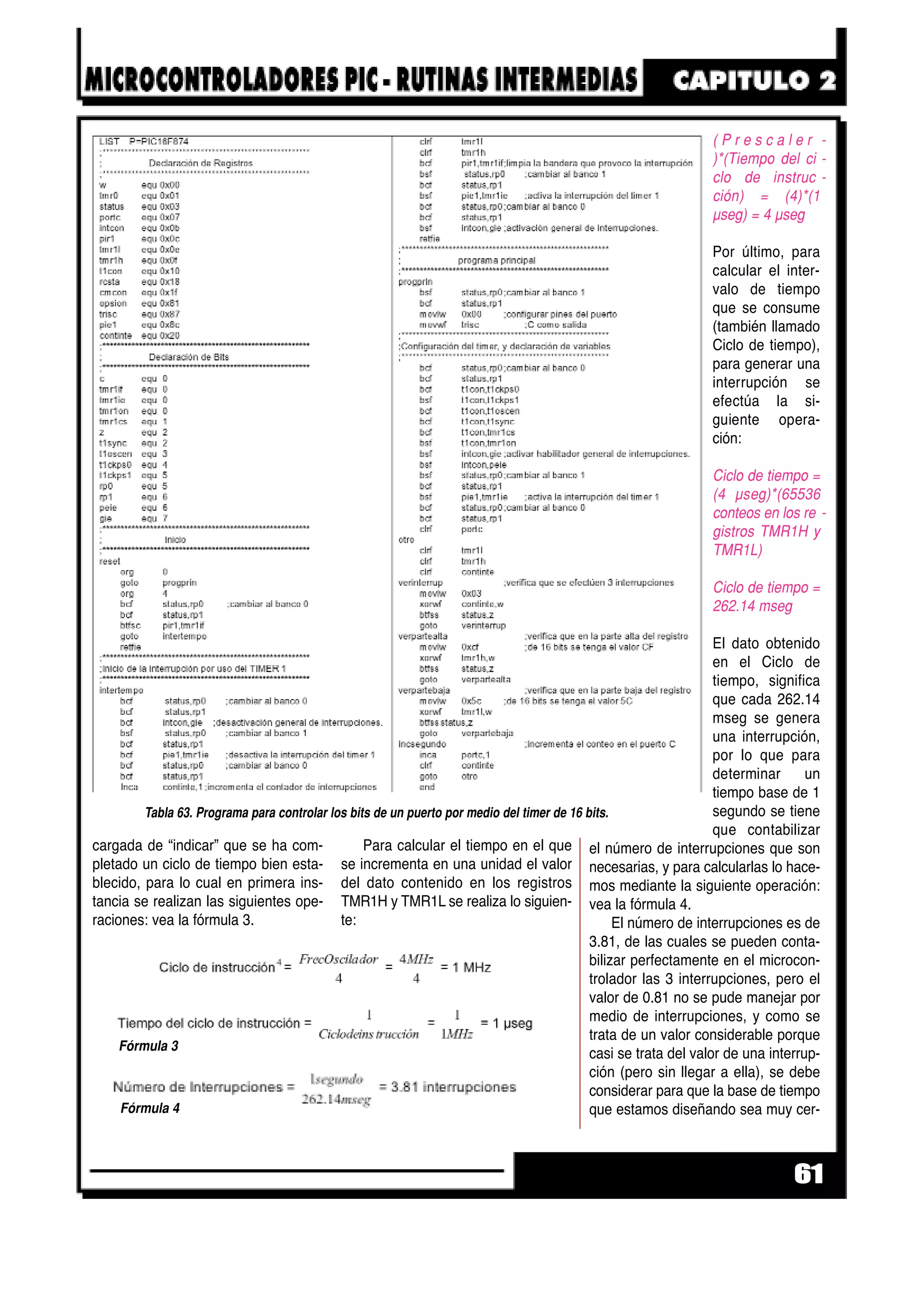 cargada de “indicar” que se ha com-
pletado un ciclo de tiempo bien esta-
blecido, para lo cual en primera ins-
tancia se realizan las siguientes ope-
raciones: vea la fórmula 3.
Para calcular el tiempo en el que
se incrementa en una unidad el valor
del dato contenido en los registros
TMR1H y TMR1L se realiza lo siguien-
te:
( P r e s c a l e r -
)*(Tiempo del ci -
clo de instruc -
ción) = (4)*(1
µseg) = 4 µseg
Por último, para
calcular el inter-
valo de tiempo
que se consume
(también llamado
Ciclo de tiempo),
para generar una
interrupción se
efectúa la si-
guiente opera-
ción:
Ciclo de tiempo =
(4 µseg)*(65536
conteos en los re -
gistros TMR1H y
TMR1L)
Ciclo de tiempo =
262.14 mseg
El dato obtenido
en el Ciclo de
tiempo, significa
que cada 262.14
mseg se genera
una interrupción,
por lo que para
determinar un
tiempo base de 1
segundo se tiene
que contabilizar
el número de interrupciones que son
necesarias, y para calcularlas lo hace-
mos mediante la siguiente operación:
vea la fórmula 4.
El número de interrupciones es de
3.81, de las cuales se pueden conta-
bilizar perfectamente en el microcon-
trolador las 3 interrupciones, pero el
valor de 0.81 no se pude manejar por
medio de interrupciones, y como se
trata de un valor considerable porque
casi se trata del valor de una interrup-
ción (pero sin llegar a ella), se debe
considerar para que la base de tiempo
que estamos diseñando sea muy cer-
61
Fórmula 4
Fórmula 3
Tabla 63. Programa para controlar los bits de un puerto por medio del timer de 16 bits.
 