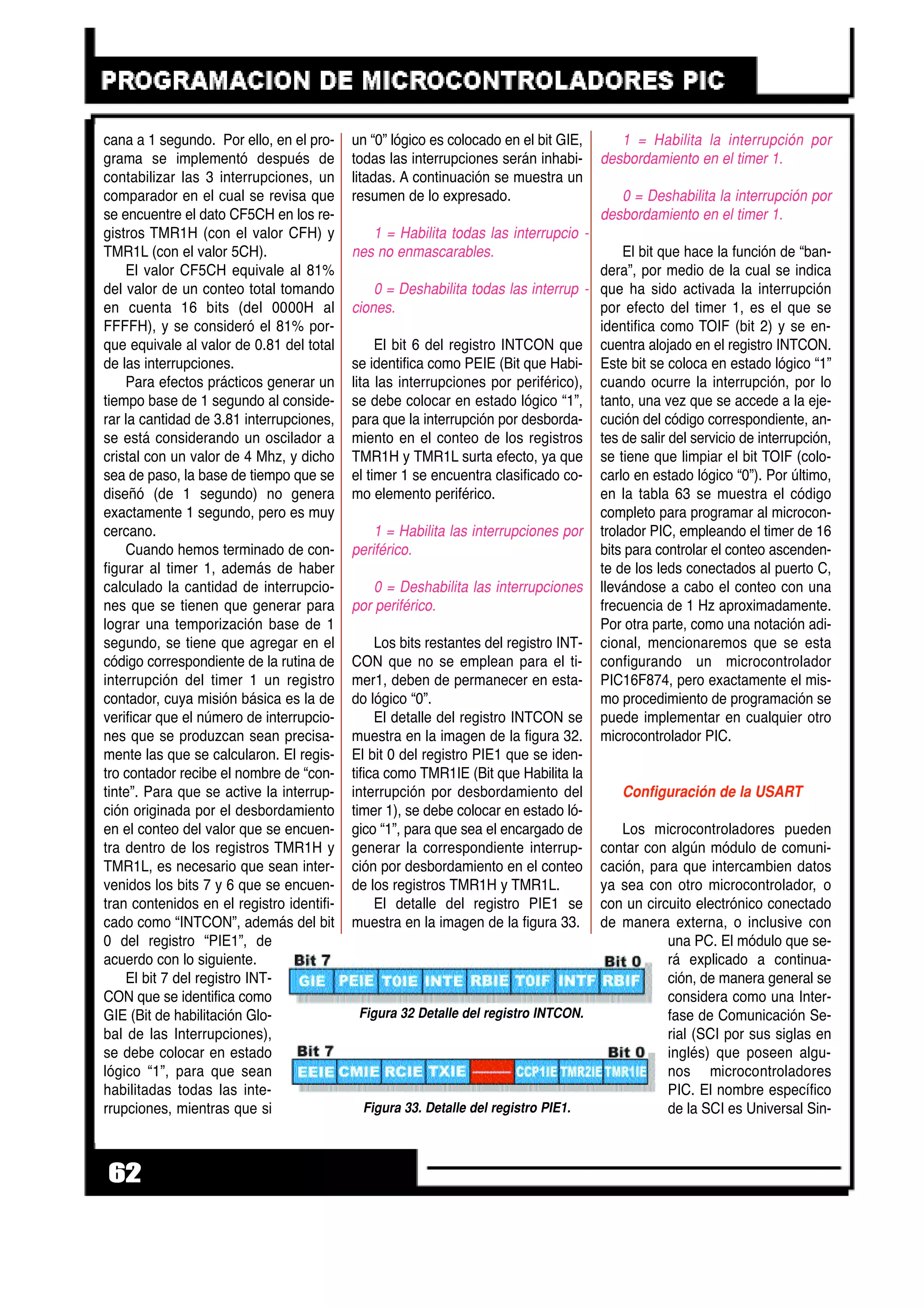 cana a 1 segundo. Por ello, en el pro-
grama se implementó después de
contabilizar las 3 interrupciones, un
comparador en el cual se revisa que
se encuentre el dato CF5CH en los re-
gistros TMR1H (con el valor CFH) y
TMR1L (con el valor 5CH).
El valor CF5CH equivale al 81%
del valor de un conteo total tomando
en cuenta 16 bits (del 0000H al
FFFFH), y se consideró el 81% por-
que equivale al valor de 0.81 del total
de las interrupciones.
Para efectos prácticos generar un
tiempo base de 1 segundo al conside-
rar la cantidad de 3.81 interrupciones,
se está considerando un oscilador a
cristal con un valor de 4 Mhz, y dicho
sea de paso, la base de tiempo que se
diseñó (de 1 segundo) no genera
exactamente 1 segundo, pero es muy
cercano.
Cuando hemos terminado de con-
figurar al timer 1, además de haber
calculado la cantidad de interrupcio-
nes que se tienen que generar para
lograr una temporización base de 1
segundo, se tiene que agregar en el
código correspondiente de la rutina de
interrupción del timer 1 un registro
contador, cuya misión básica es la de
verificar que el número de interrupcio-
nes que se produzcan sean precisa-
mente las que se calcularon. El regis-
tro contador recibe el nombre de “con-
tinte”. Para que se active la interrup-
ción originada por el desbordamiento
en el conteo del valor que se encuen-
tra dentro de los registros TMR1H y
TMR1L, es necesario que sean inter-
venidos los bits 7 y 6 que se encuen-
tran contenidos en el registro identifi-
cado como “INTCON”, además del bit
0 del registro “PIE1”, de
acuerdo con lo siguiente.
El bit 7 del registro INT-
CON que se identifica como
GIE (Bit de habilitación Glo-
bal de las Interrupciones),
se debe colocar en estado
lógico “1”, para que sean
habilitadas todas las inte-
rrupciones, mientras que si
un “0” lógico es colocado en el bit GIE,
todas las interrupciones serán inhabi-
litadas. A continuación se muestra un
resumen de lo expresado.
1 = Habilita todas las interrupcio -
nes no enmascarables.
0 = Deshabilita todas las interrup -
ciones.
El bit 6 del registro INTCON que
se identifica como PEIE (Bit que Habi-
lita las interrupciones por periférico),
se debe colocar en estado lógico “1”,
para que la interrupción por desborda-
miento en el conteo de los registros
TMR1H y TMR1L surta efecto, ya que
el timer 1 se encuentra clasificado co-
mo elemento periférico.
1 = Habilita las interrupciones por
periférico.
0 = Deshabilita las interrupciones
por periférico.
Los bits restantes del registro INT-
CON que no se emplean para el ti-
mer1, deben de permanecer en esta-
do lógico “0”.
El detalle del registro INTCON se
muestra en la imagen de la figura 32.
El bit 0 del registro PIE1 que se iden-
tifica como TMR1IE (Bit que Habilita la
interrupción por desbordamiento del
timer 1), se debe colocar en estado ló-
gico “1”, para que sea el encargado de
generar la correspondiente interrup-
ción por desbordamiento en el conteo
de los registros TMR1H y TMR1L.
El detalle del registro PIE1 se
muestra en la imagen de la figura 33.
1 = Habilita la interrupción por
desbordamiento en el timer 1.
0 = Deshabilita la interrupción por
desbordamiento en el timer 1.
El bit que hace la función de “ban-
dera”, por medio de la cual se indica
que ha sido activada la interrupción
por efecto del timer 1, es el que se
identifica como TOIF (bit 2) y se en-
cuentra alojado en el registro INTCON.
Este bit se coloca en estado lógico “1”
cuando ocurre la interrupción, por lo
tanto, una vez que se accede a la eje-
cución del código correspondiente, an-
tes de salir del servicio de interrupción,
se tiene que limpiar el bit TOIF (colo-
carlo en estado lógico “0”). Por último,
en la tabla 63 se muestra el código
completo para programar al microcon-
trolador PIC, empleando el timer de 16
bits para controlar el conteo ascenden-
te de los leds conectados al puerto C,
llevándose a cabo el conteo con una
frecuencia de 1 Hz aproximadamente.
Por otra parte, como una notación adi-
cional, mencionaremos que se esta
configurando un microcontrolador
PIC16F874, pero exactamente el mis-
mo procedimiento de programación se
puede implementar en cualquier otro
microcontrolador PIC.
Configuración de la USART
Los microcontroladores pueden
contar con algún módulo de comuni-
cación, para que intercambien datos
ya sea con otro microcontrolador, o
con un circuito electrónico conectado
de manera externa, o inclusive con
una PC. El módulo que se-
rá explicado a continua-
ción, de manera general se
considera como una Inter-
fase de Comunicación Se-
rial (SCI por sus siglas en
inglés) que poseen algu-
nos microcontroladores
PIC. El nombre específico
de la SCI es Universal Sin-
62
Figura 33. Detalle del registro PIE1.
Figura 32 Detalle del registro INTCON.
 