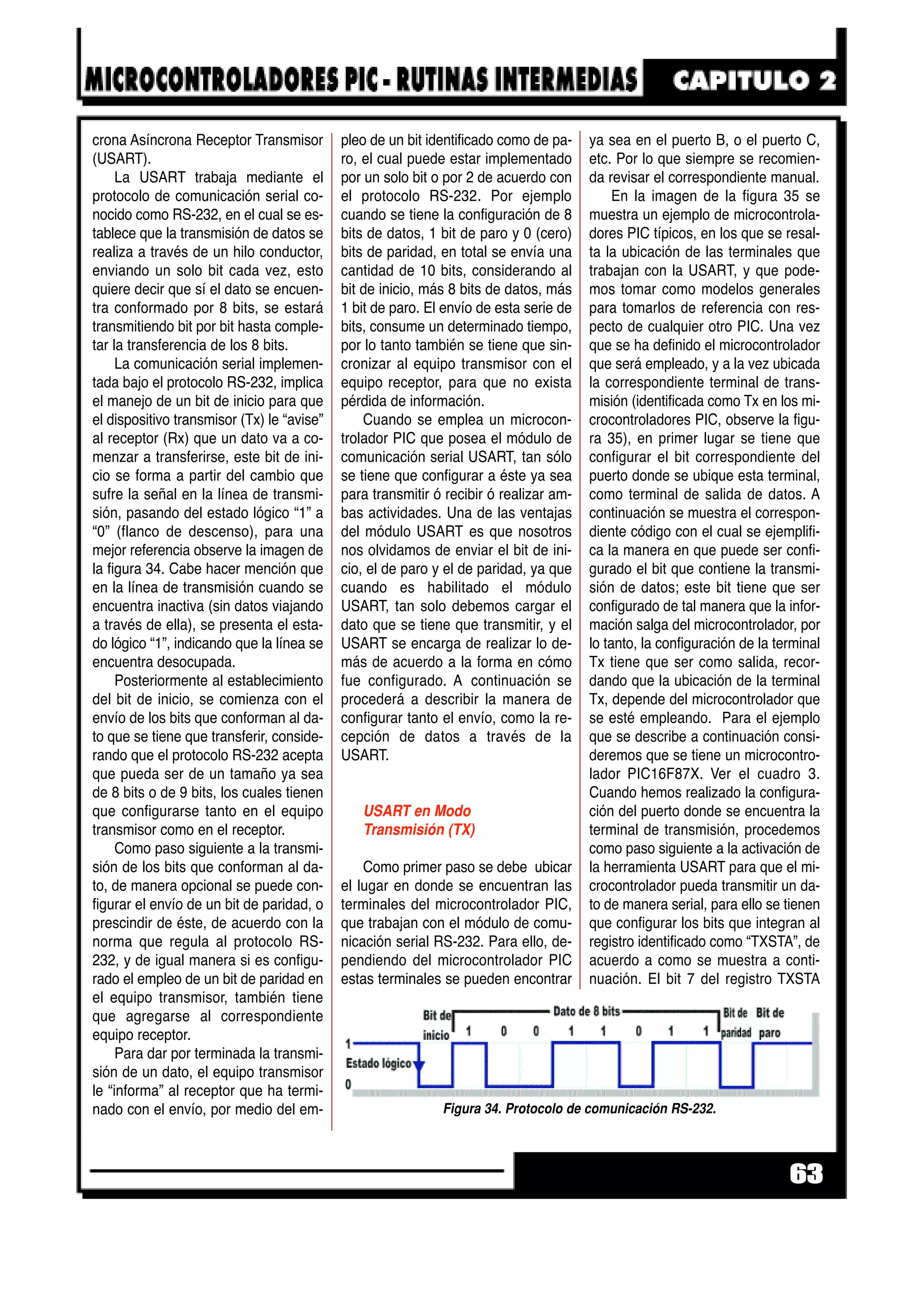 crona Asíncrona Receptor Transmisor
(USART).
La USART trabaja mediante el
protocolo de comunicación serial co-
nocido como RS-232, en el cual se es-
tablece que la transmisión de datos se
realiza a través de un hilo conductor,
enviando un solo bit cada vez, esto
quiere decir que sí el dato se encuen-
tra conformado por 8 bits, se estará
transmitiendo bit por bit hasta comple-
tar la transferencia de los 8 bits.
La comunicación serial implemen-
tada bajo el protocolo RS-232, implica
el manejo de un bit de inicio para que
el dispositivo transmisor (Tx) le “avise”
al receptor (Rx) que un dato va a co-
menzar a transferirse, este bit de ini-
cio se forma a partir del cambio que
sufre la señal en la línea de transmi-
sión, pasando del estado lógico “1” a
“0” (flanco de descenso), para una
mejor referencia observe la imagen de
la figura 34. Cabe hacer mención que
en la línea de transmisión cuando se
encuentra inactiva (sin datos viajando
a través de ella), se presenta el esta-
do lógico “1”, indicando que la línea se
encuentra desocupada.
Posteriormente al establecimiento
del bit de inicio, se comienza con el
envío de los bits que conforman al da-
to que se tiene que transferir, conside-
rando que el protocolo RS-232 acepta
que pueda ser de un tamaño ya sea
de 8 bits o de 9 bits, los cuales tienen
que configurarse tanto en el equipo
transmisor como en el receptor.
Como paso siguiente a la transmi-
sión de los bits que conforman al da-
to, de manera opcional se puede con-
figurar el envío de un bit de paridad, o
prescindir de éste, de acuerdo con la
norma que regula al protocolo RS-
232, y de igual manera si es configu-
rado el empleo de un bit de paridad en
el equipo transmisor, también tiene
que agregarse al correspondiente
equipo receptor.
Para dar por terminada la transmi-
sión de un dato, el equipo transmisor
le “informa” al receptor que ha termi-
nado con el envío, por medio del em-
pleo de un bit identificado como de pa-
ro, el cual puede estar implementado
por un solo bit o por 2 de acuerdo con
el protocolo RS-232. Por ejemplo
cuando se tiene la configuración de 8
bits de datos, 1 bit de paro y 0 (cero)
bits de paridad, en total se envía una
cantidad de 10 bits, considerando al
bit de inicio, más 8 bits de datos, más
1 bit de paro. El envío de esta serie de
bits, consume un determinado tiempo,
por lo tanto también se tiene que sin-
cronizar al equipo transmisor con el
equipo receptor, para que no exista
pérdida de información.
Cuando se emplea un microcon-
trolador PIC que posea el módulo de
comunicación serial USART, tan sólo
se tiene que configurar a éste ya sea
para transmitir ó recibir ó realizar am-
bas actividades. Una de las ventajas
del módulo USART es que nosotros
nos olvidamos de enviar el bit de ini-
cio, el de paro y el de paridad, ya que
cuando es habilitado el módulo
USART, tan solo debemos cargar el
dato que se tiene que transmitir, y el
USART se encarga de realizar lo de-
más de acuerdo a la forma en cómo
fue configurado. A continuación se
procederá a describir la manera de
configurar tanto el envío, como la re-
cepción de datos a través de la
USART.
USART en Modo
Transmisión (TX)
Como primer paso se debe ubicar
el lugar en donde se encuentran las
terminales del microcontrolador PIC,
que trabajan con el módulo de comu-
nicación serial RS-232. Para ello, de-
pendiendo del microcontrolador PIC
estas terminales se pueden encontrar
ya sea en el puerto B, o el puerto C,
etc. Por lo que siempre se recomien-
da revisar el correspondiente manual.
En la imagen de la figura 35 se
muestra un ejemplo de microcontrola-
dores PIC típicos, en los que se resal-
ta la ubicación de las terminales que
trabajan con la USART, y que pode-
mos tomar como modelos generales
para tomarlos de referencia con res-
pecto de cualquier otro PIC. Una vez
que se ha definido el microcontrolador
que será empleado, y a la vez ubicada
la correspondiente terminal de trans-
misión (identificada como Tx en los mi-
crocontroladores PIC, observe la figu-
ra 35), en primer lugar se tiene que
configurar el bit correspondiente del
puerto donde se ubique esta terminal,
como terminal de salida de datos. A
continuación se muestra el correspon-
diente código con el cual se ejemplifi-
ca la manera en que puede ser confi-
gurado el bit que contiene la transmi-
sión de datos; este bit tiene que ser
configurado de tal manera que la infor-
mación salga del microcontrolador, por
lo tanto, la configuración de la terminal
Tx tiene que ser como salida, recor-
dando que la ubicación de la terminal
Tx, depende del microcontrolador que
se esté empleando. Para el ejemplo
que se describe a continuación consi-
deremos que se tiene un microcontro-
lador PIC16F87X. Ver el cuadro 3.
Cuando hemos realizado la configura-
ción del puerto donde se encuentra la
terminal de transmisión, procedemos
como paso siguiente a la activación de
la herramienta USART para que el mi-
crocontrolador pueda transmitir un da-
to de manera serial, para ello se tienen
que configurar los bits que integran al
registro identificado como “TXSTA”, de
acuerdo a como se muestra a conti-
nuación. El bit 7 del registro TXSTA
63
Figura 34. Protocolo de comunicación RS-232.
 