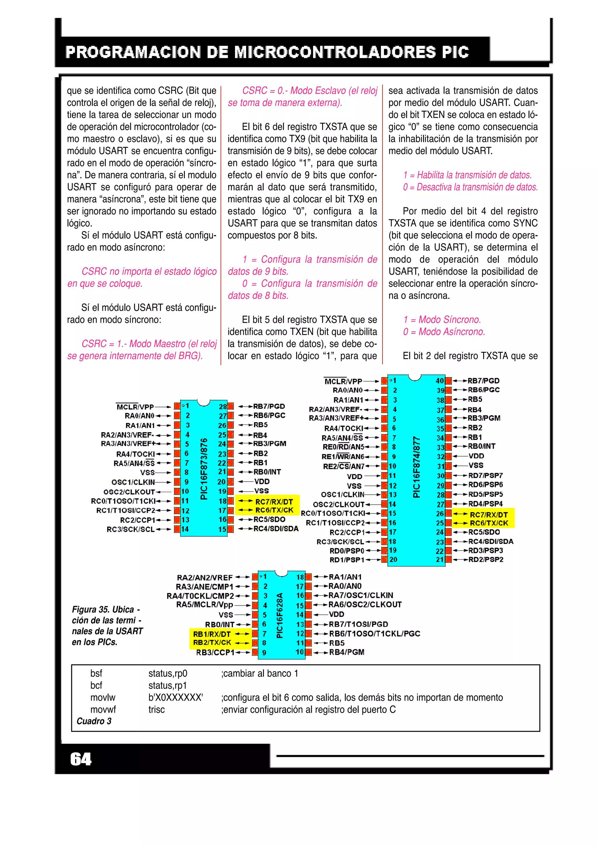 que se identifica como CSRC (Bit que
controla el origen de la señal de reloj),
tiene la tarea de seleccionar un modo
de operación del microcontrolador (co-
mo maestro o esclavo), si es que su
módulo USART se encuentra configu-
rado en el modo de operación “síncro-
na”. De manera contraria, sí el modulo
USART se configuró para operar de
manera “asíncrona”, este bit tiene que
ser ignorado no importando su estado
lógico.
Sí el módulo USART está configu-
rado en modo asíncrono:
CSRC no importa el estado lógico
en que se coloque.
Sí el módulo USART está configu-
rado en modo síncrono:
CSRC = 1.- Modo Maestro (el reloj
se genera internamente del BRG).
CSRC = 0.- Modo Esclavo (el reloj
se toma de manera externa).
El bit 6 del registro TXSTA que se
identifica como TX9 (bit que habilita la
transmisión de 9 bits), se debe colocar
en estado lógico “1”, para que surta
efecto el envío de 9 bits que confor-
marán al dato que será transmitido,
mientras que al colocar el bit TX9 en
estado lógico “0”, configura a la
USART para que se transmitan datos
compuestos por 8 bits.
1 = Configura la transmisión de
datos de 9 bits.
0 = Configura la transmisión de
datos de 8 bits.
El bit 5 del registro TXSTA que se
identifica como TXEN (bit que habilita
la transmisión de datos), se debe co-
locar en estado lógico “1”, para que
sea activada la transmisión de datos
por medio del módulo USART. Cuan-
do el bit TXEN se coloca en estado ló-
gico “0” se tiene como consecuencia
la inhabilitación de la transmisión por
medio del módulo USART.
1 = Habilita la transmisión de datos.
0 = Desactiva la transmisión de datos.
Por medio del bit 4 del registro
TXSTA que se identifica como SYNC
(bit que selecciona el modo de opera-
ción de la USART), se determina el
modo de operación del módulo
USART, teniéndose la posibilidad de
seleccionar entre la operación síncro-
na o asíncrona.
1 = Modo Síncrono.
0 = Modo Asíncrono.
El bit 2 del registro TXSTA que se
64
Figura 35. Ubica -
ción de las termi -
nales de la USART
en los PICs.
bsf status,rp0 ;cambiar al banco 1
bcf status,rp1
movlw b'X0XXXXXX' ;configura el bit 6 como salida, los demás bits no importan de momento
movwf trisc ;enviar configuración al registro del puerto C
Cuadro 3
 