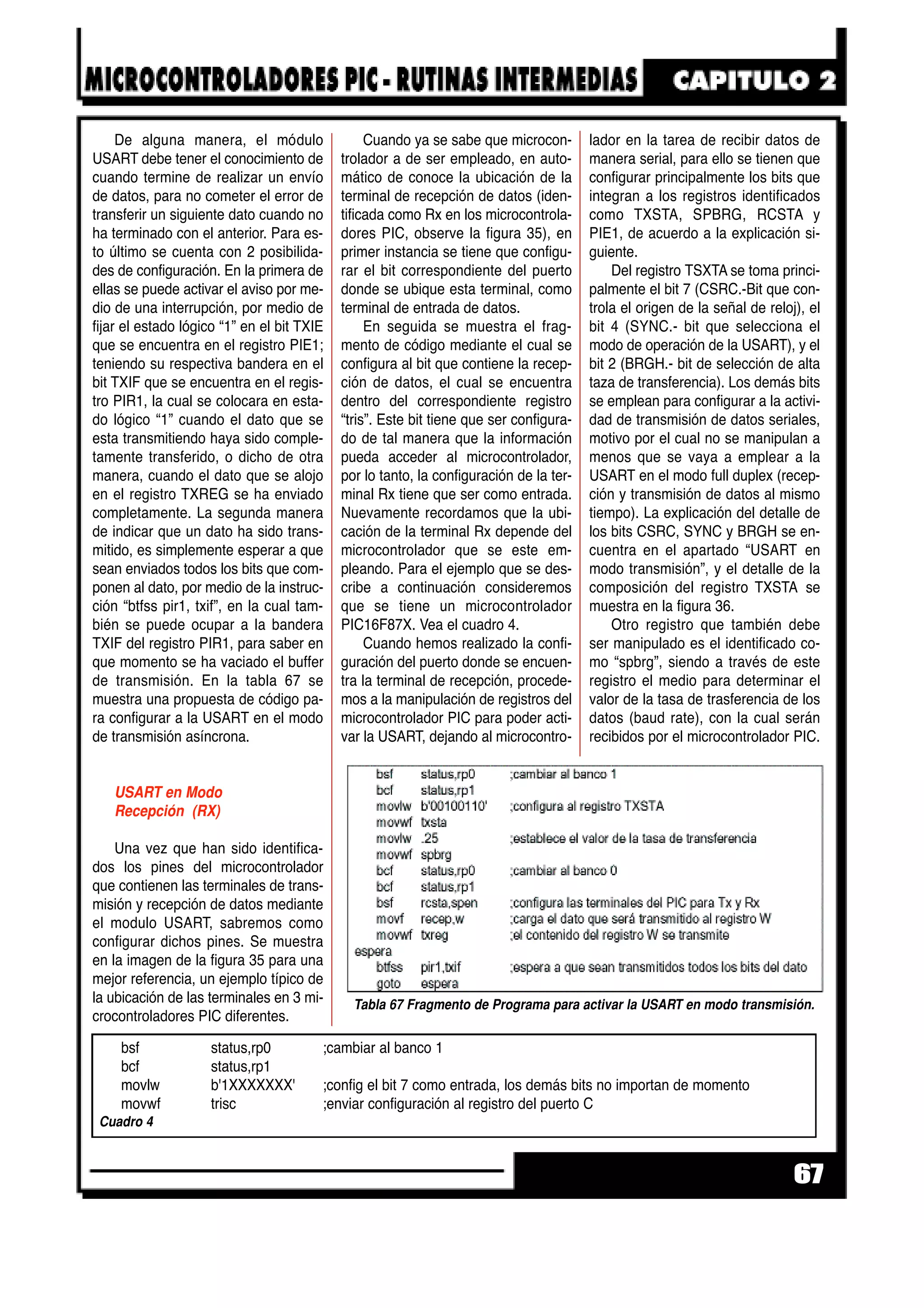 De alguna manera, el módulo
USART debe tener el conocimiento de
cuando termine de realizar un envío
de datos, para no cometer el error de
transferir un siguiente dato cuando no
ha terminado con el anterior. Para es-
to último se cuenta con 2 posibilida-
des de configuración. En la primera de
ellas se puede activar el aviso por me-
dio de una interrupción, por medio de
fijar el estado lógico “1” en el bit TXIE
que se encuentra en el registro PIE1;
teniendo su respectiva bandera en el
bit TXIF que se encuentra en el regis-
tro PIR1, la cual se colocara en esta-
do lógico “1” cuando el dato que se
esta transmitiendo haya sido comple-
tamente transferido, o dicho de otra
manera, cuando el dato que se alojo
en el registro TXREG se ha enviado
completamente. La segunda manera
de indicar que un dato ha sido trans-
mitido, es simplemente esperar a que
sean enviados todos los bits que com-
ponen al dato, por medio de la instruc-
ción “btfss pir1, txif”, en la cual tam-
bién se puede ocupar a la bandera
TXIF del registro PIR1, para saber en
que momento se ha vaciado el buffer
de transmisión. En la tabla 67 se
muestra una propuesta de código pa-
ra configurar a la USART en el modo
de transmisión asíncrona.
USART en Modo
Recepción (RX)
Una vez que han sido identifica-
dos los pines del microcontrolador
que contienen las terminales de trans-
misión y recepción de datos mediante
el modulo USART, sabremos como
configurar dichos pines. Se muestra
en la imagen de la figura 35 para una
mejor referencia, un ejemplo típico de
la ubicación de las terminales en 3 mi-
crocontroladores PIC diferentes.
Cuando ya se sabe que microcon-
trolador a de ser empleado, en auto-
mático de conoce la ubicación de la
terminal de recepción de datos (iden-
tificada como Rx en los microcontrola-
dores PIC, observe la figura 35), en
primer instancia se tiene que configu-
rar el bit correspondiente del puerto
donde se ubique esta terminal, como
terminal de entrada de datos.
En seguida se muestra el frag-
mento de código mediante el cual se
configura al bit que contiene la recep-
ción de datos, el cual se encuentra
dentro del correspondiente registro
“tris”. Este bit tiene que ser configura-
do de tal manera que la información
pueda acceder al microcontrolador,
por lo tanto, la configuración de la ter-
minal Rx tiene que ser como entrada.
Nuevamente recordamos que la ubi-
cación de la terminal Rx depende del
microcontrolador que se este em-
pleando. Para el ejemplo que se des-
cribe a continuación consideremos
que se tiene un microcontrolador
PIC16F87X. Vea el cuadro 4.
Cuando hemos realizado la confi-
guración del puerto donde se encuen-
tra la terminal de recepción, procede-
mos a la manipulación de registros del
microcontrolador PIC para poder acti-
var la USART, dejando al microcontro-
lador en la tarea de recibir datos de
manera serial, para ello se tienen que
configurar principalmente los bits que
integran a los registros identificados
como TXSTA, SPBRG, RCSTA y
PIE1, de acuerdo a la explicación si-
guiente.
Del registro TSXTA se toma princi-
palmente el bit 7 (CSRC.-Bit que con-
trola el origen de la señal de reloj), el
bit 4 (SYNC.- bit que selecciona el
modo de operación de la USART), y el
bit 2 (BRGH.- bit de selección de alta
taza de transferencia). Los demás bits
se emplean para configurar a la activi-
dad de transmisión de datos seriales,
motivo por el cual no se manipulan a
menos que se vaya a emplear a la
USART en el modo full duplex (recep-
ción y transmisión de datos al mismo
tiempo). La explicación del detalle de
los bits CSRC, SYNC y BRGH se en-
cuentra en el apartado “USART en
modo transmisión”, y el detalle de la
composición del registro TXSTA se
muestra en la figura 36.
Otro registro que también debe
ser manipulado es el identificado co-
mo “spbrg”, siendo a través de este
registro el medio para determinar el
valor de la tasa de trasferencia de los
datos (baud rate), con la cual serán
recibidos por el microcontrolador PIC.
67
Tabla 67 Fragmento de Programa para activar la USART en modo transmisión.
bsf status,rp0 ;cambiar al banco 1
bcf status,rp1
movlw b'1XXXXXXX' ;config el bit 7 como entrada, los demás bits no importan de momento
movwf trisc ;enviar configuración al registro del puerto C
Cuadro 4
 