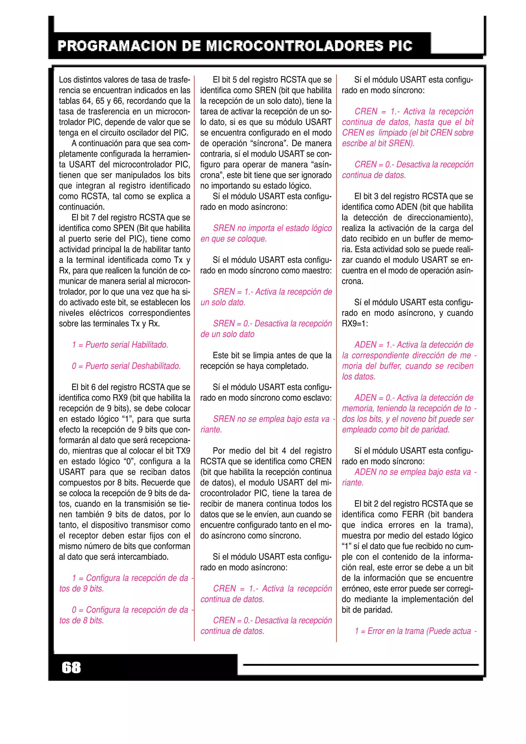 Los distintos valores de tasa de trasfe-
rencia se encuentran indicados en las
tablas 64, 65 y 66, recordando que la
tasa de trasferencia en un microcon-
trolador PIC, depende de valor que se
tenga en el circuito oscilador del PIC.
A continuación para que sea com-
pletamente configurada la herramien-
ta USART del microcontrolador PIC,
tienen que ser manipulados los bits
que integran al registro identificado
como RCSTA, tal como se explica a
continuación.
El bit 7 del registro RCSTA que se
identifica como SPEN (Bit que habilita
al puerto serie del PIC), tiene como
actividad principal la de habilitar tanto
a la terminal identificada como Tx y
Rx, para que realicen la función de co-
municar de manera serial al microcon-
trolador, por lo que una vez que ha si-
do activado este bit, se establecen los
niveles eléctricos correspondientes
sobre las terminales Tx y Rx.
1 = Puerto serial Habilitado.
0 = Puerto serial Deshabilitado.
El bit 6 del registro RCSTA que se
identifica como RX9 (bit que habilita la
recepción de 9 bits), se debe colocar
en estado lógico “1”, para que surta
efecto la recepción de 9 bits que con-
formarán al dato que será recepciona-
do, mientras que al colocar el bit TX9
en estado lógico “0”, configura a la
USART para que se reciban datos
compuestos por 8 bits. Recuerde que
se coloca la recepción de 9 bits de da-
tos, cuando en la transmisión se tie-
nen también 9 bits de datos, por lo
tanto, el dispositivo transmisor como
el receptor deben estar fijos con el
mismo número de bits que conforman
al dato que será intercambiado.
1 = Configura la recepción de da -
tos de 9 bits.
0 = Configura la recepción de da -
tos de 8 bits.
El bit 5 del registro RCSTA que se
identifica como SREN (bit que habilita
la recepción de un solo dato), tiene la
tarea de activar la recepción de un so-
lo dato, si es que su módulo USART
se encuentra configurado en el modo
de operación “síncrona”. De manera
contraria, sí el modulo USART se con-
figuro para operar de manera “asín-
crona”, este bit tiene que ser ignorado
no importando su estado lógico.
Sí el módulo USART esta configu-
rado en modo asíncrono:
SREN no importa el estado lógico
en que se coloque.
Sí el módulo USART esta configu-
rado en modo síncrono como maestro:
SREN = 1.- Activa la recepción de
un solo dato.
SREN = 0.- Desactiva la recepción
de un solo dato
Este bit se limpia antes de que la
recepción se haya completado.
Sí el módulo USART esta configu-
rado en modo síncrono como esclavo:
SREN no se emplea bajo esta va -
riante.
Por medio del bit 4 del registro
RCSTA que se identifica como CREN
(bit que habilita la recepción continua
de datos), el modulo USART del mi-
crocontrolador PIC, tiene la tarea de
recibir de manera continua todos los
datos que se le envíen, aun cuando se
encuentre configurado tanto en el mo-
do asíncrono como síncrono.
Sí el módulo USART esta configu-
rado en modo asíncrono:
CREN = 1.- Activa la recepción
continua de datos.
CREN = 0.- Desactiva la recepción
continua de datos.
Sí el módulo USART esta configu-
rado en modo síncrono:
CREN = 1.- Activa la recepción
continua de datos, hasta que el bit
CREN es limpiado (el bit CREN sobre
escribe al bit SREN).
CREN = 0.- Desactiva la recepción
continua de datos.
El bit 3 del registro RCSTA que se
identifica como ADEN (bit que habilita
la detección de direccionamiento),
realiza la activación de la carga del
dato recibido en un buffer de memo-
ria. Esta actividad solo se puede reali-
zar cuando el modulo USART se en-
cuentra en el modo de operación asín-
crona.
Sí el módulo USART esta configu-
rado en modo asíncrono, y cuando
RX9=1:
ADEN = 1.- Activa la detección de
la correspondiente dirección de me -
moria del buffer, cuando se reciben
los datos.
ADEN = 0.- Activa la detección de
memoria, teniendo la recepción de to -
dos los bits, y el noveno bit puede ser
empleado como bit de paridad.
Sí el módulo USART esta configu-
rado en modo síncrono:
ADEN no se emplea bajo esta va -
riante.
El bit 2 del registro RCSTA que se
identifica como FERR (bit bandera
que indica errores en la trama),
muestra por medio del estado lógico
“1” sí el dato que fue recibido no cum-
ple con el contenido de la informa-
ción real, este error se debe a un bit
de la información que se encuentre
erróneo, este error puede ser corregi-
do mediante la implementación del
bit de paridad.
1 = Error en la trama (Puede actua -
68
 