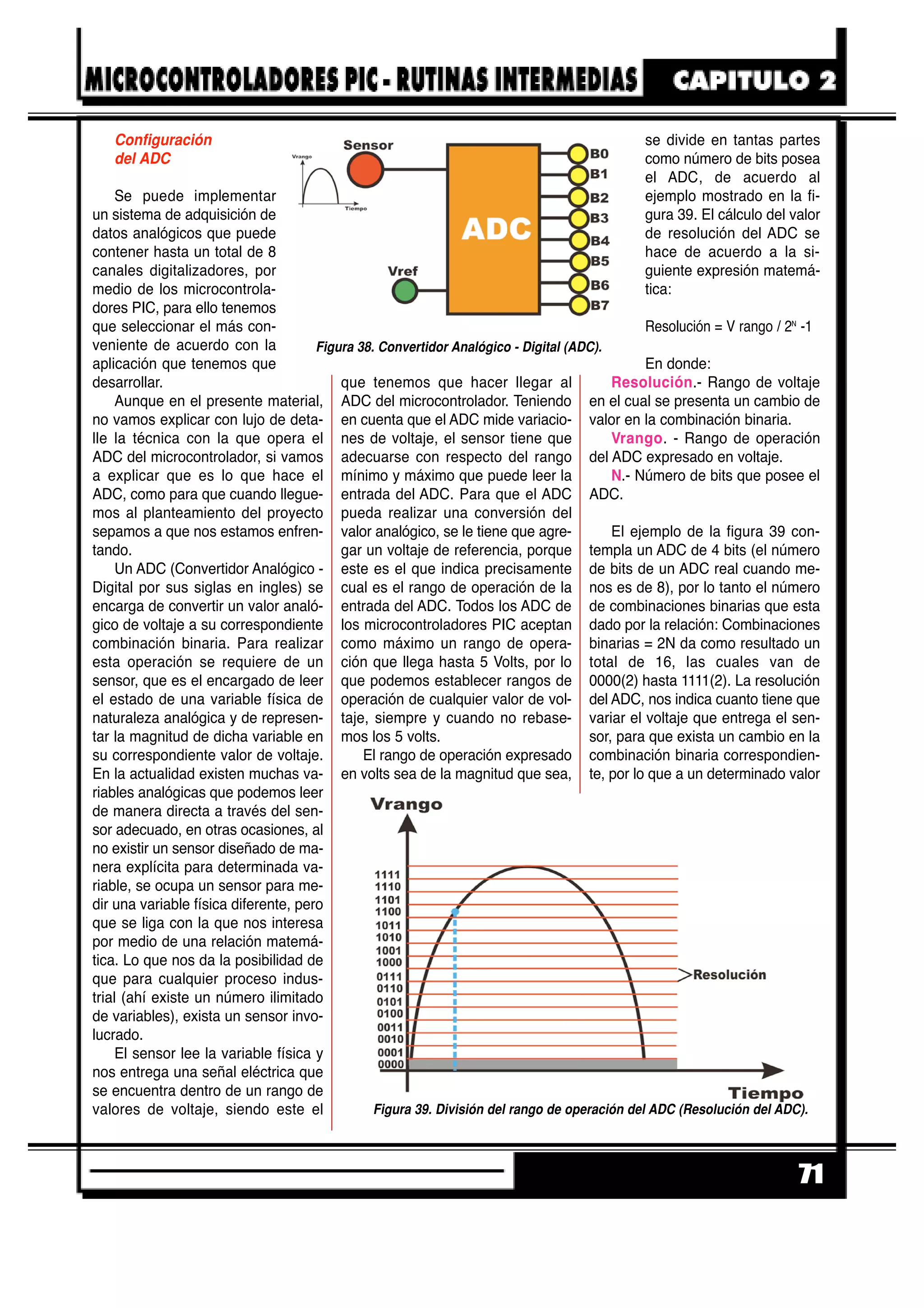 Configuración
del ADC
Se puede implementar
un sistema de adquisición de
datos analógicos que puede
contener hasta un total de 8
canales digitalizadores, por
medio de los microcontrola-
dores PIC, para ello tenemos
que seleccionar el más con-
veniente de acuerdo con la
aplicación que tenemos que
desarrollar.
Aunque en el presente material,
no vamos explicar con lujo de deta-
lle la técnica con la que opera el
ADC del microcontrolador, si vamos
a explicar que es lo que hace el
ADC, como para que cuando llegue-
mos al planteamiento del proyecto
sepamos a que nos estamos enfren-
tando.
Un ADC (Convertidor Analógico -
Digital por sus siglas en ingles) se
encarga de convertir un valor analó-
gico de voltaje a su correspondiente
combinación binaria. Para realizar
esta operación se requiere de un
sensor, que es el encargado de leer
el estado de una variable física de
naturaleza analógica y de represen-
tar la magnitud de dicha variable en
su correspondiente valor de voltaje.
En la actualidad existen muchas va-
riables analógicas que podemos leer
de manera directa a través del sen-
sor adecuado, en otras ocasiones, al
no existir un sensor diseñado de ma-
nera explícita para determinada va-
riable, se ocupa un sensor para me-
dir una variable física diferente, pero
que se liga con la que nos interesa
por medio de una relación matemá-
tica. Lo que nos da la posibilidad de
que para cualquier proceso indus-
trial (ahí existe un número ilimitado
de variables), exista un sensor invo-
lucrado.
El sensor lee la variable física y
nos entrega una señal eléctrica que
se encuentra dentro de un rango de
valores de voltaje, siendo este el
que tenemos que hacer llegar al
ADC del microcontrolador. Teniendo
en cuenta que el ADC mide variacio-
nes de voltaje, el sensor tiene que
adecuarse con respecto del rango
mínimo y máximo que puede leer la
entrada del ADC. Para que el ADC
pueda realizar una conversión del
valor analógico, se le tiene que agre-
gar un voltaje de referencia, porque
este es el que indica precisamente
cual es el rango de operación de la
entrada del ADC. Todos los ADC de
los microcontroladores PIC aceptan
como máximo un rango de opera-
ción que llega hasta 5 Volts, por lo
que podemos establecer rangos de
operación de cualquier valor de vol-
taje, siempre y cuando no rebase-
mos los 5 volts.
El rango de operación expresado
en volts sea de la magnitud que sea,
se divide en tantas partes
como número de bits posea
el ADC, de acuerdo al
ejemplo mostrado en la fi-
gura 39. El cálculo del valor
de resolución del ADC se
hace de acuerdo a la si-
guiente expresión matemá-
tica:
Resolución = V rango / 2N
-1
En donde:
Resolución.- Rango de voltaje
en el cual se presenta un cambio de
valor en la combinación binaria.
Vrango. - Rango de operación
del ADC expresado en voltaje.
N.- Número de bits que posee el
ADC.
El ejemplo de la figura 39 con-
templa un ADC de 4 bits (el número
de bits de un ADC real cuando me-
nos es de 8), por lo tanto el número
de combinaciones binarias que esta
dado por la relación: Combinaciones
binarias = 2N da como resultado un
total de 16, las cuales van de
0000(2) hasta 1111(2). La resolución
del ADC, nos indica cuanto tiene que
variar el voltaje que entrega el sen-
sor, para que exista un cambio en la
combinación binaria correspondien-
te, por lo que a un determinado valor
71
Figura 38. Convertidor Analógico - Digital (ADC).
Figura 39. División del rango de operación del ADC (Resolución del ADC).
 