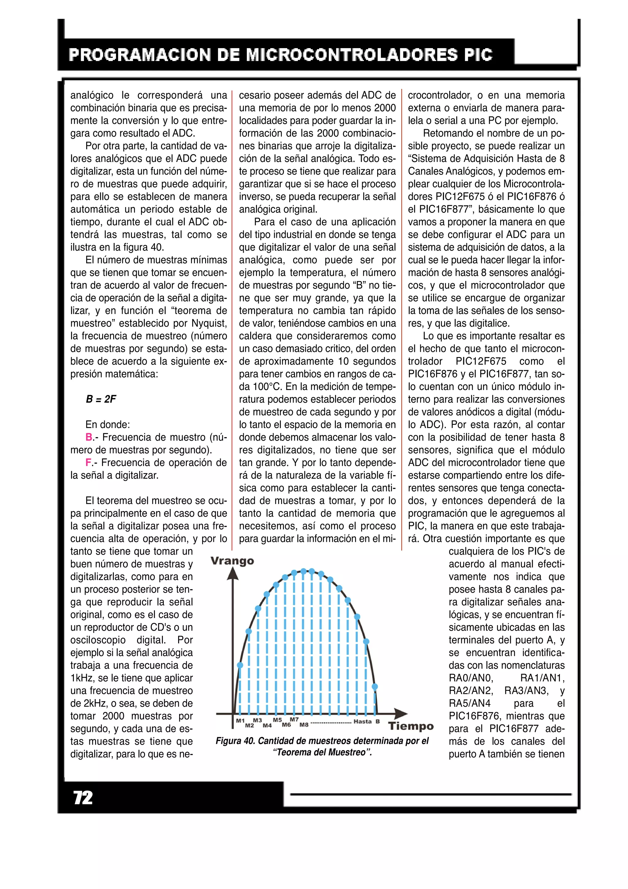 analógico le corresponderá una
combinación binaria que es precisa-
mente la conversión y lo que entre-
gara como resultado el ADC.
Por otra parte, la cantidad de va-
lores analógicos que el ADC puede
digitalizar, esta un función del núme-
ro de muestras que puede adquirir,
para ello se establecen de manera
automática un periodo estable de
tiempo, durante el cual el ADC ob-
tendrá las muestras, tal como se
ilustra en la figura 40.
El número de muestras mínimas
que se tienen que tomar se encuen-
tran de acuerdo al valor de frecuen-
cia de operación de la señal a digita-
lizar, y en función el “teorema de
muestreo” establecido por Nyquist,
la frecuencia de muestreo (número
de muestras por segundo) se esta-
blece de acuerdo a la siguiente ex-
presión matemática:
B = 2F
En donde:
B.- Frecuencia de muestro (nú-
mero de muestras por segundo).
F.- Frecuencia de operación de
la señal a digitalizar.
El teorema del muestreo se ocu-
pa principalmente en el caso de que
la señal a digitalizar posea una fre-
cuencia alta de operación, y por lo
tanto se tiene que tomar un
buen número de muestras y
digitalizarlas, como para en
un proceso posterior se ten-
ga que reproducir la señal
original, como es el caso de
un reproductor de CD's o un
osciloscopio digital. Por
ejemplo si la señal analógica
trabaja a una frecuencia de
1kHz, se le tiene que aplicar
una frecuencia de muestreo
de 2kHz, o sea, se deben de
tomar 2000 muestras por
segundo, y cada una de es-
tas muestras se tiene que
digitalizar, para lo que es ne-
cesario poseer además del ADC de
una memoria de por lo menos 2000
localidades para poder guardar la in-
formación de las 2000 combinacio-
nes binarias que arroje la digitaliza-
ción de la señal analógica. Todo es-
te proceso se tiene que realizar para
garantizar que si se hace el proceso
inverso, se pueda recuperar la señal
analógica original.
Para el caso de una aplicación
del tipo industrial en donde se tenga
que digitalizar el valor de una señal
analógica, como puede ser por
ejemplo la temperatura, el número
de muestras por segundo “B” no tie-
ne que ser muy grande, ya que la
temperatura no cambia tan rápido
de valor, teniéndose cambios en una
caldera que consideraremos como
un caso demasiado critico, del orden
de aproximadamente 10 segundos
para tener cambios en rangos de ca-
da 100°C. En la medición de tempe-
ratura podemos establecer periodos
de muestreo de cada segundo y por
lo tanto el espacio de la memoria en
donde debemos almacenar los valo-
res digitalizados, no tiene que ser
tan grande. Y por lo tanto depende-
rá de la naturaleza de la variable fí-
sica como para establecer la canti-
dad de muestras a tomar, y por lo
tanto la cantidad de memoria que
necesitemos, así como el proceso
para guardar la información en el mi-
crocontrolador, o en una memoria
externa o enviarla de manera para-
lela o serial a una PC por ejemplo.
Retomando el nombre de un po-
sible proyecto, se puede realizar un
“Sistema de Adquisición Hasta de 8
Canales Analógicos, y podemos em-
plear cualquier de los Microcontrola-
dores PIC12F675 ó el PIC16F876 ó
el PIC16F877”, básicamente lo que
vamos a proponer la manera en que
se debe configurar el ADC para un
sistema de adquisición de datos, a la
cual se le pueda hacer llegar la infor-
mación de hasta 8 sensores analógi-
cos, y que el microcontrolador que
se utilice se encargue de organizar
la toma de las señales de los senso-
res, y que las digitalice.
Lo que es importante resaltar es
el hecho de que tanto el microcon-
trolador PIC12F675 como el
PIC16F876 y el PIC16F877, tan so-
lo cuentan con un único módulo in-
terno para realizar las conversiones
de valores anódicos a digital (módu-
lo ADC). Por esta razón, al contar
con la posibilidad de tener hasta 8
sensores, significa que el módulo
ADC del microcontrolador tiene que
estarse compartiendo entre los dife-
rentes sensores que tenga conecta-
dos, y entonces dependerá de la
programación que le agreguemos al
PIC, la manera en que este trabaja-
rá. Otra cuestión importante es que
cualquiera de los PIC's de
acuerdo al manual efecti-
vamente nos indica que
posee hasta 8 canales pa-
ra digitalizar señales ana-
lógicas, y se encuentran fí-
sicamente ubicadas en las
terminales del puerto A, y
se encuentran identifica-
das con las nomenclaturas
RA0/AN0, RA1/AN1,
RA2/AN2, RA3/AN3, y
RA5/AN4 para el
PIC16F876, mientras que
para el PIC16F877 ade-
más de los canales del
puerto A también se tienen
72
Figura 40. Cantidad de muestreos determinada por el
“Teorema del Muestreo”.
 