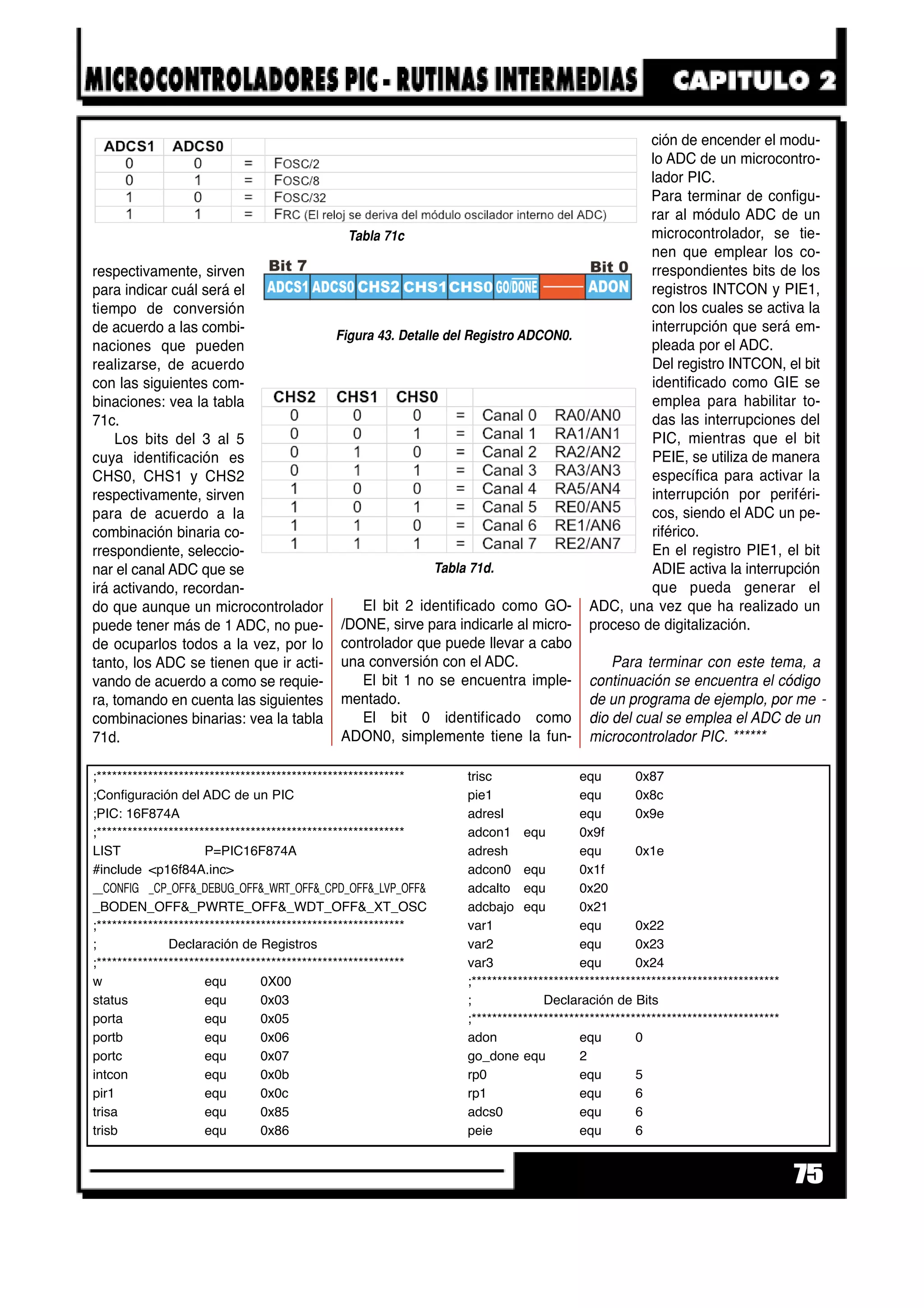 respectivamente, sirven
para indicar cuál será el
tiempo de conversión
de acuerdo a las combi-
naciones que pueden
realizarse, de acuerdo
con las siguientes com-
binaciones: vea la tabla
71c.
Los bits del 3 al 5
cuya identificación es
CHS0, CHS1 y CHS2
respectivamente, sirven
para de acuerdo a la
combinación binaria co-
rrespondiente, seleccio-
nar el canal ADC que se
irá activando, recordan-
do que aunque un microcontrolador
puede tener más de 1 ADC, no pue-
de ocuparlos todos a la vez, por lo
tanto, los ADC se tienen que ir acti-
vando de acuerdo a como se requie-
ra, tomando en cuenta las siguientes
combinaciones binarias: vea la tabla
71d.
El bit 2 identificado como GO-
/DONE, sirve para indicarle al micro-
controlador que puede llevar a cabo
una conversión con el ADC.
El bit 1 no se encuentra imple-
mentado.
El bit 0 identificado como
ADON0, simplemente tiene la fun-
ción de encender el modu-
lo ADC de un microcontro-
lador PIC.
Para terminar de configu-
rar al módulo ADC de un
microcontrolador, se tie-
nen que emplear los co-
rrespondientes bits de los
registros INTCON y PIE1,
con los cuales se activa la
interrupción que será em-
pleada por el ADC.
Del registro INTCON, el bit
identificado como GIE se
emplea para habilitar to-
das las interrupciones del
PIC, mientras que el bit
PEIE, se utiliza de manera
específica para activar la
interrupción por periféri-
cos, siendo el ADC un pe-
riférico.
En el registro PIE1, el bit
ADIE activa la interrupción
que pueda generar el
ADC, una vez que ha realizado un
proceso de digitalización.
Para terminar con este tema, a
continuación se encuentra el código
de un programa de ejemplo, por me -
dio del cual se emplea el ADC de un
microcontrolador PIC. ******
75
Tabla 71d.
Tabla 71c
Figura 43. Detalle del Registro ADCON0.
;************************************************************
;Configuración del ADC de un PIC
;PIC: 16F874A
;************************************************************
LIST P=PIC16F874A
#include <p16f84A.inc>
__CONFIG _CP_OFF&_DEBUG_OFF&_WRT_OFF&_CPD_OFF&_LVP_OFF&
_BODEN_OFF&_PWRTE_OFF&_WDT_OFF&_XT_OSC
;************************************************************
; Declaración de Registros
;************************************************************
w equ 0X00
status equ 0x03
porta equ 0x05
portb equ 0x06
portc equ 0x07
intcon equ 0x0b
pir1 equ 0x0c
trisa equ 0x85
trisb equ 0x86
trisc equ 0x87
pie1 equ 0x8c
adresl equ 0x9e
adcon1 equ 0x9f
adresh equ 0x1e
adcon0 equ 0x1f
adcalto equ 0x20
adcbajo equ 0x21
var1 equ 0x22
var2 equ 0x23
var3 equ 0x24
;************************************************************
; Declaración de Bits
;************************************************************
adon equ 0
go_done equ 2
rp0 equ 5
rp1 equ 6
adcs0 equ 6
peie equ 6
 