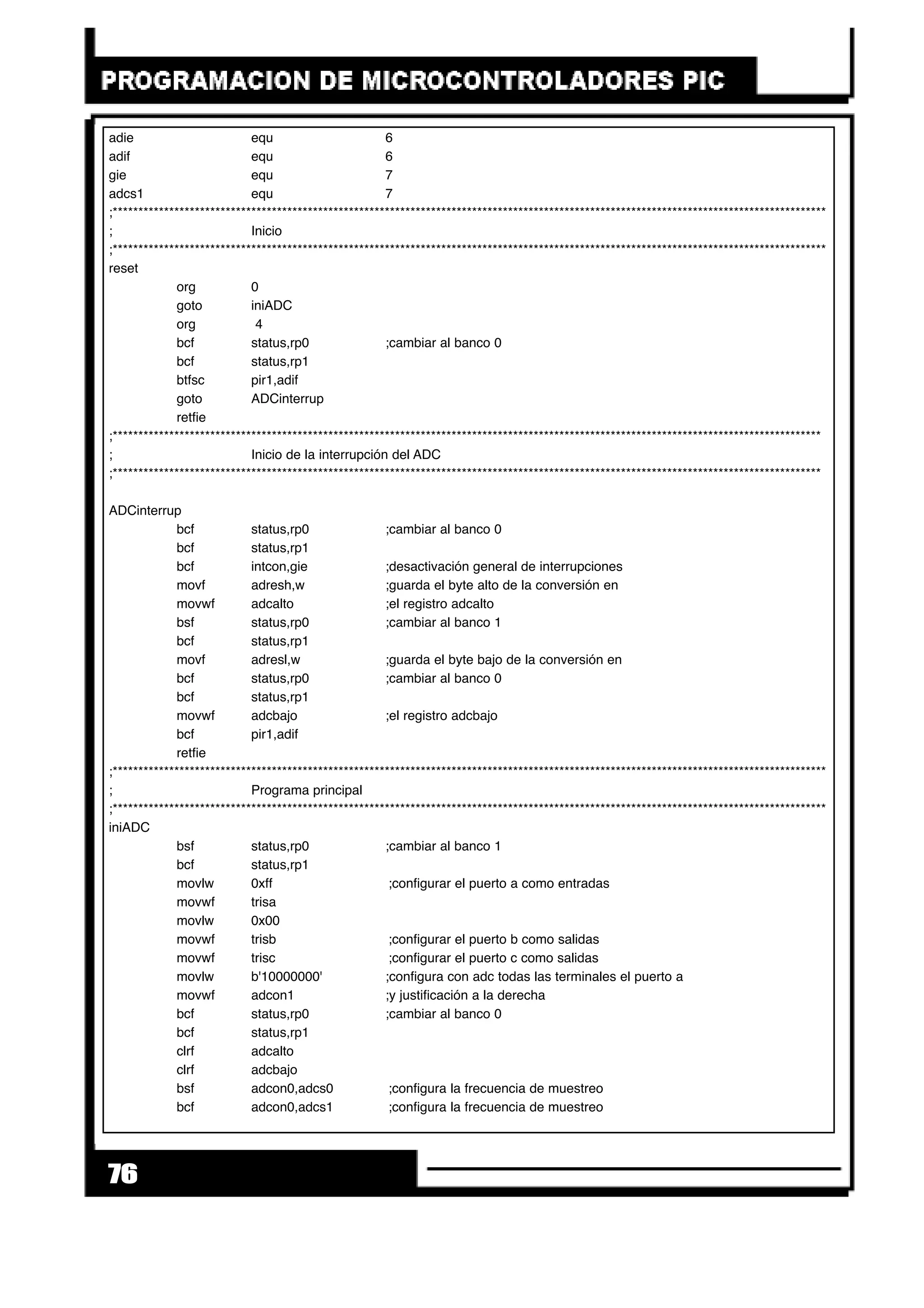 76
adie equ 6
adif equ 6
gie equ 7
adcs1 equ 7
;*******************************************************************************************************************************************
; Inicio
;*******************************************************************************************************************************************
reset
org 0
goto iniADC
org 4
bcf status,rp0 ;cambiar al banco 0
bcf status,rp1
btfsc pir1,adif
goto ADCinterrup
retfie
;******************************************************************************************************************************************
; Inicio de la interrupción del ADC
;******************************************************************************************************************************************
ADCinterrup
bcf status,rp0 ;cambiar al banco 0
bcf status,rp1
bcf intcon,gie ;desactivación general de interrupciones
movf adresh,w ;guarda el byte alto de la conversión en
movwf adcalto ;el registro adcalto
bsf status,rp0 ;cambiar al banco 1
bcf status,rp1
movf adresl,w ;guarda el byte bajo de la conversión en
bcf status,rp0 ;cambiar al banco 0
bcf status,rp1
movwf adcbajo ;el registro adcbajo
bcf pir1,adif
retfie
;*******************************************************************************************************************************************
; Programa principal
;*******************************************************************************************************************************************
iniADC
bsf status,rp0 ;cambiar al banco 1
bcf status,rp1
movlw 0xff ;configurar el puerto a como entradas
movwf trisa
movlw 0x00
movwf trisb ;configurar el puerto b como salidas
movwf trisc ;configurar el puerto c como salidas
movlw b'10000000' ;configura con adc todas las terminales el puerto a
movwf adcon1 ;y justificación a la derecha
bcf status,rp0 ;cambiar al banco 0
bcf status,rp1
clrf adcalto
clrf adcbajo
bsf adcon0,adcs0 ;configura la frecuencia de muestreo
bcf adcon0,adcs1 ;configura la frecuencia de muestreo
 