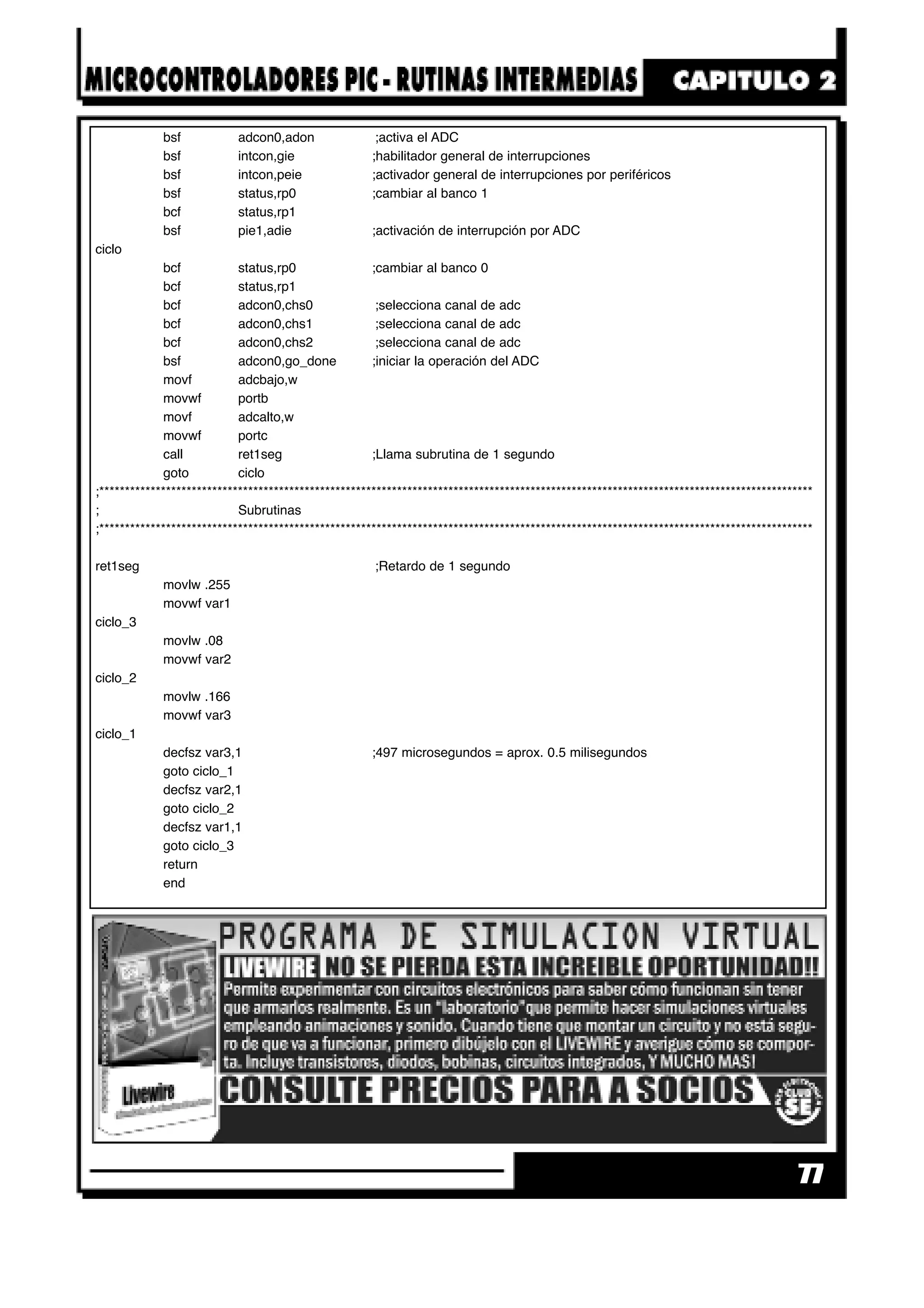 77
bsf adcon0,adon ;activa el ADC
bsf intcon,gie ;habilitador general de interrupciones
bsf intcon,peie ;activador general de interrupciones por periféricos
bsf status,rp0 ;cambiar al banco 1
bcf status,rp1
bsf pie1,adie ;activación de interrupción por ADC
ciclo
bcf status,rp0 ;cambiar al banco 0
bcf status,rp1
bcf adcon0,chs0 ;selecciona canal de adc
bcf adcon0,chs1 ;selecciona canal de adc
bcf adcon0,chs2 ;selecciona canal de adc
bsf adcon0,go_done ;iniciar la operación del ADC
movf adcbajo,w
movwf portb
movf adcalto,w
movwf portc
call ret1seg ;Llama subrutina de 1 segundo
goto ciclo
;*******************************************************************************************************************************************
; Subrutinas
;*******************************************************************************************************************************************
ret1seg ;Retardo de 1 segundo
movlw .255
movwf var1
ciclo_3
movlw .08
movwf var2
ciclo_2
movlw .166
movwf var3
ciclo_1
decfsz var3,1 ;497 microsegundos = aprox. 0.5 milisegundos
goto ciclo_1
decfsz var2,1
goto ciclo_2
decfsz var1,1
goto ciclo_3
return
end
 