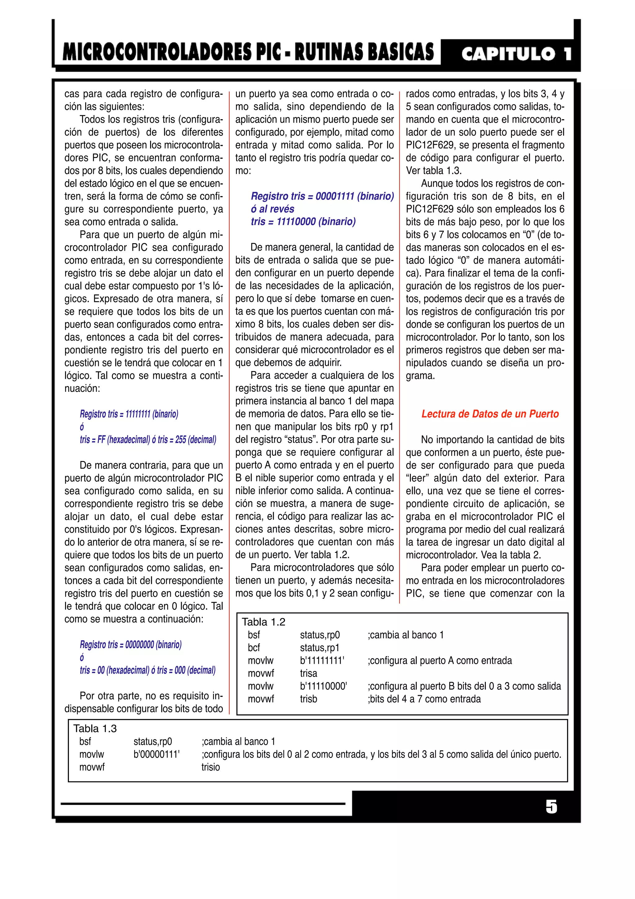 cas para cada registro de configura-
ción las siguientes:
Todos los registros tris (configura-
ción de puertos) de los diferentes
puertos que poseen los microcontrola-
dores PIC, se encuentran conforma-
dos por 8 bits, los cuales dependiendo
del estado lógico en el que se encuen-
tren, será la forma de cómo se confi-
gure su correspondiente puerto, ya
sea como entrada o salida.
Para que un puerto de algún mi-
crocontrolador PIC sea configurado
como entrada, en su correspondiente
registro tris se debe alojar un dato el
cual debe estar compuesto por 1's ló-
gicos. Expresado de otra manera, sí
se requiere que todos los bits de un
puerto sean configurados como entra-
das, entonces a cada bit del corres-
pondiente registro tris del puerto en
cuestión se le tendrá que colocar en 1
lógico. Tal como se muestra a conti-
nuación:
Registro tris = 11111111 (binario)
ó
tris = FF (hexadecimal) ó tris = 255 (decimal)
De manera contraria, para que un
puerto de algún microcontrolador PIC
sea configurado como salida, en su
correspondiente registro tris se debe
alojar un dato, el cual debe estar
constituido por 0's lógicos. Expresan-
do lo anterior de otra manera, sí se re-
quiere que todos los bits de un puerto
sean configurados como salidas, en-
tonces a cada bit del correspondiente
registro tris del puerto en cuestión se
le tendrá que colocar en 0 lógico. Tal
como se muestra a continuación:
Registro tris = 00000000 (binario)
ó
tris = 00 (hexadecimal) ó tris = 000 (decimal)
Por otra parte, no es requisito in-
dispensable configurar los bits de todo
un puerto ya sea como entrada o co-
mo salida, sino dependiendo de la
aplicación un mismo puerto puede ser
configurado, por ejemplo, mitad como
entrada y mitad como salida. Por lo
tanto el registro tris podría quedar co-
mo:
Registro tris = 00001111 (binario)
ó al revés
tris = 11110000 (binario)
De manera general, la cantidad de
bits de entrada o salida que se pue-
den configurar en un puerto depende
de las necesidades de la aplicación,
pero lo que sí debe tomarse en cuen-
ta es que los puertos cuentan con má-
ximo 8 bits, los cuales deben ser dis-
tribuidos de manera adecuada, para
considerar qué microcontrolador es el
que debemos de adquirir.
Para acceder a cualquiera de los
registros tris se tiene que apuntar en
primera instancia al banco 1 del mapa
de memoria de datos. Para ello se tie-
nen que manipular los bits rp0 y rp1
del registro “status”. Por otra parte su-
ponga que se requiere configurar al
puerto A como entrada y en el puerto
B el nible superior como entrada y el
nible inferior como salida. A continua-
ción se muestra, a manera de suge-
rencia, el código para realizar las ac-
ciones antes descritas, sobre micro-
controladores que cuentan con más
de un puerto. Ver tabla 1.2.
Para microcontroladores que sólo
tienen un puerto, y además necesita-
mos que los bits 0,1 y 2 sean configu-
rados como entradas, y los bits 3, 4 y
5 sean configurados como salidas, to-
mando en cuenta que el microcontro-
lador de un solo puerto puede ser el
PIC12F629, se presenta el fragmento
de código para configurar el puerto.
Ver tabla 1.3.
Aunque todos los registros de con-
figuración tris son de 8 bits, en el
PIC12F629 sólo son empleados los 6
bits de más bajo peso, por lo que los
bits 6 y 7 los colocamos en “0” (de to-
das maneras son colocados en el es-
tado lógico “0” de manera automáti-
ca). Para finalizar el tema de la confi-
guración de los registros de los puer-
tos, podemos decir que es a través de
los registros de configuración tris por
donde se configuran los puertos de un
microcontrolador. Por lo tanto, son los
primeros registros que deben ser ma-
nipulados cuando se diseña un pro-
grama.
Lectura de Datos de un Puerto
No importando la cantidad de bits
que conformen a un puerto, éste pue-
de ser configurado para que pueda
“leer” algún dato del exterior. Para
ello, una vez que se tiene el corres-
pondiente circuito de aplicación, se
graba en el microcontrolador PIC el
programa por medio del cual realizará
la tarea de ingresar un dato digital al
microcontrolador. Vea la tabla 2.
Para poder emplear un puerto co-
mo entrada en los microcontroladores
PIC, se tiene que comenzar con la
5
Tabla 1.3
bsf status,rp0 ;cambia al banco 1
movlw b'00000111' ;configura los bits del 0 al 2 como entrada, y los bits del 3 al 5 como salida del único puerto.
movwf trisio
Tabla 1.2
bsf status,rp0 ;cambia al banco 1
bcf status,rp1
movlw b'11111111' ;configura al puerto A como entrada
movwf trisa
movlw b'11110000' ;configura al puerto B bits del 0 a 3 como salida
movwf trisb ;bits del 4 a 7 como entrada
 