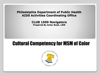 Philadelphia Department of Public Health
AIDS Activities Coordinating Office
CLUB 1509 Navigators
Prepared By Antar Bush, LSW
Cultural Competency for MSM of Color
 