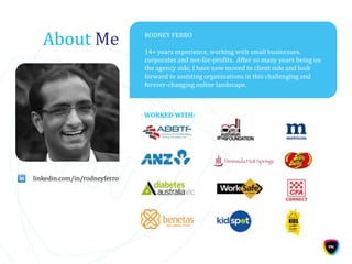 About Me RODNEY FERRO
14+ years experience, working with small businesses,
corporates and not-for-profits. After so many years being on
the agency side, I have now moved to client side and look
forward to assisting organisations in this challenging and
forever-changing online landscape.
WORKED WITH:
linkedin.com/in/rodneyferro
 