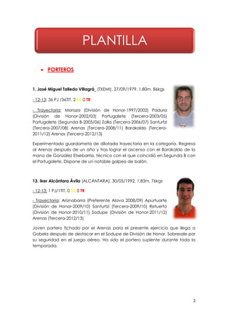2
 PORTEROS
1. José Miguel Talledo Villagrá (TXEMI). 27/09/1979. 1,80m. 86kgs
- 12-13: 36 PJ /36TIT. 2 TA 0 TR
- Trayectoria: Moraza (División de Honor-1997/2002) Padura
(División de Honor-2002/03) Portugalete (Tercera-2003/05)
Portugalete (Segunda B-2005/06) Zalla (Tercera-2006/07) Santurtzi
(Tercera-2007/08) Arenas (Tercera-2008/11) Barakaldo (Tercera-
2011/12) Arenas (Tercera-2012/13)
Experimentado guardameta de dilatada trayectoria en la categoría. Regresa
al Arenas después de un año y tras lograr el ascenso con el Barakaldo de la
mano de González Etxebarria, técnico con el que coincidió en Segunda B con
el Portugalete. Dispone de un notable golpeo de balón.
13. Iker Alcántara Ávila (ALCÁNTARA). 30/05/1992. 1,83m. 76kgs
- 12-13: 1 PJ/1TIT. 0 TA 0 TR
- Trayectoria: Ariznabarra (Preferente Alava 2008/09) Apurtuarte
(División de Honor-2009/10) Santurtzi (Tercera-2009/10) Retuerto
(División de Honor-2010/11) Sodupe (División de Honor-2011/12)
Arenas (Tercera-2012/13)
Joven portero fichado por el Arenas para el presente ejercicio que llega a
Gobela después de destacar en el Sodupe de División de Honor. Sobresale por
su seguridad en el juego aéreo. Ha sido el portero suplente durante toda la
temporada.
PLANTILLA
 