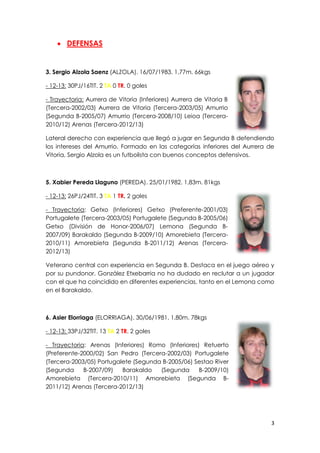 3
 DEFENSAS
3. Sergio Alzola Saenz (ALZOLA). 16/07/1983. 1,77m. 66kgs
- 12-13: 30PJ/16TIT. 2 TA 0 TR. 0 goles
- Trayectoria: Aurrera de Vitoria (Inferiores) Aurrera de Vitoria B
(Tercera-2002/03) Aurrera de Vitoria (Tercera-2003/05) Amurrio
(Segunda B-2005/07) Amurrio (Tercera-2008/10) Leioa (Tercera-
2010/12) Arenas (Tercera-2012/13)
Lateral derecho con experiencia que llegó a jugar en Segunda B defendiendo
los intereses del Amurrio. Formado en las categorías inferiores del Aurrera de
Vitoria, Sergio Alzola es un futbolista con buenos conceptos defensivos.
5. Xabier Pereda Llaguno (PEREDA). 25/01/1982. 1,83m. 81kgs
- 12-13: 26PJ/24TIT. 3 TA 1 TR. 2 goles
- Trayectoria: Getxo (Inferiores) Getxo (Preferente-2001/03)
Portugalete (Tercera-2003/05) Portugalete (Segunda B-2005/06)
Getxo (División de Honor-2006/07) Lemona (Segunda B-
2007/09) Barakaldo (Segunda B-2009/10) Amorebieta (Tercera-
2010/11) Amorebieta (Segunda B-2011/12) Arenas (Tercera-
2012/13)
Veterano central con experiencia en Segunda B. Destaca en el juego aéreo y
por su pundonor. González Etxebarria no ha dudado en reclutar a un jugador
con el que ha coincidido en diferentes experiencias, tanto en el Lemona como
en el Barakaldo.
6. Asier Elorriaga (ELORRIAGA). 30/06/1981. 1,80m. 78kgs
- 12-13: 33PJ/32TIT. 13 TA 2 TR. 2 goles
- Trayectoria: Arenas (Inferiores) Romo (Inferiores) Retuerto
(Preferente-2000/02) San Pedro (Tercera-2002/03) Portugalete
(Tercera-2003/05) Portugalete (Segunda B-2005/06) Sestao River
(Segunda B-2007/09) Barakaldo (Segunda B-2009/10)
Amorebieta (Tercera-2010/11) Amorebieta (Segunda B-
2011/12) Arenas (Tercera-2012/13)
 