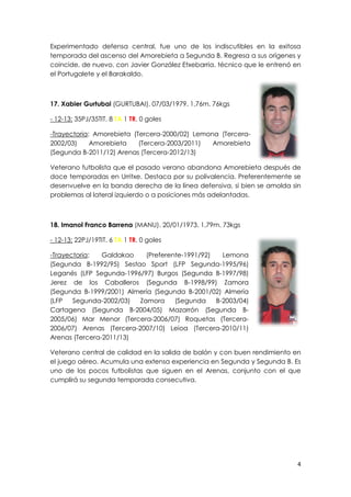 4
Experimentado defensa central, fue uno de los indiscutibles en la exitosa
temporada del ascenso del Amorebieta a Segunda B. Regresa a sus orígenes y
coincide, de nuevo, con Javier González Etxebarria, técnico que le entrenó en
el Portugalete y el Barakaldo.
17. Xabier Gurtubai (GURTUBAI). 07/03/1979. 1,76m. 76kgs
- 12-13: 35PJ/35TIT. 8 TA 1 TR. 0 goles
-Trayectoria: Amorebieta (Tercera-2000/02) Lemona (Tercera-
2002/03) Amorebieta (Tercera-2003/2011) Amorebieta
(Segunda B-2011/12) Arenas (Tercera-2012/13)
Veterano futbolista que el pasado verano abandona Amorebieta después de
doce temporadas en Urritxe. Destaca por su polivalencia. Preferentemente se
desenvuelve en la banda derecha de la línea defensiva, si bien se amolda sin
problemas al lateral izquierdo o a posiciones más adelantadas.
18. Imanol Franco Barrena (MANU). 20/01/1973. 1,79m. 73kgs
- 12-13: 22PJ/19TIT. 6 TA 1 TR. 0 goles
-Trayectoria: Galdakao (Preferente-1991/92) Lemona
(Segunda B-1992/95) Sestao Sport (LFP Segunda-1995/96)
Leganés (LFP Segunda-1996/97) Burgos (Segunda B-1997/98)
Jerez de los Caballeros (Segunda B-1998/99) Zamora
(Segunda B-1999/2001) Almería (Segunda B-2001/02) Almería
(LFP Segunda-2002/03) Zamora (Segunda B-2003/04)
Cartagena (Segunda B-2004/05) Mazarrón (Segunda B-
2005/06) Mar Menor (Tercera-2006/07) Roquetas (Tercera-
2006/07) Arenas (Tercera-2007/10) Leioa (Tercera-2010/11)
Arenas (Tercera-2011/13)
Veterano central de calidad en la salida de balón y con buen rendimiento en
el juego aéreo. Acumula una extensa experiencia en Segunda y Segunda B. Es
uno de los pocos futbolistas que siguen en el Arenas, conjunto con el que
cumplirá su segunda temporada consecutiva.
 
