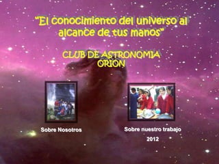 “El conocimiento del universo al
     alcance de tus manos”

        CLUB DE ASTRONOMIA
               ORION




 Sobre Nosotros    Sobre nuestro trabajo
                           2012
 